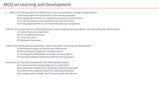 MCQ on Learning and Development
1. What is the ultimate goal of an effective learning and development strategy in organizations?
A) Achieving high training attendance rates among employees
B) Providing opportunities for employees to pursue personal interests
C) Increasing employee job satisfaction and work-life balance
D) Driving organizational success and achieving business objectives
2.Which role is responsible for identifying learning needs, designing training programs, and evaluating their effectiveness?
A) Human Resources department
B) Line managers/supervisors
C) C-level executives
D) Employees themselves
3.What is the primary goal of conducting a needs assessment in learning and development?
A) Identifying skill gaps and performance deficiencies
B) Determining the budget for training initiatives
C) Evaluating the effectiveness of current training programs
D) Assessing employee satisfaction with the learning process
4.What does an Individual Development Plan (IDP) typically involve?
A) A comprehensive training budget for an organization
B) A customized roadmap for an employee's professional growth
C) A performance appraisal system for evaluating employees
D) A company-wide strategic plan for learning and development
 