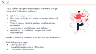 Visual
• Visual learners have preference for seeing information through
images, charts, diagrams, and videos.
• Characteristics of visual learners:
• Absorb and remember information better when presented
visually.
• Prefer to study or learn in a quiet and visually organized
environment.
• Have a keen eye for details and visual patterns.
• Benefit from the use of colors, images, and spatial
representations.
• Tend to be observant and notice visual details in their environment.
• Effective learning strategies:
• Utilizing visual aids
• Incorporating diagrams and infographics:
• Using videos and animations
 