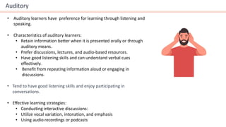 Auditory
• Auditory learners have preference for learning through listening and
speaking.
• Characteristics of auditory learners:
• Retain information better when it is presented orally or through
auditory means.
• Prefer discussions, lectures, and audio-based resources.
• Have good listening skills and can understand verbal cues
effectively.
• Benefit from repeating information aloud or engaging in
discussions.
• Tend to have good listening skills and enjoy participating in
conversations.
• Effective learning strategies:
• Conducting interactive discussions:
• Utilize vocal variation, intonation, and emphasis
• Using audio recordings or podcasts
 