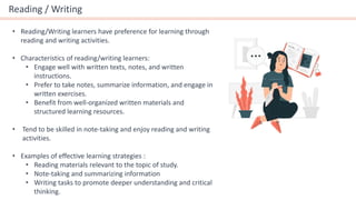 Reading / Writing
• Reading/Writing learners have preference for learning through
reading and writing activities.
• Characteristics of reading/writing learners:
• Engage well with written texts, notes, and written
instructions.
• Prefer to take notes, summarize information, and engage in
written exercises.
• Benefit from well-organized written materials and
structured learning resources.
• Tend to be skilled in note-taking and enjoy reading and writing
activities.
• Examples of effective learning strategies :
• Reading materials relevant to the topic of study.
• Note-taking and summarizing information
• Writing tasks to promote deeper understanding and critical
thinking.
 