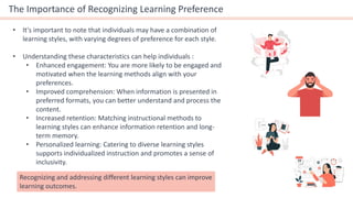 The Importance of Recognizing Learning Preference
• It's important to note that individuals may have a combination of
learning styles, with varying degrees of preference for each style.
• Understanding these characteristics can help individuals :
• Enhanced engagement: You are more likely to be engaged and
motivated when the learning methods align with your
preferences.
• Improved comprehension: When information is presented in
preferred formats, you can better understand and process the
content.
• Increased retention: Matching instructional methods to
learning styles can enhance information retention and long-
term memory.
• Personalized learning: Catering to diverse learning styles
supports individualized instruction and promotes a sense of
inclusivity.
Recognizing and addressing different learning styles can improve
learning outcomes.
 
