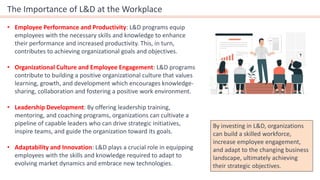 The Importance of L&D at the Workplace
• Employee Performance and Productivity: L&D programs equip
employees with the necessary skills and knowledge to enhance
their performance and increased productivity. This, in turn,
contributes to achieving organizational goals and objectives.
• Organizational Culture and Employee Engagement: L&D programs
contribute to building a positive organizational culture that values
learning, growth, and development which encourages knowledge-
sharing, collaboration and fostering a positive work environment.
• Leadership Development: By offering leadership training,
mentoring, and coaching programs, organizations can cultivate a
pipeline of capable leaders who can drive strategic initiatives,
inspire teams, and guide the organization toward its goals.
• Adaptability and Innovation: L&D plays a crucial role in equipping
employees with the skills and knowledge required to adapt to
evolving market dynamics and embrace new technologies.
By investing in L&D, organizations
can build a skilled workforce,
increase employee engagement,
and adapt to the changing business
landscape, ultimately achieving
their strategic objectives.
 