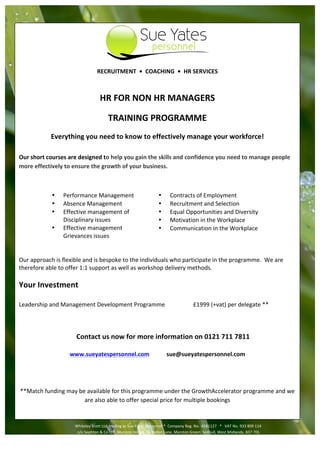                                                                            	
                                                                                	
                                                         	
  
           	
                                                                                                                                                                                                                         	
  

           	
  
                                                                                                                                                             	
  
                                                             RECRUITMENT	
  	
  •	
  	
  COACHING	
  	
  •	
  	
  HR	
  SERVICES	
  
                                                                                            	
  

                                                               HR	
  FOR	
  NON	
  HR	
  MANAGERS	
  

                                                                      TRAINING	
  PROGRAMME	
  
                     Everything	
  you	
  need	
  to	
  know	
  to	
  effectively	
  manage	
  your	
  workforce!	
  
                                                                                                                	
  
Our	
  short	
  courses	
  are	
  designed	
  to	
  help	
  you	
  gain	
  the	
  skills	
  and	
  confidence	
  you	
  need	
  to	
  manage	
  people	
  
more	
  effectively	
  to	
  ensure	
  the	
  growth	
  of	
  your	
  business.	
  

	
  

                      •         Performance	
  Management	
  	
                                                    •       Contracts	
  of	
  Employment	
  
                      •         Absence	
  Management	
                                                            •       Recruitment	
  and	
  Selection	
  
                      •         Effective	
  management	
  of	
  	
                                                •       Equal	
  Opportunities	
  and	
  Diversity	
  
                                Disciplinary	
  issues	
                                                           •       Motivation	
  in	
  the	
  Workplace	
  
                      •         Effective	
  management	
                                                          •       Communication	
  in	
  the	
  Workplace	
  
                                Grievances	
  issues	
                                                                     	
  
                    	
  
                    	
  
Our	
  approach	
  is	
  flexible	
  and	
  is	
  bespoke	
  to	
  the	
  individuals	
  who	
  participate	
  in	
  the	
  programme.	
  	
  We	
  are	
  
therefore	
  able	
  to	
  offer	
  1:1	
  support	
  as	
  well	
  as	
  workshop	
  delivery	
  methods.	
  
	
  
Your	
  Investment	
  
	
  
Leadership	
  and	
  Management	
  Development	
  Programme	
                                                                 	
               £1999	
  (+vat)	
  per	
  delegate	
  **	
  
	
  
	
  
	
  
                                           Contact	
  us	
  now	
  for	
  more	
  information	
  on	
  0121	
  711	
  7811	
  
                                                                                     	
  
                                     www.sueyatespersonnel.com	
                                                        sue@sueyatespersonnel.com	
  

	
  

	
  
   **Match	
  funding	
  may	
  be	
  available	
  for	
  this	
  programme	
  under	
  the	
  GrowthAccelerator	
  programme	
  and	
  we	
  
                                  are	
  also	
  able	
  to	
  offer	
  special	
  price	
  for	
  multiple	
  bookings	
  

                                                                                                                	
  
                                              Whiteley	
  Scott	
  Ltd,	
  trading	
  as	
  Sue	
  Yates	
  Personnel	
  *	
  	
  Company	
  Reg.	
  No. 6581127	
  	
  	
  *	
  	
  	
  VAT	
  No.	
  933	
  809	
  114	
  
                                                                                                                     	
  
                                              	
  c/o	
  Sephton	
  &	
  Co	
  LLP,	
  Marston	
  House,	
  5	
  Elmdon	
  Lane,	
  Marston	
  Green,	
  Solihull,	
  West	
  Midlands,	
  B37	
  7DL	
  	
  
                  	
  0121	
  711	
  7801	
                                                         	
  accounts@sueyatespersonnel.com	
                                                          	
  www.sueyatespersonnel.com	
  
                                                                                                                	
  
 