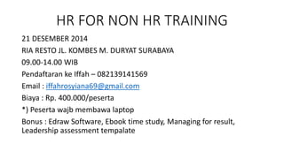HR FOR NON HR TRAINING 
21 DESEMBER 2014 
RIA RESTO JL. KOMBES M. DURYAT SURABAYA 
09.00-14.00 WIB 
Pendaftaran ke Iffah – 082139141569 
Email : iffahrosyiana69@gmail.com 
Biaya : Rp. 400.000/peserta 
*) Peserta wajb membawa laptop 
Bonus : Edraw Software, Ebook time study, Managing for result, 
Leadership assessment tempalate 
