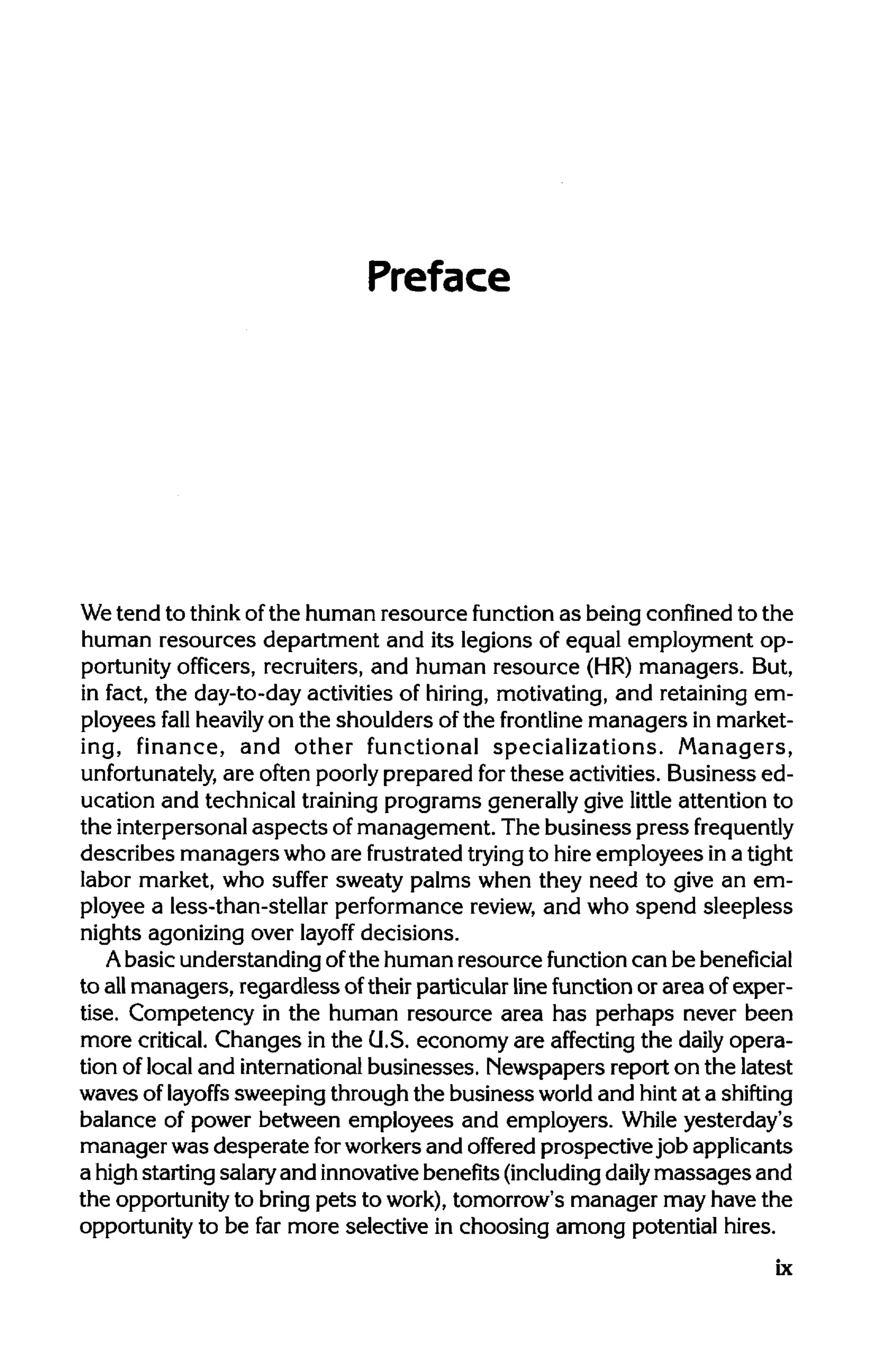 Preface
We tend to thinkofthe human resource function as being confinedto the
human resources department and its legions of equal employment op-
portunity officers, recruiters, and human resource (HR) managers. But,
in fact, the day-to-day activities of hiring, motivating, and retaining em-
ployees fall heavilyon the shoulders of the frontline managers in market-
ing, finance, and other functional specializations. Managers,
unfortunately, are often poorly prepared forthese activities. Business ed-
ucation and technical trainingprograms generallygive little attention to
the interpersonal aspects of management. The business press frequently
describes managers who are frustrated tryingto hireemployees in a tight
labor market, who suffer sweaty palms when they need to give an em-
ployee a less-than-stellar performance review, and who spend sleepless
nights agonizing over layoff decisions.
A basic understanding ofthe human resource function can be beneficial
to allmanagers, regardless oftheir particular linefunction or area of exper-
tise. Competency in the human resource area has perhaps never been
more critical. Changes in the G.S. economy are affecting the daily opera-
tion of local and internationalbusinesses. Newspapers report on the latest
waves of layoffs sweeping through the business world and hintat a shifting
balance of power between employees and employers. While yesterday's
manager was desperate forworkers and offered prospective job applicants
a highstarting salaryand innovativebenefits(including daily massages and
the opportunity to bring pets to work), tomorrow's manager may have the
opportunity to be far more selective in choosing among potential hires.
ix
 