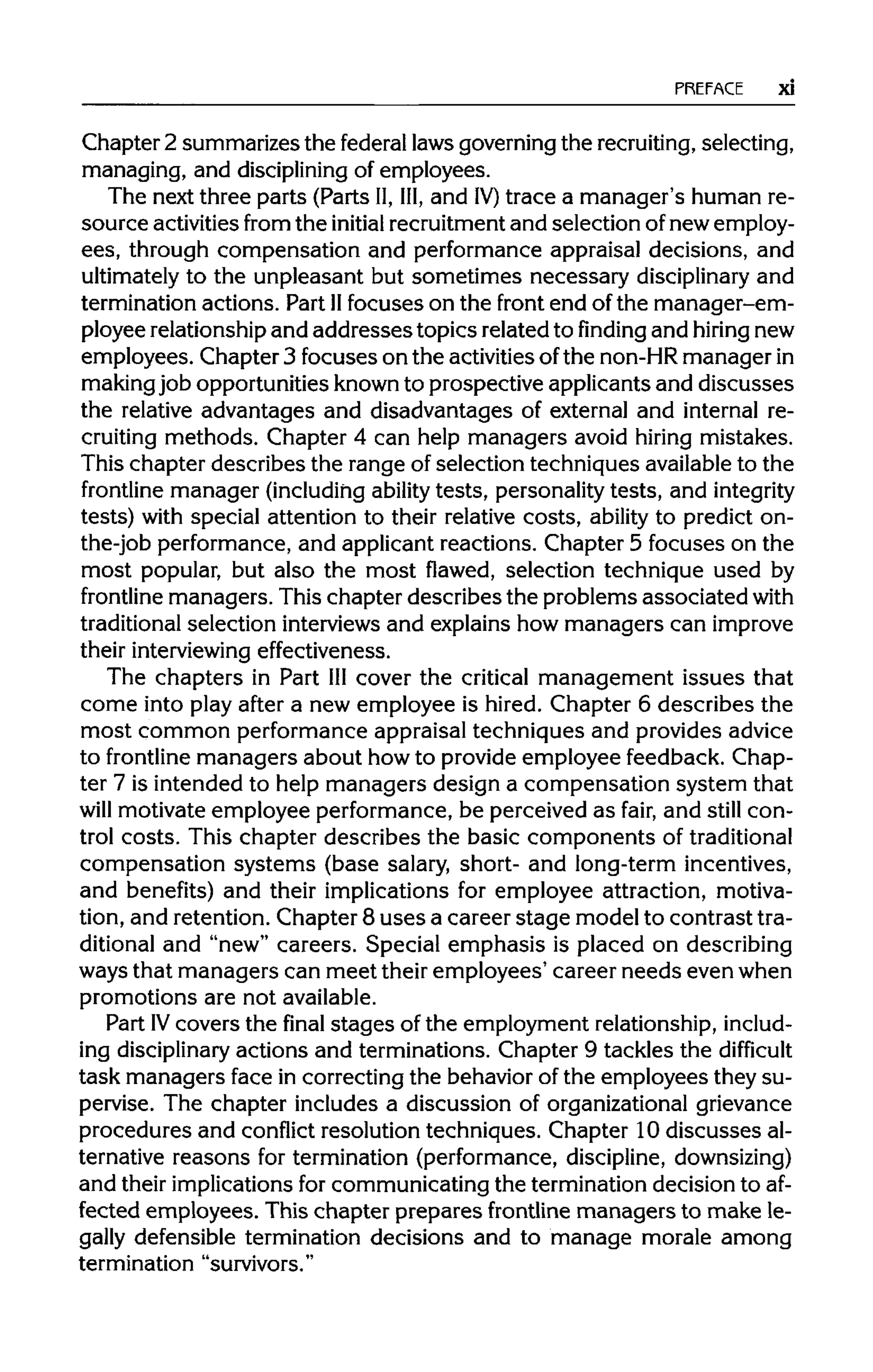 PREFACE xi
Chapter 2 summarizes the federal laws governing the recruiting,selecting,
managing, and disciplining of employees.
The next three parts (Parts II,III,and IV) trace a manager's human re-
source activities from the initial recruitment and selection of new employ-
ees, through compensation and performance appraisal decisions, and
ultimately to the unpleasant but sometimes necessary disciplinaryand
termination actions. Part IIfocuses on the front end of the manager-em-
ployee relationshipand addresses topics related to finding and hiring new
employees. Chapter 3 focuses on the activities ofthe non-HRmanager in
makingjob opportunities knownto prospective applicants and discusses
the relative advantages and disadvantages of external and internal re-
cruiting methods. Chapter 4 can help managers avoid hiring mistakes.
This chapter describes the range of selection techniques availableto the
frontline manager (including ability tests, personality tests, and integrity
tests) with special attention to their relative costs, ability to predict on-
the-job performance, and applicant reactions. Chapter 5 focuses on the
most popular, but also the most flawed, selection technique used by
frontline managers. This chapter describes the problems associated with
traditional selection interviews and explains how managers can improve
their interviewingeffectiveness.
The chapters in Part IIIcover the critical management issues that
come into play after a new employee is hired. Chapter 6 describes the
most common performance appraisal techniques and provides advice
to frontline managers about how to provide employee feedback. Chap-
ter 7 is intended to help managers design a compensation system that
will motivate employee performance, be perceived as fair, and still con-
trol costs. This chapter describes the basic components oftraditional
compensation systems (base salary, short- and long-term incentives,
and benefits) and their implications for employee attraction, motiva-
tion, and retention. Chapter 8 uses a career stage model to contrast tra-
ditional and "new" careers. Special emphasis is placed on describing
ways that managers can meet their employees' career needs even when
promotions are not available.
Part IV covers the final stages of the employment relationship, includ-
ing disciplinary actions and terminations. Chapter 9 tackles the difficult
task managers face in correcting the behavior of the employees they su-
pervise. The chapter includes a discussion of organizationalgrievance
procedures and conflict resolution techniques. Chapter 10 discusses al-
ternative reasons for termination (performance, discipline, downsizing)
and their implications for communicating the termination decision to af-
fected employees. This chapter prepares frontline managers to make le-
gally defensible termination decisions and to manage morale among
termination "survivors."
 