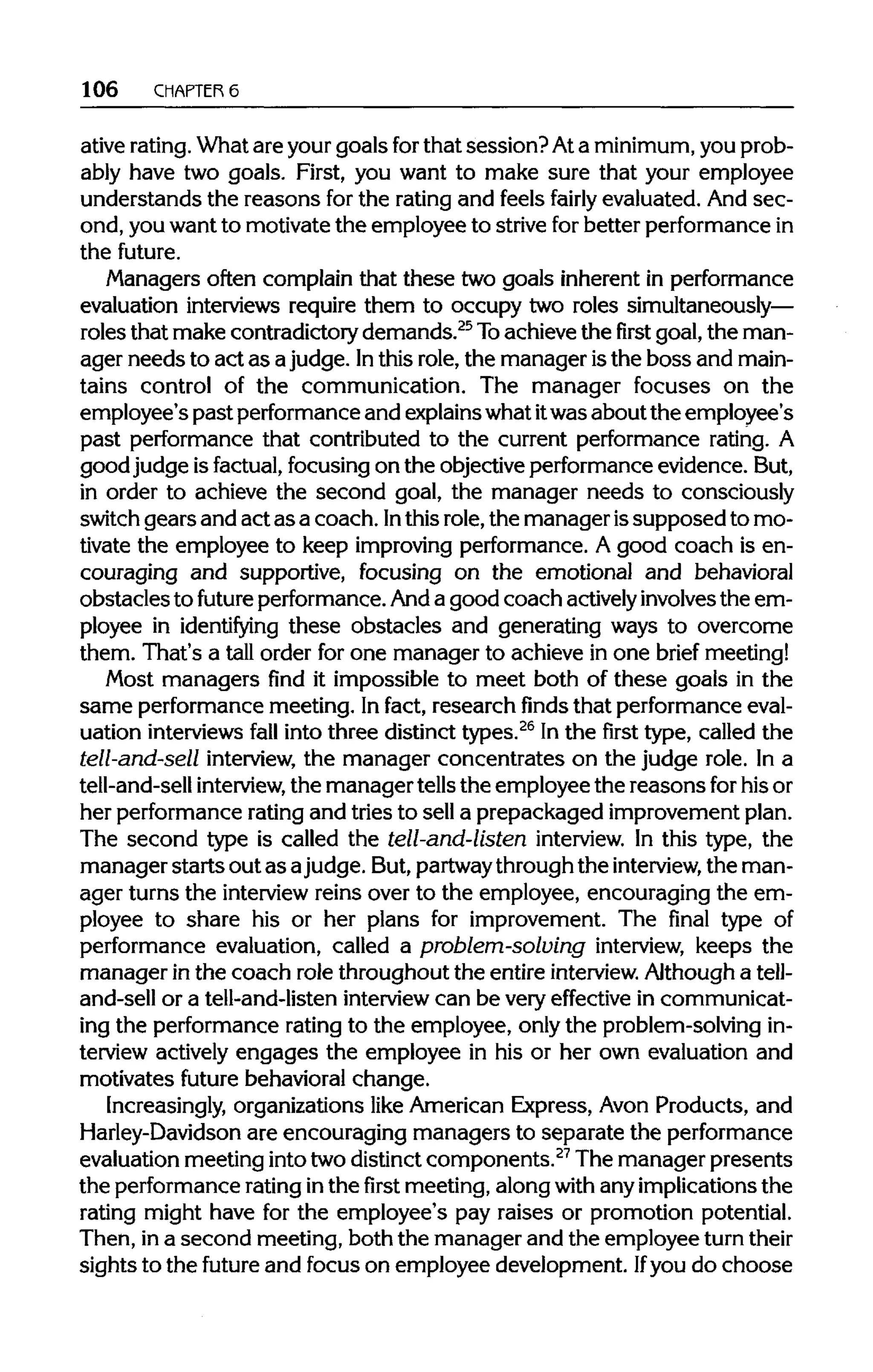 106 CHAPTERS
ative rating.What are yourgoals forthat session?Ata minimum, you prob-
ably have two goals. First, you want to make sure that your employee
understands the reasons for the ratingand feels fairly evaluated. And sec-
ond, you want to motivate the employee to striveforbetter performancein
the future.
Managers often complain that these two goals inherent in performance
evaluation interviews require them to occupy two roles simultaneously—
roles that make contradictorydemands.25
Toachieve the first goal, the man-
ager needs to act as ajudge. Inthis role, the manager isthe boss and main-
tains control of the communication. The manager focuses on the
employee's past performance and explains whatitwas about the employee's
past performance that contributed to the current performance rating. A
goodjudge is factual, focusing on the objectiveperformanceevidence. But,
in order to achieve the second goal, the manager needs to consciously
switch gears and act as a coach. Inthis role,the manager issupposed to mo-
tivate the employee to keep improvingperformance. A good coach is en-
couraging and supportive, focusing on the emotional and behavioral
obstaclesto future performance.Anda good coach actively involvesthe em-
ployee in identifying these obstacles and generating ways to overcome
them. That's a tall order for one manager to achieve in one brief meeting!
Most managers find it impossible to meet both of these goals in the
same performancemeeting. Infact, research finds that performanceeval-
uation interviewsfall into three distinct types.26
In the first type, called the
tell-and-sell interview, the manager concentrates on the judge role. In a
tell-and-sell interview, the manager tellsthe employee the reasons forhisor
her performanceratingand tries to sell a prepackaged improvementplan.
The second type is called the tell-and-listen interview. In this type, the
manager startsout as ajudge. But, partwaythrough the interview, the man-
ager turns the interview reins over to the employee, encouraging the em-
ployee to share his or her plans for improvement. The final type of
performance evaluation, called a problem-solving interview, keeps the
manager inthe coach role throughout the entire interview. Although a tell-
and-sell or a tell-and-listen interview can be veryeffective in communicat-
ing the performance ratingto the employee, onlythe problem-solvingin-
terview actively engages the employee in his or her own evaluation and
motivates future behavioral change.
Increasingly, organizations like American Express, Avon Products, and
Harley-Davidson are encouraging managers to separate the performance
evaluation meeting intotwodistinctcomponents.27
The manager presents
the performance ratinginthe first meeting, along with anyimplicationsthe
rating might have for the employee's pay raises or promotion potential.
Then, ina second meeting, both the manager and the employee turntheir
sights to the future and focus on employee development. Ifyou do choose
 