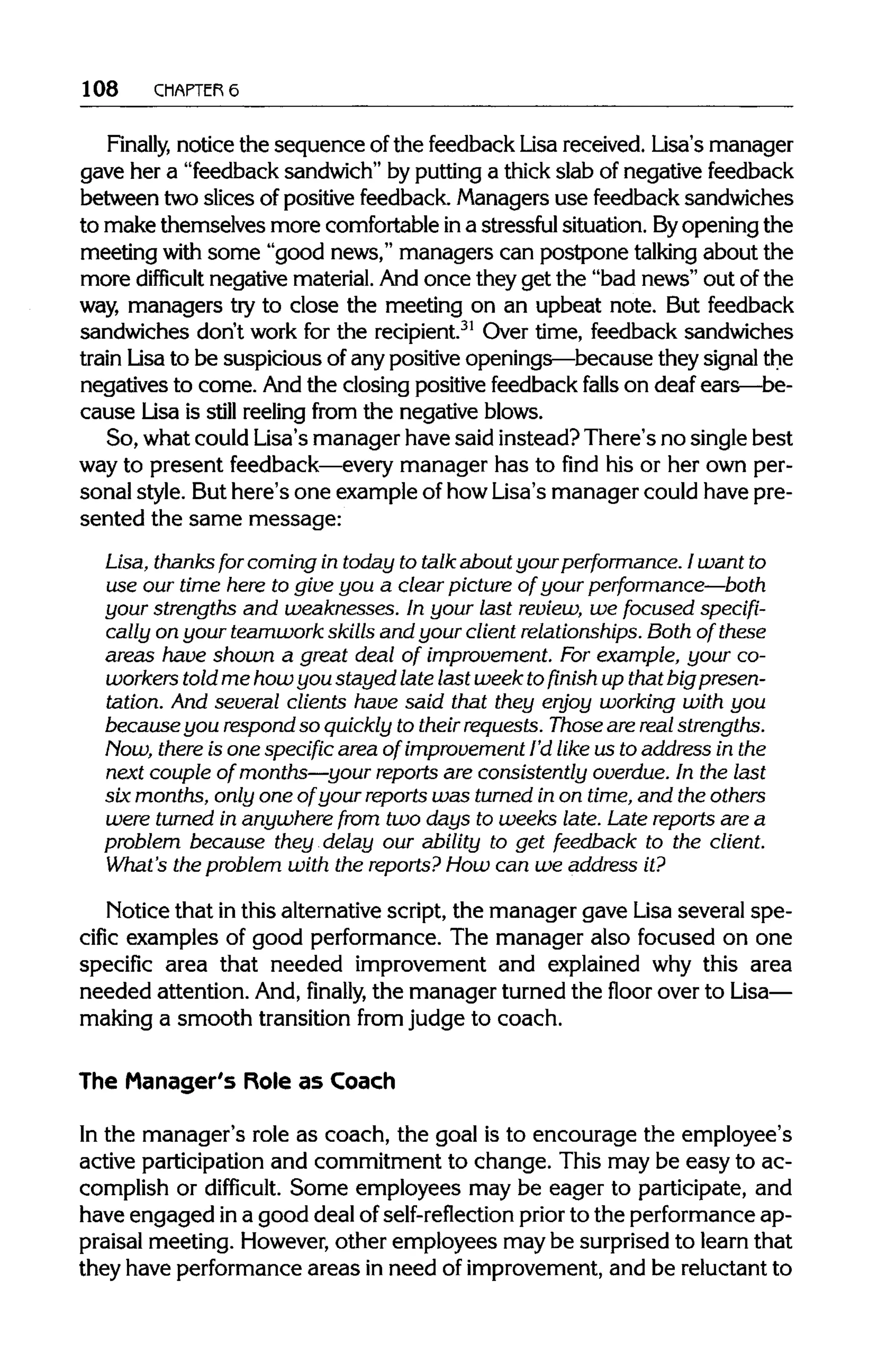 108 CHAPTER 6
Finally, notice the sequence of the feedback Lisa received. Lisa's manager
gave her a "feedback sandwich" by puttinga thickslab of negative feedback
between two slices of positive feedback. Managersuse feedback sandwiches
to make themselves more comfortableina stressfulsituation. Byopening the
meeting with some "good news," managers can postpone talking about the
more difficult negative material.And once they get the "bad news" out of the
way, managers try to close the meeting on an upbeat note. But feedback
sandwiches don't work for the recipient.31
Over time, feedback sandwiches
train Lisa to be suspicious of any positive openings—because they signal the
negatives to come. And the closing positive feedbackfalls on deaf ears—be-
cause Lisa is still reelingfrom the negative blows.
So, what could Lisa's manager have said instead? There's no single best
way to present feedback—everymanager has to find his or her own per-
sonal style. But here's one example of how Lisa's manager could have pre-
sented the same message:
Lisa, thanks for coming in today to talk about yourperformance. I want to
use our time here to give you a clear picture of your performance—both
your strengths and weaknesses. In your last review, we focused specifi-
cally on your teamwork skills and your client relationships. Both of these
areas have shown a great deal of improvement. Forexample, your co-
workers told me how you stayed late last week tofinish up that big presen-
tation. And several clients have said that they enjoy working with you
becauseyou respond so quickly to their requests. Those arereal strengths.
Now, there is one specific area of improvement I'd like us to address in the
next couple of months—your reports are consistently overdue. In the last
six months, only one of your reports was turned in on time,and the others
were turned in anywhere from two days to weeks late. Late reports are a
problem because they delay our ability to get feedback to the client.
What's the problem with the reports? How can we address it?
Notice that inthis alternativescript, the manager gave Lisa several spe-
cific examples of good performance. The manager also focused on one
specific area that needed improvement and explained why this area
needed attention. And,finally, the manager turned the floor over toLisa—
making a smooth transition from judge to coach.
The Manager's Role as Coach
In the manager's role as coach, the goal is to encourage the employee's
active participationand commitment to change. This may be easy to ac-
complish or difficult. Some employees may be eager to participate, and
have engaged ina good deal of self-reflection prior to the performanceap-
praisal meeting. However,other employees may be surprised to learn that
they have performance areas in need of improvement,and be reluctant to
 