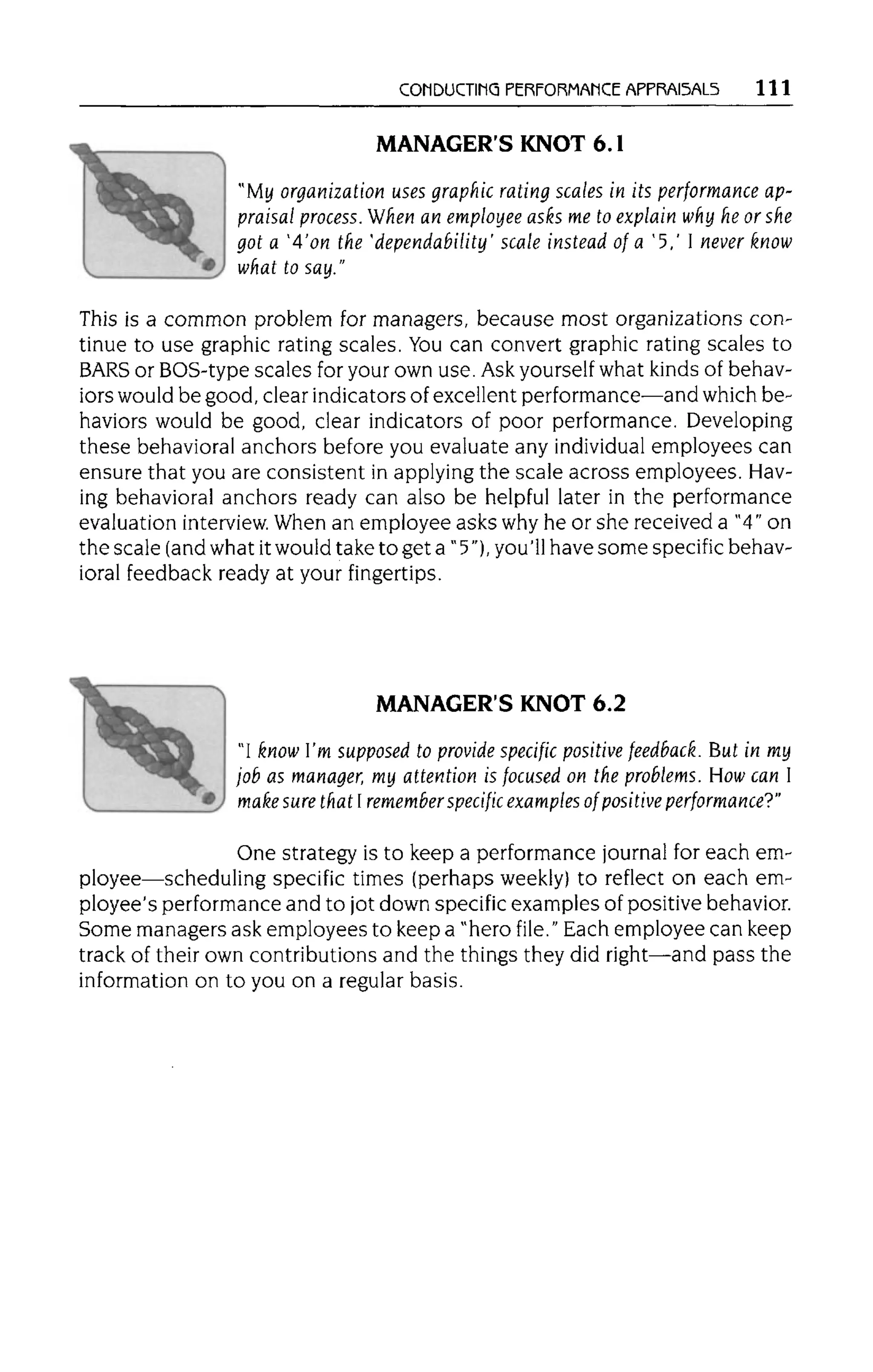 CONDUCTING PERFORMANCE APPRAISALS 111
MANAGER'S KNOT 6.1
"My organization uses graphic rating scales in its performance ap-
praisal process. When an employee asks me to explain why he or she
got a '4'on the 'dependability' scale instead of a '5,' I never know
what tosay."
This is a common problem for managers, because most organizations con-
tinue to use graphic rating scales. Youcan convert graphic rating scales to
BARS or BOS-type scales for your own use. Ask yourself what kinds of behav-
iors would be good, clear indicators of excellent performance—and which be-
haviors would be good, clear indicators of poor performance. Developing
these behavioral anchors before you evaluate any individual employees can
ensure that you are consistent in applying the scale across employees. Hav-
ing behavioral anchors ready can also be helpful later in the performance
evaluation interview. When an employee asks why he or she received a "4" on
the scale (and what itwould take to get a" 5"), you'11have some specific behav-
ioral feedback ready at your fingertips.
MANAGER'S KNOT 6.2
"I know I'm supposed to provide specific positive feedback. But in my
job as manager, my attention is focused on the problems.How can I
make sure that I rememberspecific examples of positive performance?"
One strategy is to keep a performance journal for each em-
ployee—scheduling specific times (perhaps weekly) to reflect on each em-
ployee's performance and to jot down specific examples of positive behavior.
Some managers ask employees to keep a "hero file." Each employee can keep
track of their own contributions and the things they did right—and pass the
information on to you on a regular basis.
 
