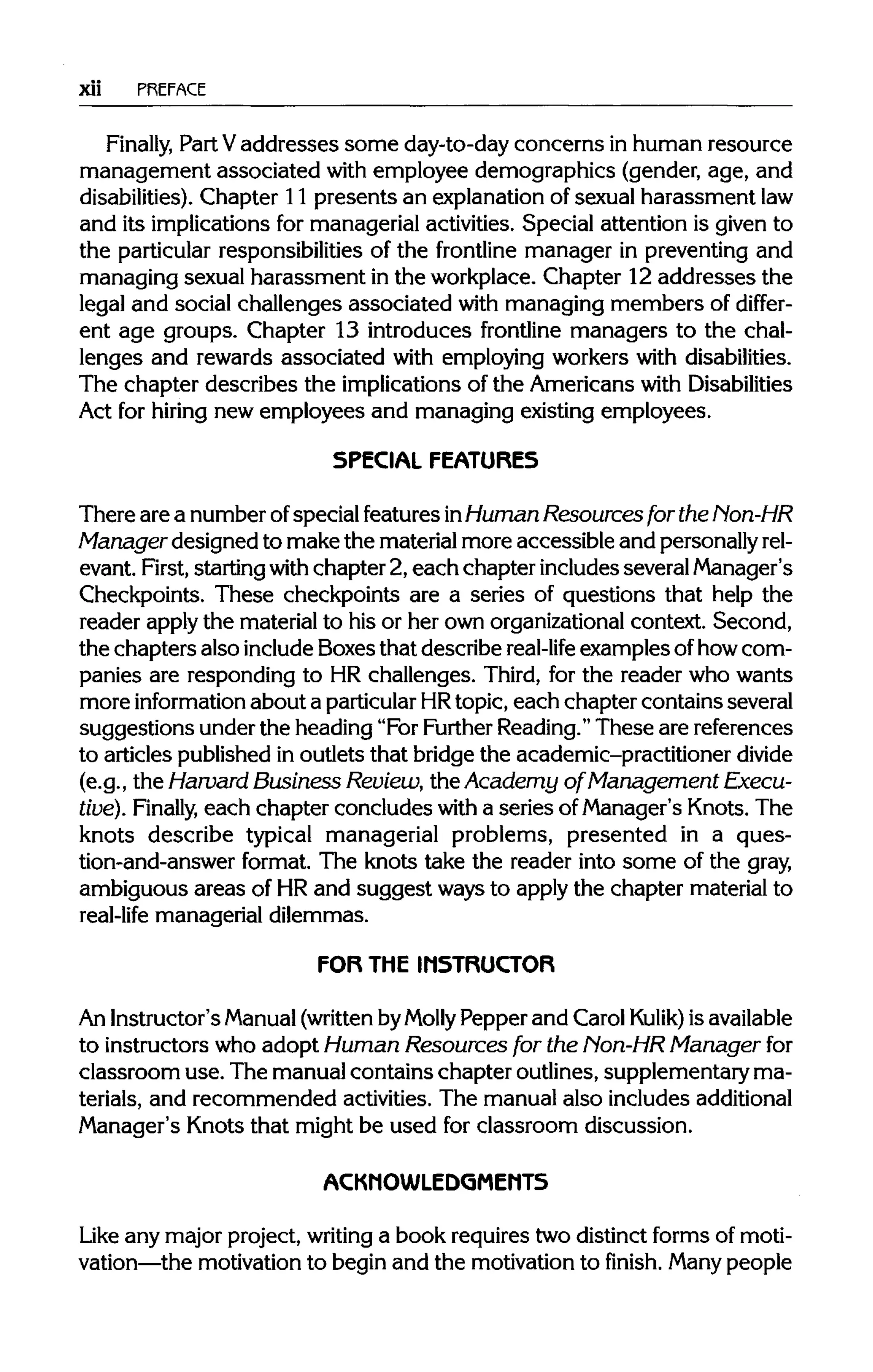 xii PREFACE
Finally, Part Vaddresses some day-to-day concerns in human resource
management associated with employee demographics (gender, age, and
disabilities). Chapter 11 presents an explanation of sexual harassment law
and its implications for managerial activities. Special attention is given to
the particular responsibilities of the frontline manager in preventing and
managing sexual harassment in the workplace. Chapter 12 addresses the
legal and social challenges associated with managing members of differ-
ent age groups. Chapter 13 introduces frontline managers to the chal-
lenges and rewards associated with employing workers with disabilities.
The chapter describes the implications of the Americans withDisabilities
Act for hiring new employees and managing existing employees.
SPECIAL FEATURES
There are a number ofspecial features inHuman Resources for the Non-HR
Manager designed to make the material more accessible and personallyrel-
evant. First, starting with chapter 2, each chapter includes several Manager's
Checkpoints. These checkpoints are a series of questions that help the
reader applythe material to his or her own organizational context. Second,
the chapters also include Boxes that describe real-life examples ofhow com-
panies are responding to HR challenges. Third, for the reader who wants
more information about a particularHRtopic, each chapter contains several
suggestions under the heading "For Further Reading."These are references
to articles published in outlets that bridge the academic-practitioner divide
(e.g., the Harvard Business Review, the Academy of Management Execu-
tive). Finally, each chapter concludes with a series ofManager's Knots. The
knots describe typical managerial problems, presented in a ques-
tion-and-answer format. The knots take the reader into some of the gray,
ambiguous areas of HRand suggest ways to apply the chapter material to
real-life managerial dilemmas.
FOR THE INSTRUCTOR
An Instructor'sManual(writtenbyMolly Pepper and Carol Kulik) isavailable
to instructors who adopt Human Resources for the Non-HR Manager for
classroom use. The manual contains chapter outlines, supplementary ma-
terials, and recommended activities. The manual also includes additional
Manager's Knots that might be used for classroom discussion.
ACKMOWLEDGMEMT5
Like any major project, writing a book requires two distinct forms of moti-
vation—the motivation to begin and the motivation to finish. Many people
 
