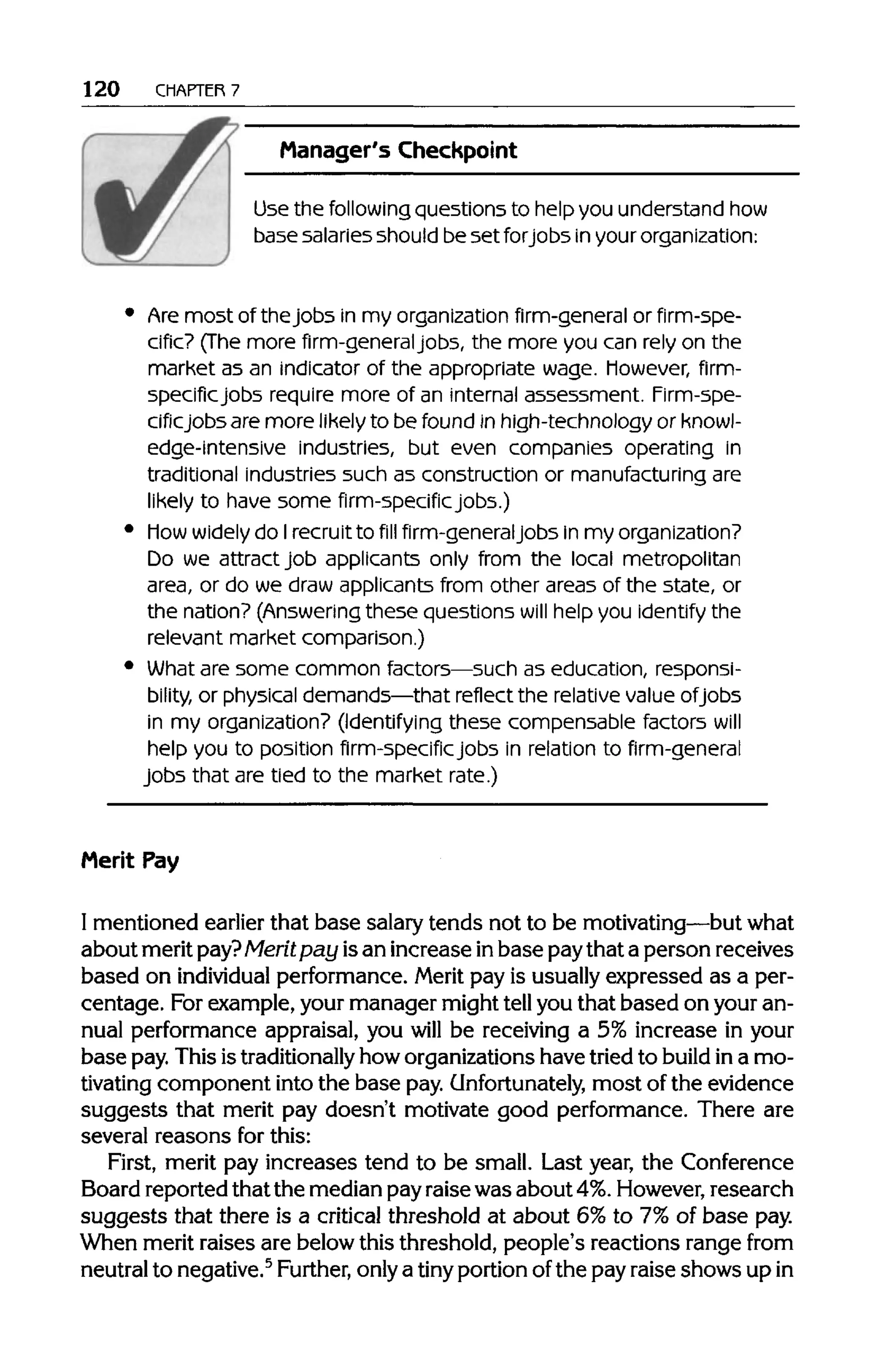 120 CHAPTER 7
Manager's Checkpoint
Use the followingquestions to help you understand how
base salaries should beset forjobs in your organization:
Are most of thejobs in my organizationfirm-general or firm-spe-
cific? (The more firm-generaljobs, the more you can rely on the
market as an indicator of the appropriate wage, however, firm-
specific jobs require more of an internal assessment. Firm-spe-
cificjobs are more likely to be found in high-technology or knowl-
edge-intensive industries, but even companies operating in
traditional industries such as construction or manufacturing are
likely to have some firm-specific jobs.)
how widely do Irecruit to fill firm-generaljobs in myorganization?
Do we attract job applicants only from the local metropolitan
area, or do we draw applicants from other areas of the state, or
the nation? (Answeringthese questions will help you identify the
relevant market comparison.)
What are some common factors—such as education, responsi-
bility, or physical demands—that reflect the relativevalue ofjobs
in my organization? (Identifying these compensable factors will
help you to position firm-specific jobs in relation to firm-general
jobs that are tied to the market rate.)
Merit Pay
I mentioned earlier that base salarytends not to be motivating—butwhat
about meritpay? Merit pay isan increase inbase paythat a person receives
based on individual performance.Merit pay is usually expressed as a per-
centage. Forexample,your manager might tell you that based on youran-
nual performance appraisal, you will be receiving a 5% increase in your
base pay.Thisistraditionally how organizations havetried to build in a mo-
tivating component intothe base pay.Unfortunately, most of the evidence
suggests that merit pay doesn't motivate good performance. There are
several reasons for this:
First, merit pay increases tend to be small. Last year, the Conference
Board reported thatthe medianpayraisewas about 4%.However, research
suggests that there is a critical threshold at about 6%to 7%of base pay.
When merit raises are belowthis threshold, people's reactions range from
neutral to negative.5
Further, only a tiny portionofthe pay raise shows up in
 