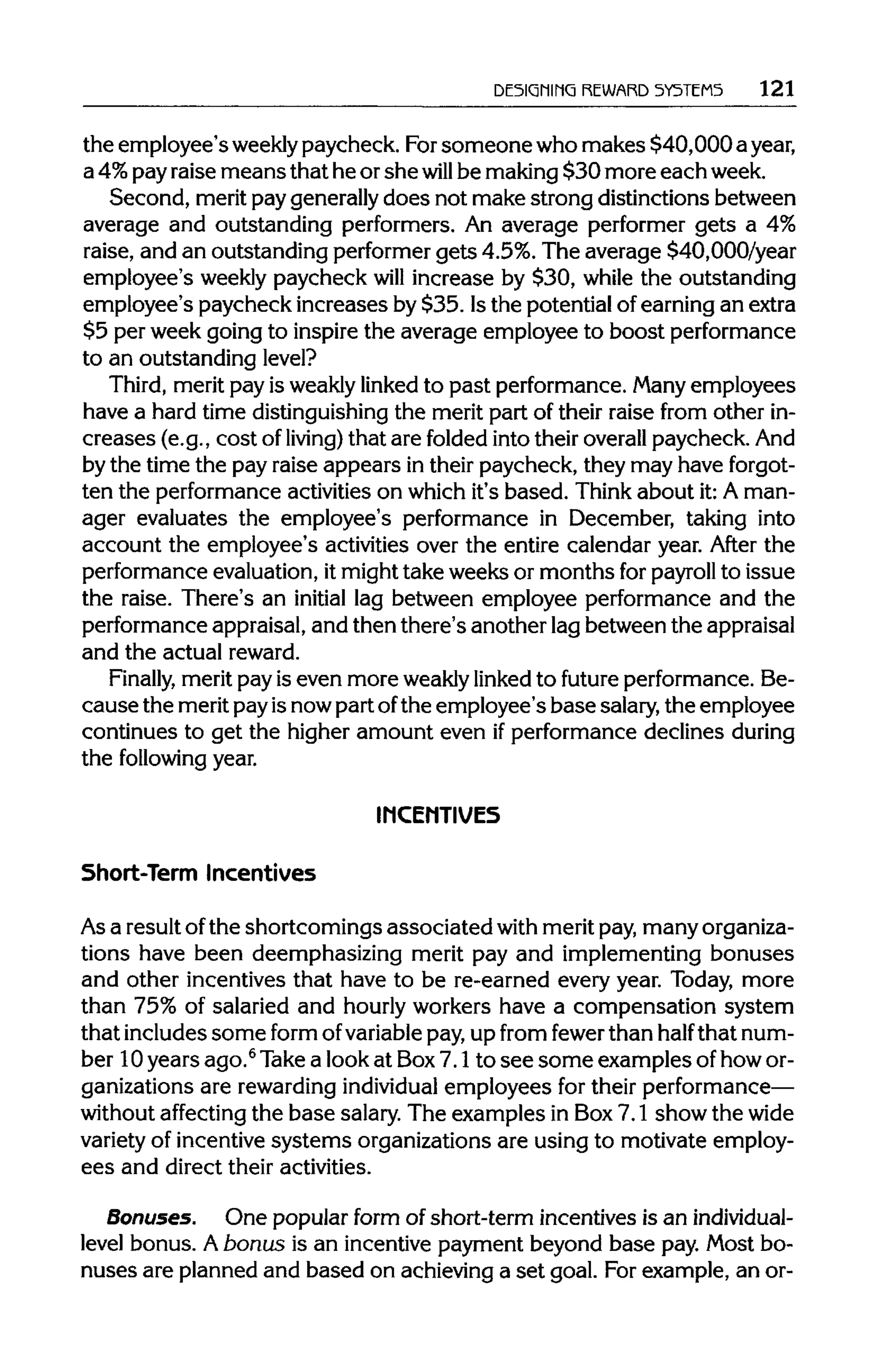 DESIGNING REWARD SYSTEMS 121
the employee's weekly paycheck. Forsomeonewho makes $40,000 a year,
a 4%payraise means that he or she will be making$30 more each week.
Second, merit paygenerallydoes not make strong distinctions between
average and outstanding performers. An average performer gets a 4%
raise, and an outstanding performer gets 4.5%. The average $40,000/year
employee's weekly paycheck will increase by $30, while the outstanding
employee's paycheck increases by $35. Isthe potential of earningan extra
$5 per week going to inspire the average employee to boostperformance
to an outstanding level?
Third, merit pay is weaklylinked to past performance.Many employees
have a hard time distinguishing the merit part of their raise from other in-
creases (e.g., cost of living) that are folded intotheir overall paycheck. And
by the time the pay raise appears in their paycheck, they may have forgot-
ten the performanceactivitieson which it's based. Think about it:A man-
ager evaluates the employee's performance in December, taking into
account the employee's activities over the entire calendar year. After the
performance evaluation, it mighttake weeks or months for payroll to issue
the raise. There's an initial lag between employee performance and the
performance appraisal,and then there's another lagbetween the appraisal
and the actual reward.
Finally, meritpay is even more weaklylinked to future performance.Be-
causethe meritpayisnowpart ofthe employee's base salary,the employee
continues to get the higher amount even ifperformance declines during
the following year.
INCENTIVES
Short-Term Incentives
Asa resultofthe shortcomings associated with meritpay,many organiza-
tions have been deemphasizing merit pay and implementing bonuses
and other incentives that have to be re-earned every year. Today, more
than 75% of salaried and hourly workers have a compensation system
that includes some form ofvariable pay,up from fewer than half that num-
ber 10years ago.6
Takea look at Box7.1 to see some examples of howor-
ganizations are rewardingindividual employees for theirperformance—
without affecting the base salary.The examples in Box7.1 show the wide
variety of incentivesystems organizations are using to motivate employ-
ees and direct their activities.
Bonuses. One popular form of short-term incentives is anindividual-
level bonus. Abonus is an incentive payment beyond base pay. Most bo-
nuses are planned and based on achieving a set goal. Forexample, an or-
 