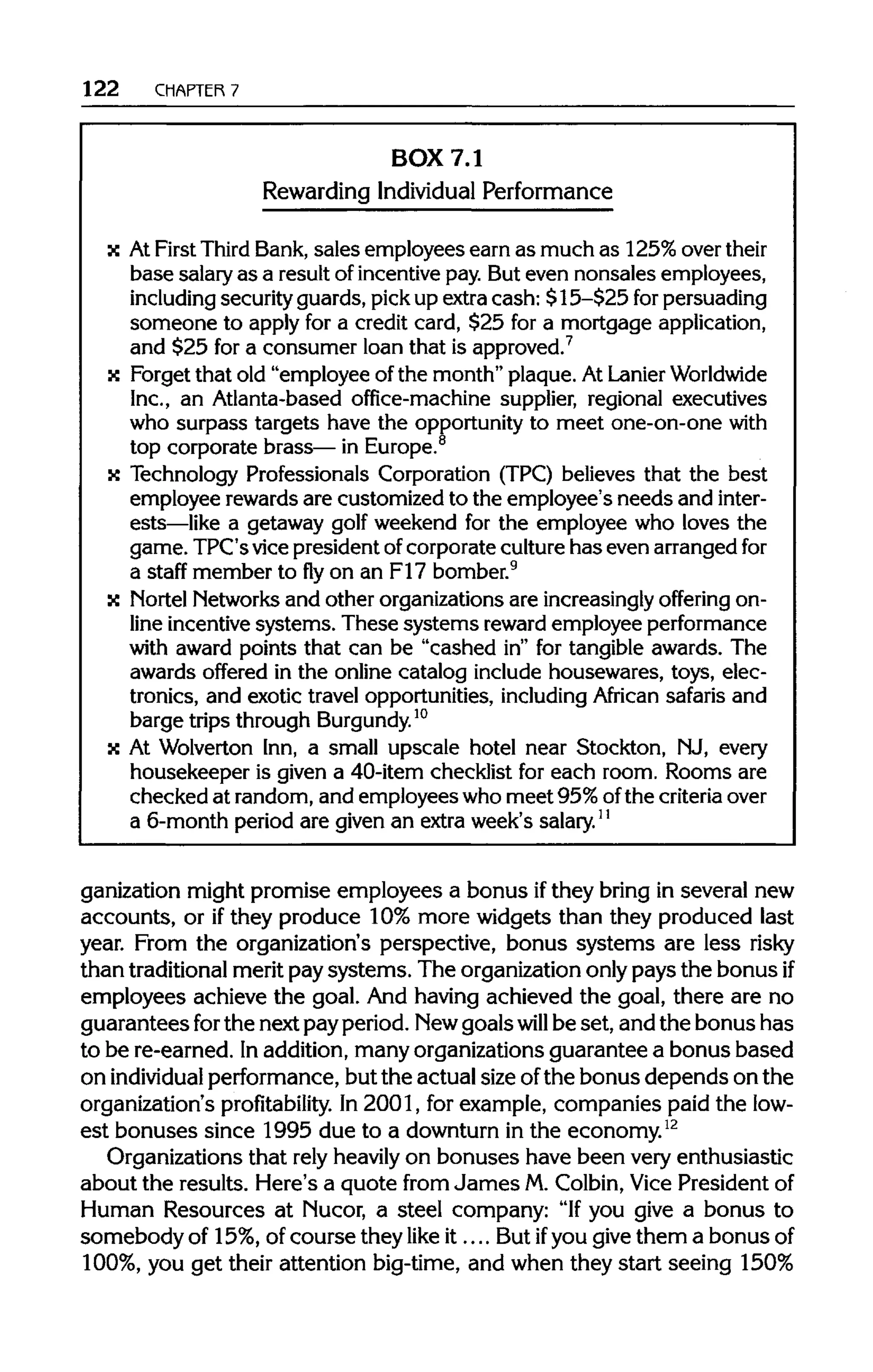 122 CHAPTER 7
BOX 7.1
Rewarding Individual Performance
x AtFirst ThirdBank,sales employees earn as much as 125% overtheir
base salary as a result of incentive pay. But even nonsales employees,
including securityguards, pickup extra cash: $15-$25 for persuading
someone to apply for a credit card, $25 for a mortgage application,
and $25 for a consumer loan that is approved.7
x Forget that old "employee of the month" plaque. AtLanierWorldwide
Inc., an Atlanta-based office-machine supplier, regional executives
who surpass targets have the opportunity to meet one-on-one with
top corporate brass— in Europe.8
x Technology Professionals Corporation (TPC) believes that the best
employee rewards are customized to the employee's needs and inter-
ests—like a getaway golf weekend for the employee who loves the
game. TPC's vice president ofcorporate culturehas even arranged for
a staff member to fly on an F17 bomber.9
x NortelNetworksand other organizations are increasinglyoffering on-
line incentive systems. These systems rewardemployee performance
with award points that can be "cashed in" for tangible awards. The
awards offered in the online catalog include housewares, toys, elec-
tronics, and exotic travel opportunities, includingAfrican safaris and
barge trips throughBurgundy.10
x At Wolverton Inn, a small upscale hotel near Stockton, NJ, every
housekeeper is given a 40-item checklist for each room. Rooms are
checked at random, and employees who meet 95%ofthe criteriaover
a 6-month period are given an extra week's salary.11
ganization might promise employees a bonus ifthey bring in several new
accounts, or ifthey produce 10% more widgets than they produced last
year. From the organization's perspective, bonus systems are less risky
than traditional merit pay systems. The organization only pays the bonus if
employees achieve the goal. And having achieved the goal, there are no
guarantees forthe next pay period. Newgoalswill be set, and the bonus has
to be re-earned. Inaddition, many organizations guarantee a bonus based
on individualperformance, but the actual size ofthe bonus depends on the
organization's profitability.In 2001, for example, companies paid the low-
est bonuses since 1995 due to a downturn in the economy.12
Organizations that rely heavily on bonuses have been very enthusiastic
about the results. Here's a quote from James M.Colbin, Vice President of
Human Resources at Nucor, a steel company: "Ifyou give a bonus to
somebody of 15%, of course they like it.... But ifyou give them a bonusof
100%, you get their attention big-time, and when they start seeing 150%
 