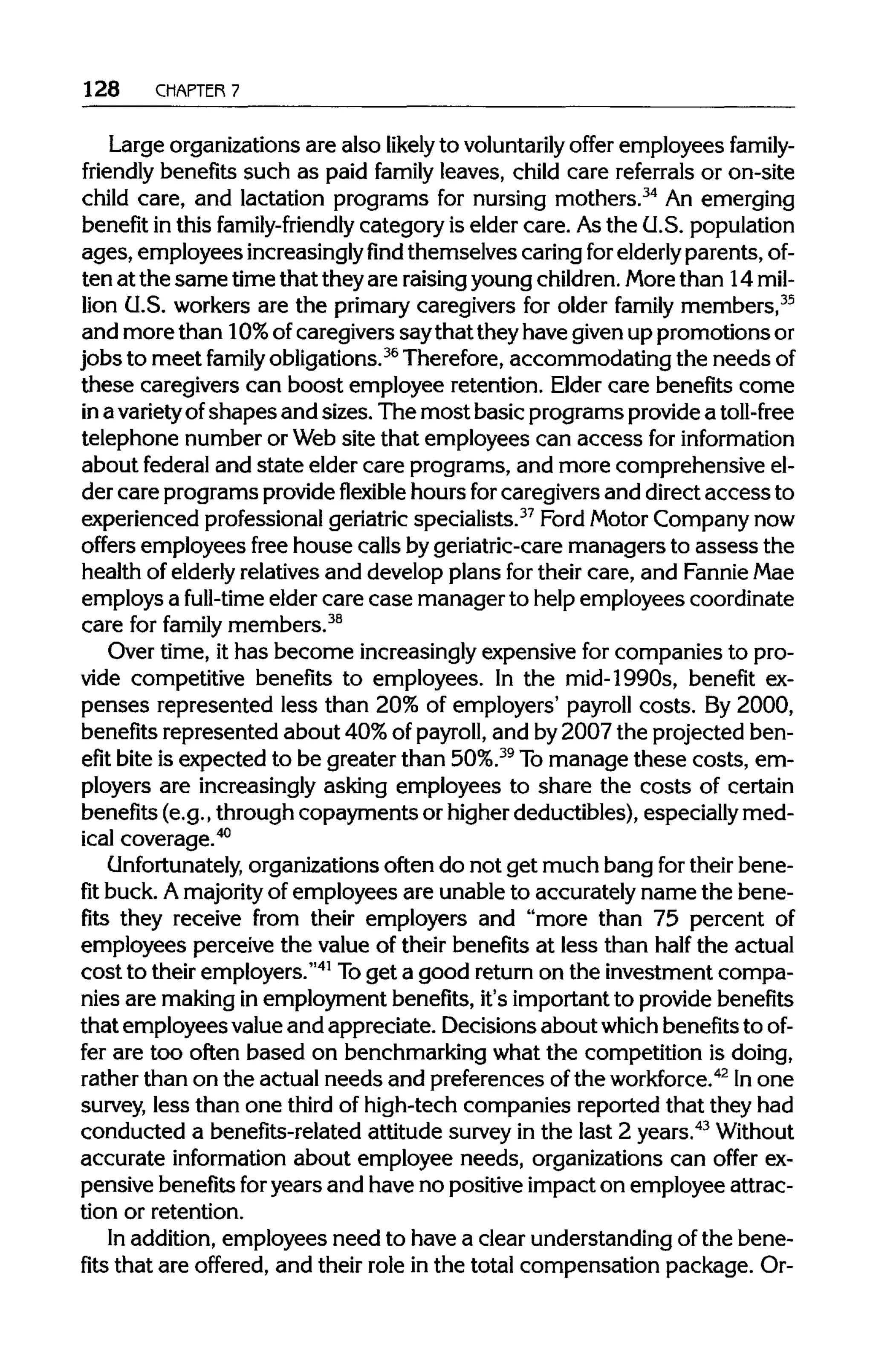 128 CHAPTER 7
Large organizations are also likely to voluntarily offer employees family-
friendly benefits such as paid family leaves, child care referrals or on-site
child care, and lactation programs for nursing mothers.34
An emerging
benefit in this family-friendly category is elder care. Asthe U.S. population
ages, employees increasinglyfindthemselves caring forelderly parents, of-
ten at the same timethat theyare raisingyoungchildren. Morethan 14 mil-
lion U.S. workers are the primary caregivers for older family members,35
and more than 10% ofcaregivers saythat theyhave givenup promotions or
jobs to meet family obligations.36
Therefore,accommodating the needsof
these caregivers can boost employee retention. Elder care benefits come
in avarietyofshapes and sizes. The most basic programs providea toll-free
telephone number or Website that employees can access for information
about federal and state elder care programs, and more comprehensive el-
der care programs provideflexible hours forcaregivers and directaccess to
experienced professional geriatric specialists.37
Ford Motor Company now
offers employees free house calls bygeriatric-care managers to assess the
health of elderlyrelatives and develop plans for their care, and FannieMae
employs a full-time elder care case manager to helpemployees coordinate
care for family members.38
Over time, it has become increasinglyexpensive for companies to pro-
vide competitive benefits to employees. In the mid-1990s, benefit ex-
penses represented less than 20% of employers' payroll costs. By 2000,
benefits represented about 40%of payroll, and by2007 the projected ben-
efit bite is expected to be greater than 50%.39
Tomanage these costs, em-
ployers are increasingly asking employees to share the costs of certain
benefits (e.g., through copayments or higherdeductibles), especially med-
ical coverage.40
Unfortunately, organizations often do not get much bang fortheir bene-
fit buck. Amajority of employees are unable to accurately name the bene-
fits they receive from their employers and "more than 75 percent of
employees perceive the value of their benefits at less than half the actual
cost to their employers."41
Toget a good returnon the investment compa-
nies are making in employment benefits, it's importantto providebenefits
that employees valueand appreciate. Decisions about which benefitstoof-
fer are too often based on benchmarking what the competition is doing,
rather than on the actual needs and preferences ofthe workforce.42
In one
survey, less than one third of high-tech companies reported that they had
conducted a benefits-related attitude survey in the last 2 years.43
Without
accurate information about employee needs, organizations can offer ex-
pensive benefits foryears and have no positive impact on employee attrac-
tion or retention.
In addition, employees need to have a clear understanding ofthe bene-
fits that are offered, and their role in the total compensation package. Or-
 