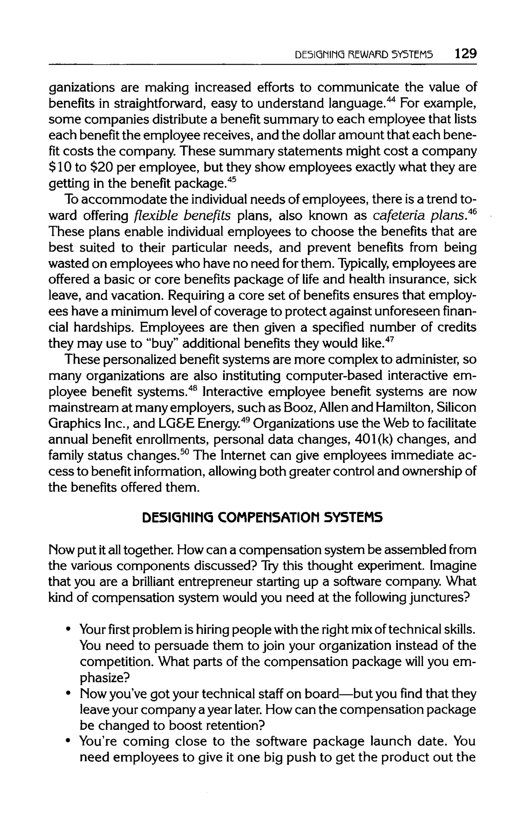 DESIGNING REWARD SYSTEMS 129
ganizations are making increased efforts to communicate the value of
benefits in straightforward, easy to understand language.44
For example,
some companies distributea benefit summaryto each employee that lists
each benefit the employee receives, and the dollar amount that each bene-
fit costs the company. These summary statements might cost a company
$10 to $20 per employee, but they show employees exactlywhat they are
getting in the benefit package.45
To accommodate the individual needs ofemployees, there is a trend to-
ward offering flexible benefits plans, also known as cafeteria plans.46
These plans enable individual employees to choose the benefits that are
best suited to their particular needs, and prevent benefits from being
wasted on employees who have no need forthem. Typically, employees are
offered a basic or core benefits package of life and health insurance, sick
leave, and vacation. Requiring a core set of benefits ensures that employ-
ees have a minimum level ofcoverage to protect against unforeseen finan-
cial hardships. Employees are then given a specified number of credits
they may use to "buy" additionalbenefits they would like.47
These personalizedbenefit systems are more complex to administer,so
many organizations are also instituting computer-based interactive em-
ployee benefit systems.48
Interactive employee benefit systems are now
mainstream at manyemployers, such as Booz,Allen and Hamilton,Silicon
Graphics Inc.,and LG&E Energy.49
Organizationsuse the Web to facilitate
annual benefit enrollments, personal data changes, 401(k) changes, and
family status changes.50
The Internet can give employees immediate ac-
cessto benefit information, allowing both greater control and ownership of
the benefits offered them.
DESIGNING COMPENSATION SYSTEMS
Now put italltogether. Howcan a compensation system be assembled from
the various components discussed? Trythis thought experiment.Imagine
that you are a brilliant entrepreneur starting up a software company. What
kind of compensation system would you need at the following junctures?
• Your first problemis hiring people with the rightmixoftechnicalskills.
You need to persuade them to join your organizationinstead of the
competition. What parts of the compensation package will you em-
phasize?
• Mow you've got yourtechnical staff on board—butyou find that they
leave yourcompany a year later.Howcan the compensation package
be changed to boost retention?
• You're coming close to the software package launch date. You
need employees to give it one big push to get the product out the
 