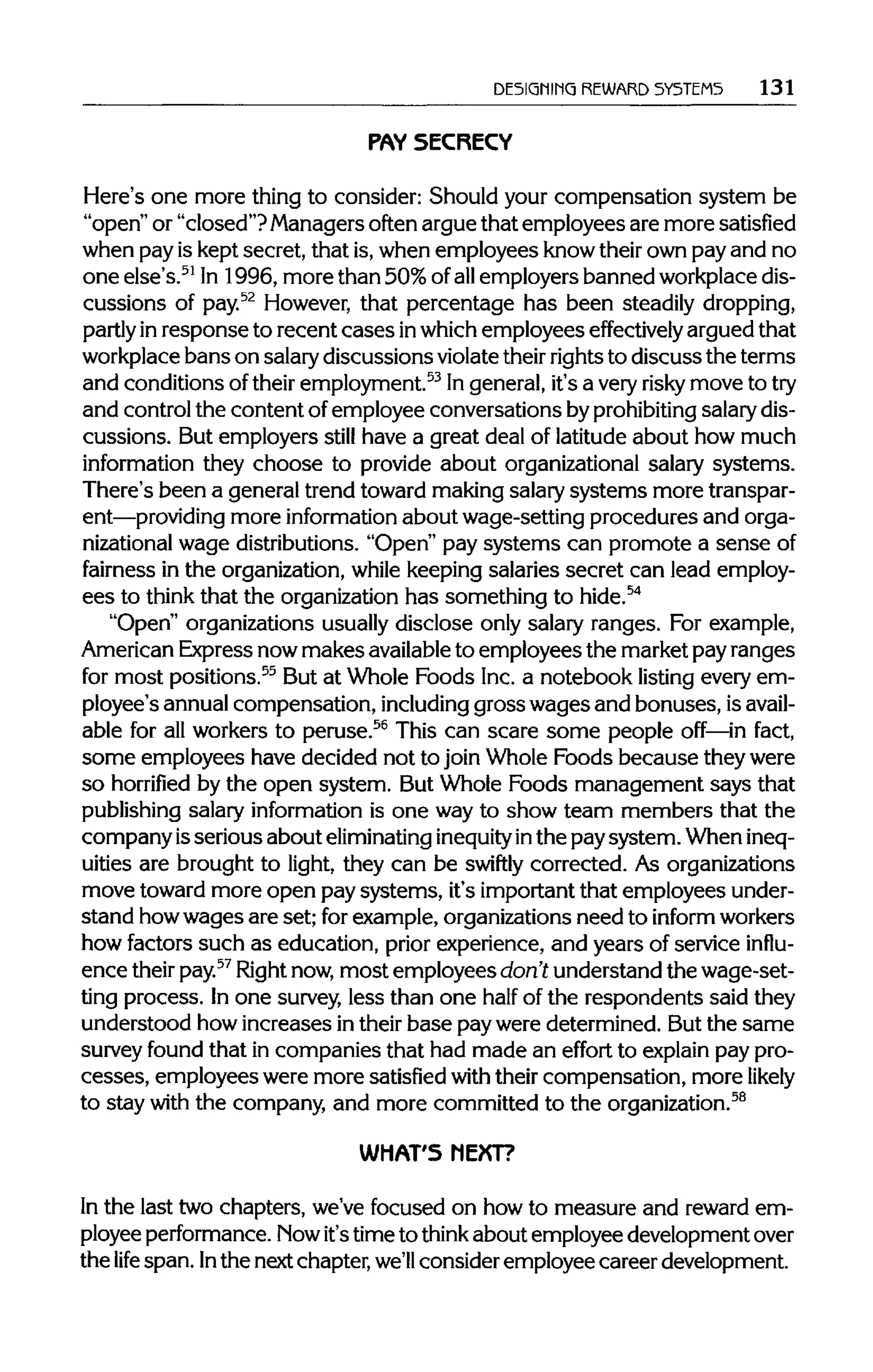 DESIGNING REWARD SYSTEMS 131
PAY SECRECY
Here's one more thing to consider: Should your compensation system be
"open" or "closed"? Managersoften arguethat employees are more satisfied
when pay is keptsecret, that is,when employees knowtheir own pay and no
one else's.51
In 1996, more than 50% ofallemployersbanned workplace dis-
cussions of pay.52
However, that percentage has been steadilydropping,
partly inresponse to recent cases inwhich employees effectively arguedthat
workplace bans on salarydiscussions violatetheir rightsto discuss the terms
and conditions oftheir employment.53
Ingeneral,it's a very risky move to try
and controlthe content ofemployee conversations byprohibiting salarydis-
cussions. But employers still have a great deal of latitude about how much
information they choose to provide about organizational salary systems.
There's been a generaltrend toward makingsalarysystems moretranspar-
ent—providing more information about wage-setting procedures and orga-
nizational wage distributions."Open" pay systems can promote a senseof
fairness in the organization, while keeping salaries secret can lead employ-
ees to think that the organizationhas something to hide.54
"Open" organizationsusually disclose only salary ranges. For example,
American Expressnowmakes available to employees the marketpay ranges
for most positions.55
But at Whole Foods Inc. a notebook listing every em-
ployee's annualcompensation, including gross wages and bonuses, isavail-
able for all workers to peruse.56
This can scare some people off—in fact,
some employees have decided not to join Whole Foods because theywere
so horrified by the open system. But Whole Foods management says that
publishing salary information is one way to show team members that the
company isserious about eliminating inequityinthe paysystem. Whenineq-
uities are brought to light, they can be swiftly corrected. As organizations
move toward more open pay systems, it's importantthat employees under-
stand howwages are set; for example,organizationsneed to informworkers
how factors such as education, prior experience, and years of service influ-
ence their pay.57
Right now,most employees don't understandthe wage-set-
ting process. In one survey, less than one half of the respondents said they
understood how increases in their base pay were determined. But the same
survey found that in companies that had made an effort to explain paypro-
cesses, employees were more satisfied with their compensation, more likely
to stay with the company, and more committed to theorganization.58
WHAT'S NEXT?
In the last two chapters, we've focused on how to measure and reward em-
ployee performance. Nowit'stimeto think about employeedevelopment over
the life span. Inthe next chapter, we'll consider employee career development.
 