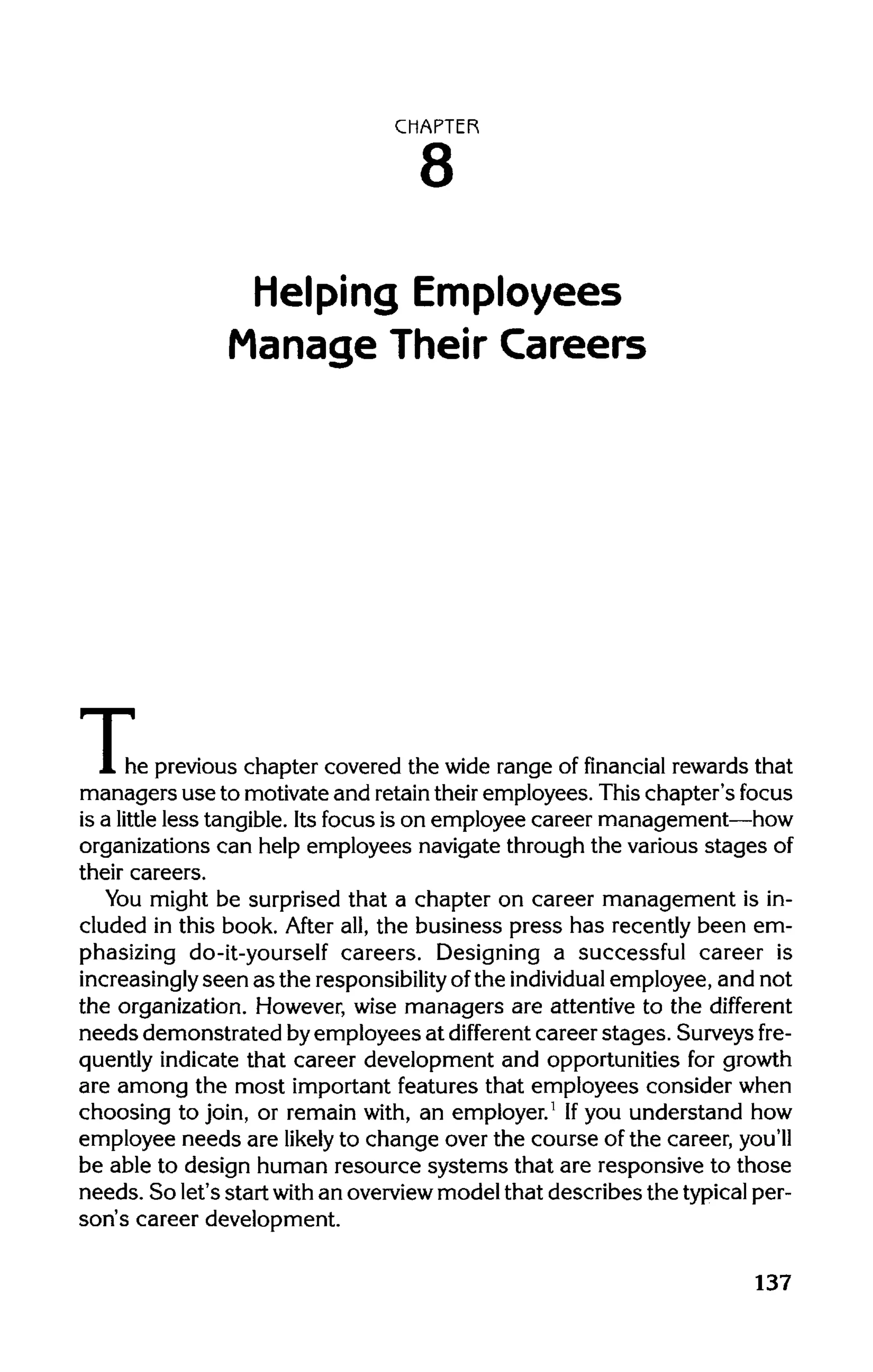CHAPTER
8
Helping Employees
Manage Their Careers
The( he previous chapter covered the wide range of financial rewards that
managers use to motivate and retaintheir employees. This chapter's focus
is a little less tangible. Its focus is on employee career management—how
organizations can help employees navigate through the various stagesof
their careers.
You might be surprised that a chapter on career management is in-
cluded in this book. After all, the business press has recently been em-
phasizing do-it-yourself careers. Designing a successful career is
increasingly seen as the responsibility ofthe individual employee, and not
the organization. However, wise managers are attentive to the different
needs demonstrated byemployees at different career stages. Surveys fre-
quently indicate that career development and opportunities for growth
are among the most important features that employees consider when
choosing to join, or remain with, an employer.1
Ifyou understand how
employee needs are likely to change over the course of the career, you'll
be able to design human resource systems that are responsive to those
needs. So let's start with an overview model that describes the typical per-
son's career development.
137
 