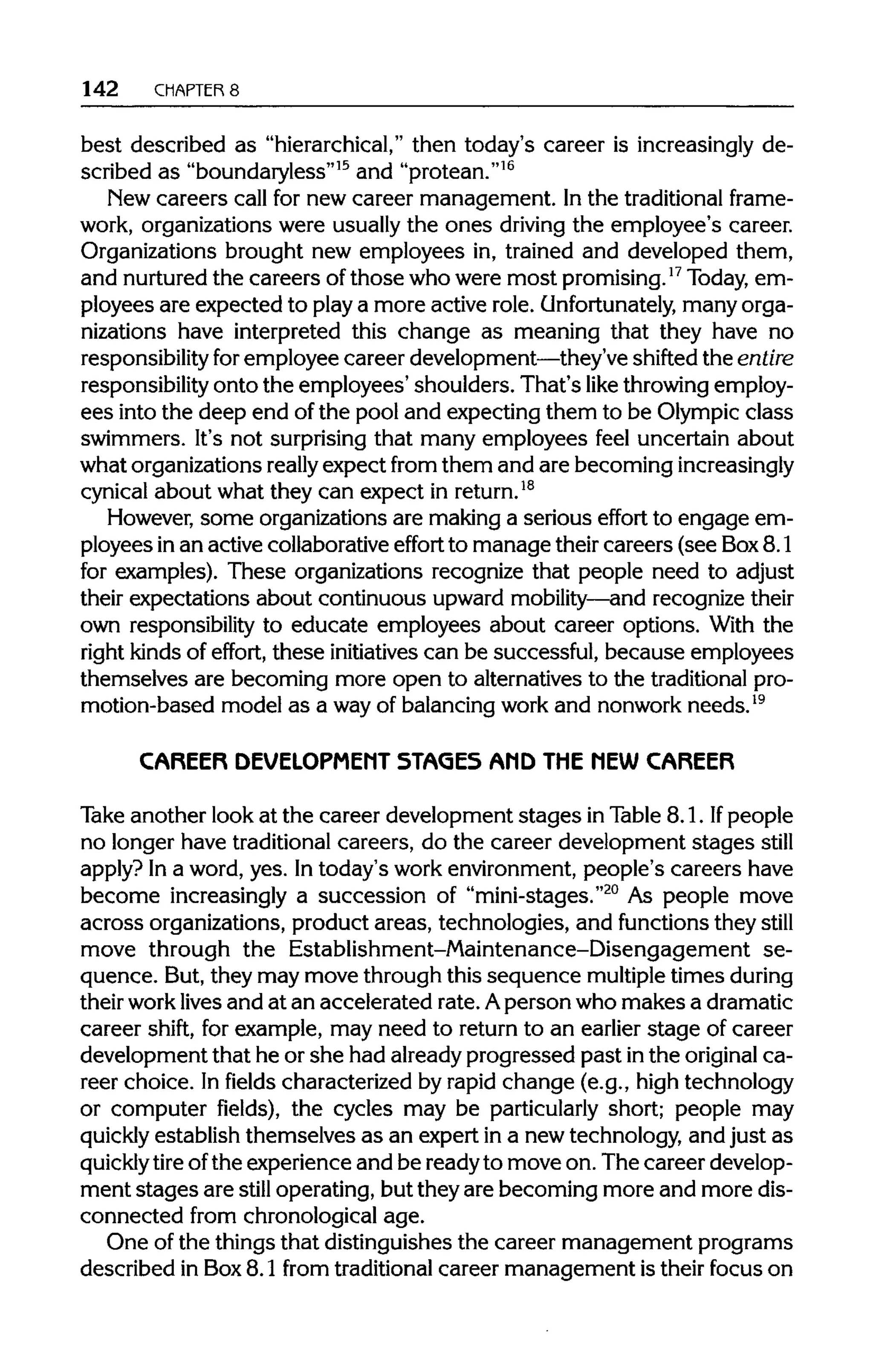 142 CHAPTER 8
best described as "hierarchical,"then today's career is increasinglyde-
scribed as "boundaryless"15
and "protean."16
New careers call for new career management. In the traditional frame-
work, organizations were usually the ones driving the employee's career.
Organizations brought new employees in, trained and developed them,
and nurturedthe careers ofthose who were most promising.17
Today, em-
ployees are expected to play a more active role. Unfortunately, many orga-
nizations have interpreted this change as meaning that they have no
responsibility foremployee career development—they'veshifted the entire
responsibility onto the employees' shoulders. That's like throwingemploy-
ees into the deep end ofthe pool and expecting them to be Olympicclass
swimmers. It's not surprising that many employees feel uncertain about
what organizationsreally expect from them and are becomingincreasingly
cynical about what they can expect inreturn.18
However, some organizationsare making a serious effort to engage em-
ployees inan active collaborativeeffort to manage theircareers (see Box8.1
for examples). These organizations recognize that people need to adjust
their expectations about continuous upward mobility—and recognizetheir
own responsibility to educate employees about career options. With the
right kindsof effort, these initiatives can be successful, because employees
themselves are becoming more open to alternatives to the traditionalpro-
motion-based model as a wayof balancing workand nonwork needs.19
CAREER DEVELOPMENT STAGES AMD THE MEW CAREER
Take another look at the career development stages in Table 8.1. If people
no longer have traditional careers, do the career development stages still
apply? In a word, yes. Intoday's work environment,people's careers have
become increasingly a succession of "mini-stages."20
As people move
across organizations, product areas, technologies, and functions they still
move through the Establishment-Maintenance-Disengagement se-
quence. But,they may move through this sequence multiple times during
their worklivesand at an accelerated rate. Aperson who makes adramatic
career shift, for example, may need to return to an earlier stage of career
development that he or she had alreadyprogressed past inthe original ca-
reer choice. In fields characterized by rapid change (e.g., high technology
or computer fields), the cycles may be particularly short; people may
quickly establish themselves as an expert in a new technology, and just as
quickly tire ofthe experience and be readyto move on. The career develop-
ment stages are still operating, but they are becoming more and more dis-
connected from chronological age.
One of the things that distinguishes the career management programs
described in Box8.1 from traditionalcareer management is their focus on
 