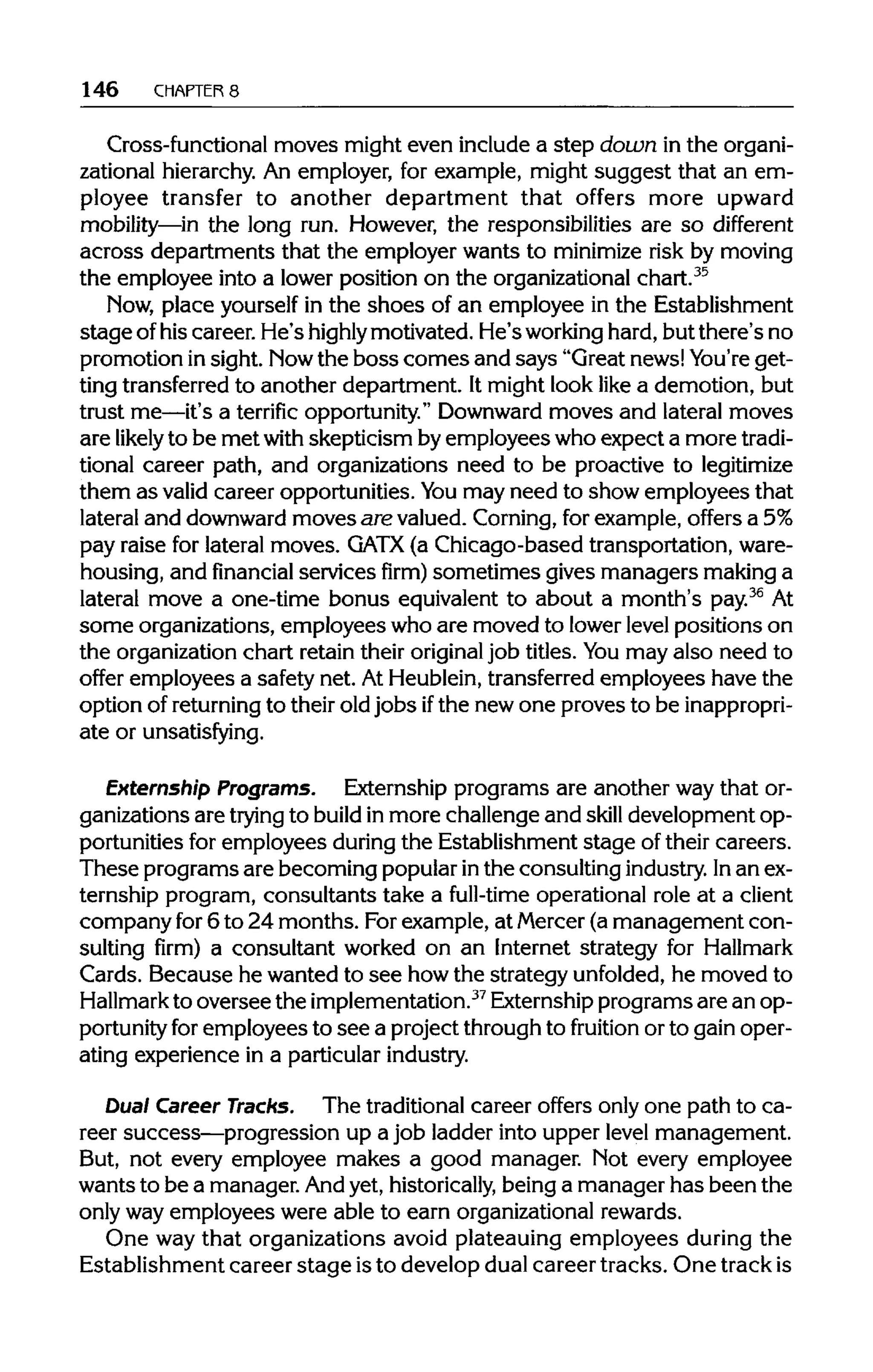 146 CHAPTERS
Cross-functional moves might even include a step down in the organi-
zational hierarchy.An employer, for example, might suggest that an em-
ployee transfer to another department that offers more upward
mobility—in the long run. However, the responsibilities are so different
across departments that the employer wants to minimize risk by moving
the employee into a lower position on the organizational chart.35
Now, place yourself in the shoes of an employee in the Establishment
stage ofhis career. He's highly motivated. He's working hard,but there's no
promotion in sight. Nowthe boss comes and says "Great news!You're get-
ting transferredto another department. It might look like a demotion, but
trust me—it's a terrific opportunity."Downwardmoves and lateral moves
are likely to be met with skepticism byemployees who expect a more tradi-
tional career path, and organizations need to be proactive to legitimize
them as valid career opportunities. You may need to show employees that
lateral and downward moves are valued. Corning,for example, offers a 5%
pay raise for lateral moves. GATX (a Chicago-based transportation,ware-
housing, and financial services firm) sometimes gives managers makinga
lateral move a one-time bonus equivalent to about a month's pay.36
At
some organizations, employees who are moved to lowerlevel positions on
the organizationchart retain their original job titles. You may also need to
offer employees a safety net. At Heublein,transferredemployees have the
option of returning to their old jobs ifthe new one proves to be inappropri-
ate or unsatisfying.
Externship Programs. Externship programs are another way that or-
ganizations are trying to build in more challenge and skill development op-
portunities for employees duringthe Establishment stage of their careers.
These programs are becoming popularinthe consulting industry. Inan ex-
ternship program, consultants take a full-time operational role at a client
company for 6 to 24 months. Forexample, at Mercer(a management con-
sulting firm) a consultant worked on an Internet strategy for Hallmark
Cards. Because he wanted to see howthe strategy unfolded, he moved to
Hallmark to oversee the implementation.37
Externship programs are an op-
portunity for employees to see a project through to fruition or to gain oper-
ating experience in a particular industry.
Dual Career Tracks. The traditionalcareer offers only one path to ca-
reer success—progression up a job ladder into upper level management.
But, not every employee makes a good manager. Not every employee
wants to be a manager. Andyet, historically, being a manager has been the
only way employees were able to earn organizationalrewards.
One way that organizations avoid plateauing employees during the
Establishment career stage isto develop dual career tracks. One trackis
 