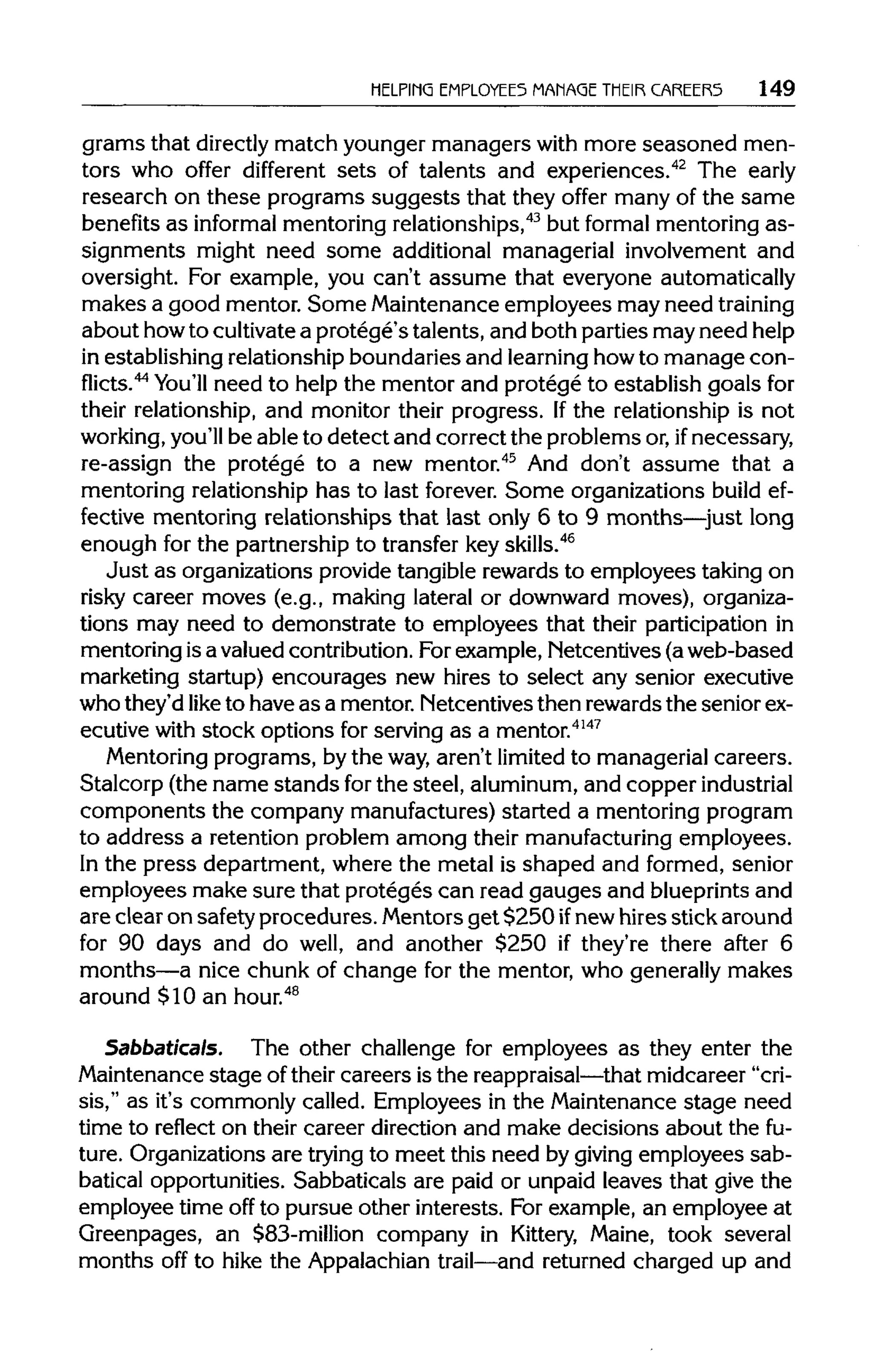 HELPING EMPLOYEES MANAGE THEIR CAREER5 149
grams that directlymatch younger managers with more seasoned men-
tors who offer different sets of talents and experiences.42
The early
research on these programs suggests that they offer many of the same
benefits as informal mentoring relationships,43
but formal mentoring as-
signments might need some additional managerial involvement and
oversight. For example, you can't assume that everyone automatically
makes a good mentor. Some Maintenance employees may need training
about howto cultivatea protege's talents, and both parties mayneed help
in establishing relationship boundaries and learninghowto manage con-
flicts.44
You'll need to help the mentor and protege to establish goals for
their relationship, and monitor their progress. Ifthe relationship is not
working, you'll be able to detect and correct the problems or,if necessary,
re-assign the protege to a new mentor.45
And don't assume that a
mentoring relationship has to last forever. Some organizations build ef-
fective mentoring relationships that last only 6 to 9 months—just long
enough for the partnership to transfer keyskills.46
Just as organizations provide tangible rewards to employees taking on
risky career moves (e.g., making lateral or downward moves), organiza-
tions may need to demonstrate to employees that their participation in
mentoring isa valued contribution.Forexample, Netcentives (a web-based
marketing startup) encourages new hires to select any senior executive
who they'd like to have as a mentor. Netcentives then rewards the seniorex-
ecutive with stock options for serving as a mentor.4147
Mentoring programs, by the way, aren't limitedto managerial careers.
Stalcorp (the name stands forthe steel, aluminum,and copper industrial
components the company manufactures) started a mentoring program
to address a retention problem among their manufacturing employees.
In the press department, where the metal is shaped and formed, senior
employees make sure that proteges can read gauges and blueprintsand
are clear on safety procedures.Mentors get $250 ifnew hires stick around
for 90 days and do well, and another $250 if they're there after 6
months—a nice chunk of change for the mentor, who generally makes
around $10 an hour.48
Sabbaticals. The other challenge for employees as they enter the
Maintenance stage of their careers is the reappraisal—that midcareer "cri-
sis," as it's commonly called. Employees in the Maintenance stage need
time to reflect on their career direction and make decisions about the fu-
ture. Organizations are trying to meet this need by givingemployees sab-
batical opportunities. Sabbaticals are paid or unpaid leaves that give the
employee time off to pursue other interests. For example, an employee at
Greenpages, an $83-million company in Kittery, Maine, took several
months off to hike the Appalachian trail—and returned charged up and
 