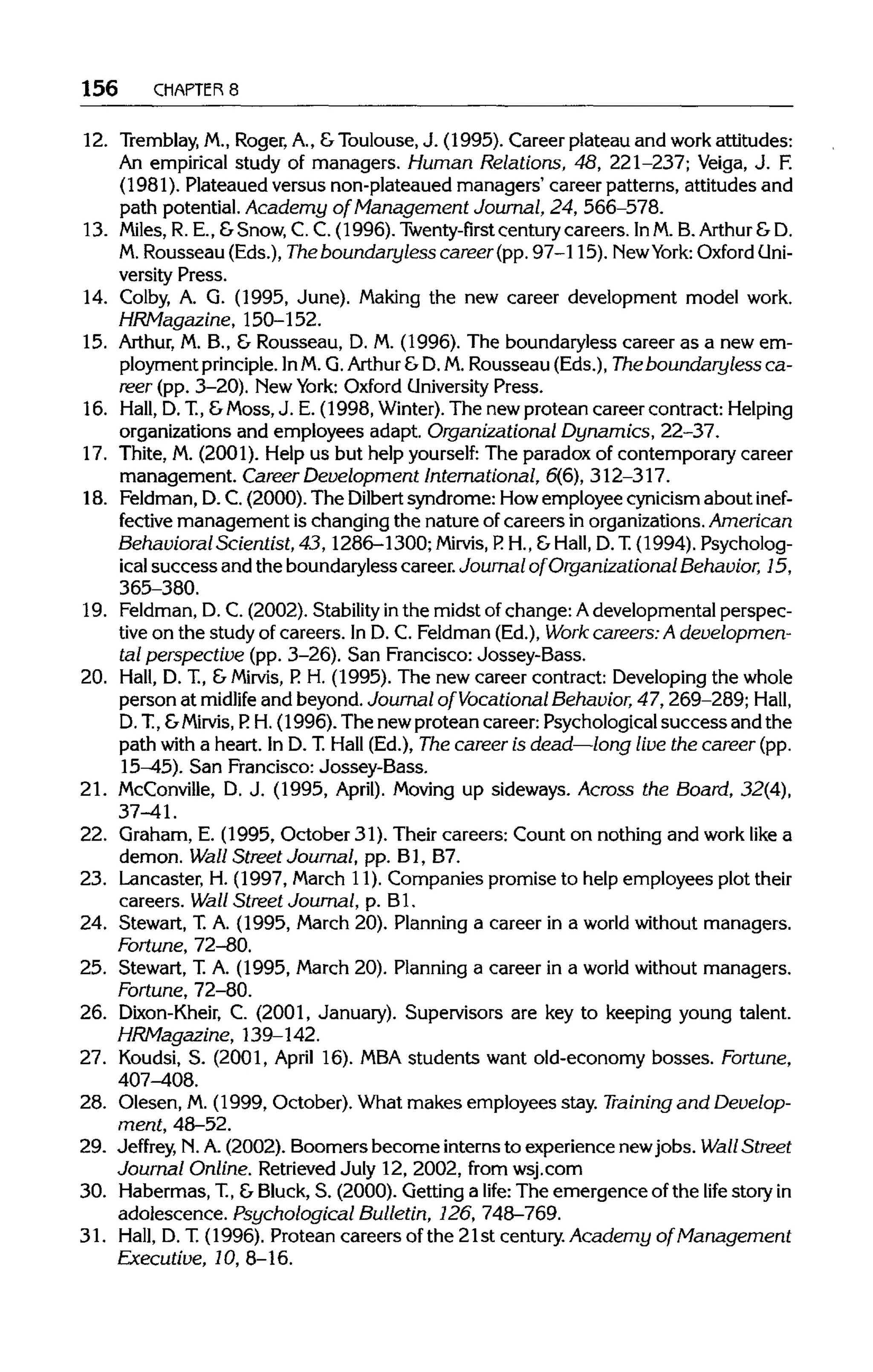 156 CHAPTERS
12. Tremblay, M.,Roger, A., &Toulouse,J. (1995). Career plateau and work attitudes:
An empirical study of managers. Human Relations, 48, 221-237; Veiga, J. F.
(1981). Plateaued versus non-plateaued managers' career patterns, attitudes and
path potential. Academy of Management Journal, 24, 566-578.
13. Miles, R. E., &Snow, C. C. (1996). Twenty-first centurycareers. InM.B. Arthur&D.
M. Rousseau (Eds.),The boundary less career(pp. 97-115). NewYork: Oxford Uni-
versity Press.
14. Colby, A. G. (1995, June). Making the new career development model work.
HRMagazine, 150-152.
15. Arthur, M. B., & Rousseau, D. M. (1996). The boundaryless career as a new em-
ployment principle. InM.Q.Arthur &D.M.Rousseau (Eds.), The boundaryless ca-
reer (pp. 3-20). New York: Oxford University Press.
16. Hall, D.T, &Moss,J. E. (1998, Winter). The newprotean career contract: Helping
organizations and employees adapt. Organizational Dynamics, 22-37.
17. Thite, M. (2001). Help us but help yourself: The paradox of contemporary career
management. Career Development International, 6(6), 312-317.
18. Feldman, D.C.(2000). The Dilbert syndrome: Howemployee cynicism about inef-
fective management is changing the nature of careers in organizations.American
Behavioral Scientist, 43,1286-1300; Mirvis, P. H., &Hall, D. T.(1994). Psycholog-
ical success and the boundaryless career.Journal of Organizational Behavior, 15,
365-380.
19. Feldman,D. C. (2002). Stability inthe midst of change: Adevelopmental perspec-
tive on the study of careers. In D. C. Feldman (Ed.), Work careers: A developmen-
tal perspective (pp. 3-26). San Francisco: Jossey-Bass.
20. Hall, D. T, &Mirvis, P. H. (1995). The new career contract: Developingthe whole
person at midlife and beyond. Journal of Vocational Behavior, 47,269-289; Hall,
D. T, &Mirvis, P. H. (1996). The new protean career: Psychologicalsuccess and the
path with a heart. In D. T.Hall (Ed.), The career is dead—long live the career (pp.
15-45). San Francisco: Jossey-Bass.
21. McConville, D. J. (1995, April). Moving up sideways. Across the Board, 32(4),
37-41.
22. Graham, E. (1995, October 31). Their careers: Count on nothingand work like a
demon. Wall Street Journal, pp. Bl, B7.
23. Lancaster, H. (1997, March 11). Companies promise to help employees plot their
careers. Wall Street Journal, p. Bl.
24. Stewart, T.A. (1995, March 20). Planning a career in a world without managers.
Fortune, 72-80.
25. Stewart, T.A. (1995, March 20). Planning a career in a world without managers.
Fortune, 72-80.
26. Dixon-Kheir, C. (2001, January). Supervisors are key to keeping young talent.
HRMagazine, 139-142.
27. Koudsi, S. (2001, April 16). MBAstudents want old-economy bosses. Fortune,
407^08.
28. Olesen, M.(1999, October). What makes employees stay. Training and Develop-
ment, 48-52.
29. Jeffrey, N.A.(2002). Boomers become internsto experiencenewjobs. Wall Street
Journal Online. RetrievedJuly 12, 2002, from wsj.com
30. Habermas, T, &Bluck, S. (2000). Getting a life: The emergence of the life storyin
adolescence. Psychological Bulletin, 126, 748-769.
31. Hall, D. T.(1996). Protean careers of the 21st century. Academy of Management
Executive, 10, 8-16.
 