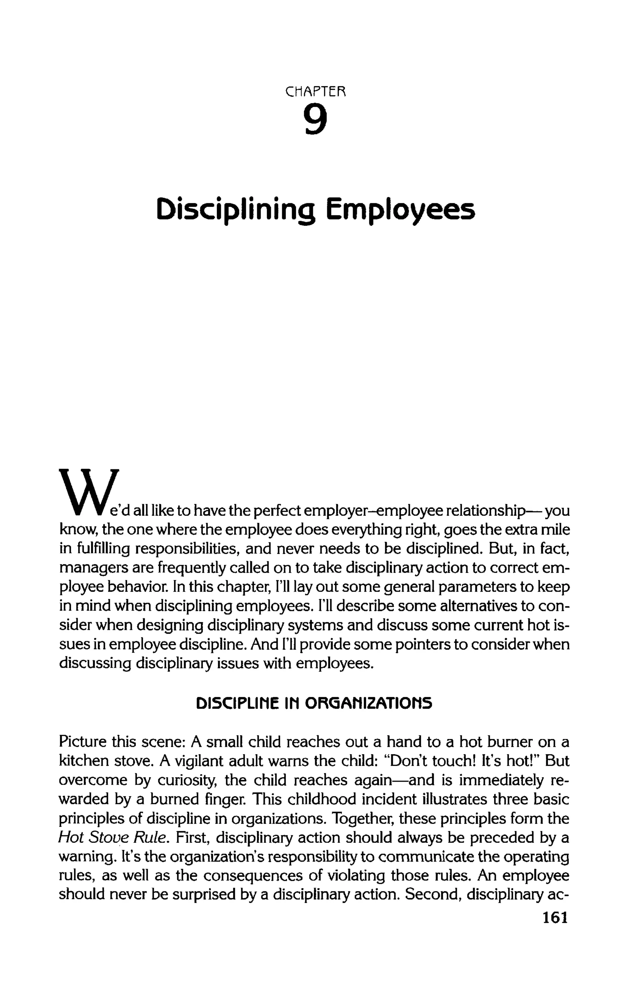 CHAPTER
Disciplining Employees
w,e'd alllike to have the perfect employer-employee relationship—you
know, the one where the employee does everythingright,goes the extra mile
in fulfilling responsibilities, and never needs to be disciplined. But, in fact,
managers are frequently called on to take disciplinary action to correct em-
ployee behavior. Inthis chapter, I'll layout some general parameters to keep
in mind when disciplining employees. I'll describe some alternatives to con-
sider when designing disciplinary systems and discuss some current hot is-
sues in employee discipline.And I'll provide some pointers to consider when
discussing disciplinaryissues with employees.
DISCIPLINE IN ORGANIZATIONS
Picture this scene: A small child reaches out a hand to a hot burner on a
kitchen stove. A vigilant adult warns the child: "Don't touch! It's hot!" But
overcome by curiosity, the child reaches again—and is immediately re-
warded by a burned finger. This childhood incident illustrates three basic
principles of discipline in organizations. Together, these principles form the
Hot Stove Rule. First, disciplinaryaction should always be preceded by a
warning. It's the organization's responsibility to communicate the operating
rules, as well as the consequences of violating those rules. An employee
should never be surprised by a disciplinary action. Second, disciplinaryac-
161
9
 