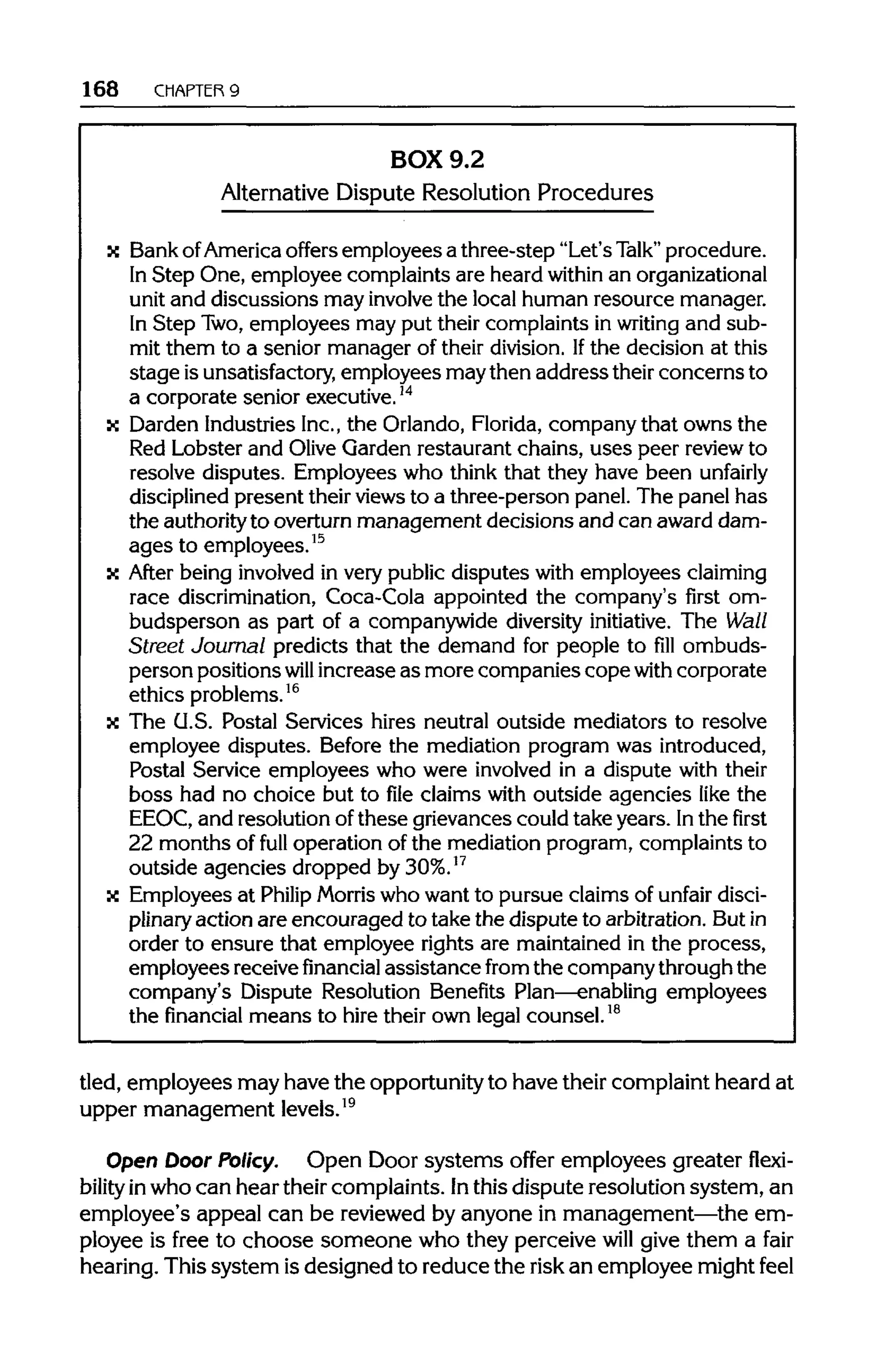 168 CHAPTER 9
BOX 9.2
Alternative Dispute Resolution Procedures
x BankofAmerica offers employees a three-step "Let's Talk" procedure.
In Step One, employee complaints are heard within an organizational
unit and discussions may involve the local human resource manager.
In Step Two,employees may put their complaints in writing and sub-
mit them to a senior manager of their division. Ifthe decision at this
stage isunsatisfactory, employees maythen address their concerns to
a corporate senior executive.14
x Darden IndustriesInc.,the Orlando, Florida, company that owns the
Red Lobster and Olive Garden restaurant chains, uses peer review to
resolve disputes. Employees who think that they have been unfairly
disciplined present their viewsto a three-person panel. The panel has
the authorityto overturn management decisions and can award dam-
ages to employees.15
x After being involvedin very public disputes with employees claiming
race discrimination, Coca-Cola appointed the company's first om-
budsperson as part of a companywide diversity initiative. The Wall
Street Journal predicts that the demand for people to fill ombuds-
person positions will increase as more companies copewith corporate
ethics problems.16
x The U.S. Postal Services hires neutral outside mediators to resolve
employee disputes. Before the mediation program was introduced,
Postal Service employees who were involved in a dispute with their
boss had no choice but to file claims with outside agencies like the
EEOC, and resolution of these grievances could take years. Inthe first
22 months of full operation of the mediation program, complaints to
outside agencies dropped by30%.17
x Employees at Philip Morris who want to pursue claims of unfair disci-
plinary action are encouraged to take the dispute to arbitration. Butin
order to ensure that employee rights are maintained in the process,
employees receivefinancial assistance from the companythrough the
company's Dispute Resolution Benefits Plan—enabling employees
the financial means to hire their own legal counsel.18
tied, employees may have the opportunity to have their complaint heard at
upper management levels.19
Open Door Policy. Open Door systems offer employees greater flexi-
bility inwho can hear their complaints. Inthis dispute resolution system, an
employee's appeal can be reviewed by anyone in management—the em-
ployee is free to choose someone who they perceive will give them a fair
hearing. This system is designed to reduce the risk an employee might feel
 
