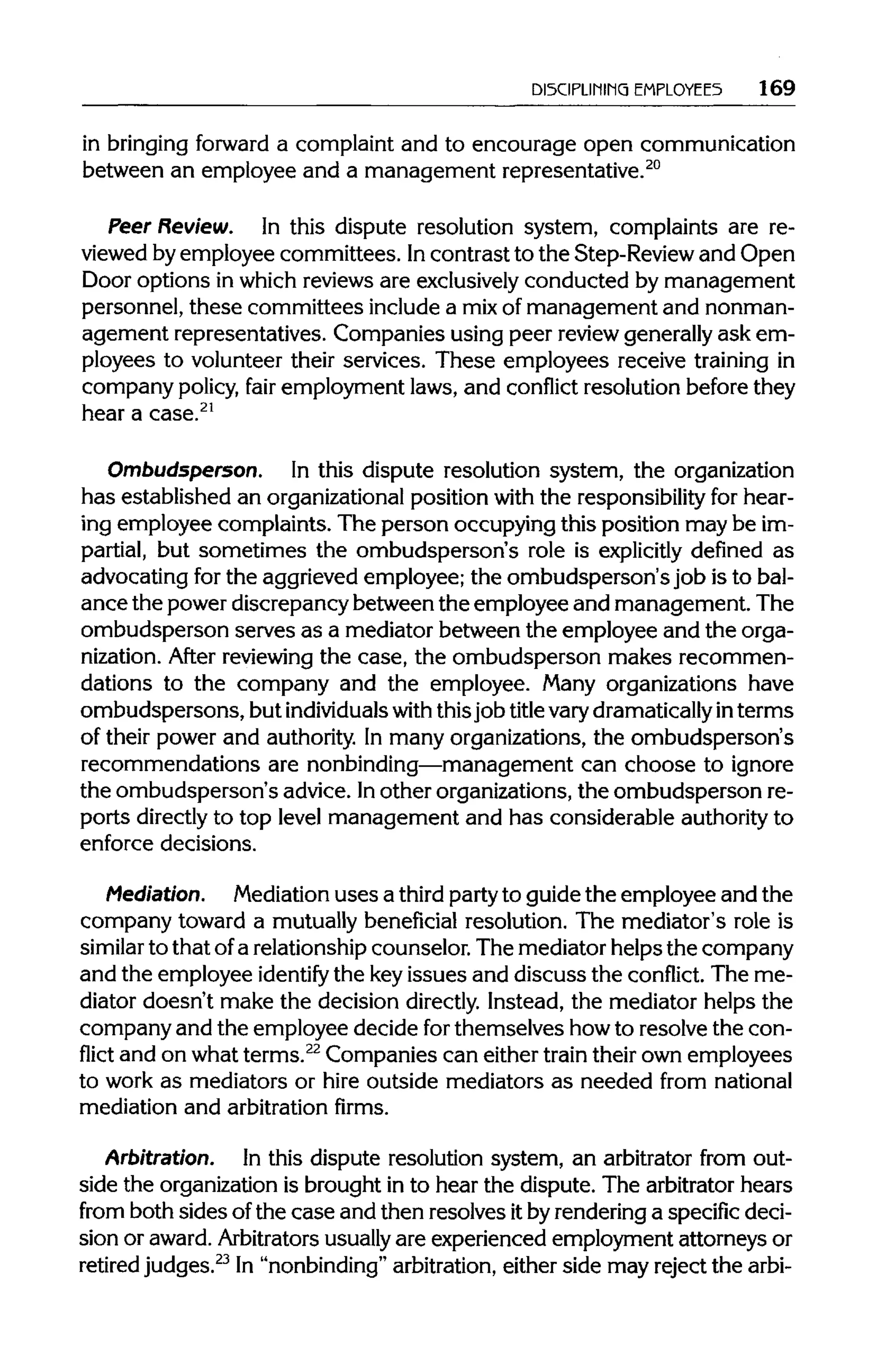 DISCIPLINING EMPLOYEES 169
in bringing forward a complaint and to encourage open communication
between an employee and a management representative.20
Peer Review. In this dispute resolution system, complaints are re-
viewed by employee committees. Incontrast to the Step-Reviewand Open
Door options in which reviews are exclusivelyconducted by management
personnel, these committees includea mixof management and nonman-
agement representatives. Companies using peer review generallyask em-
ployees to volunteer their services. These employees receive training in
company policy, fair employment laws, and conflict resolution beforethey
hear a case.21
Ombudsperson. In this dispute resolution system, the organization
has established an organizationalposition with the responsibility for hear-
ing employee complaints. The person occupying this position may be im-
partial, but sometimes the ombudsperson's role is explicitly defined as
advocating for the aggrieved employee; the ombudsperson's job is to bal-
ance the power discrepancy between the employee and management. The
ombudsperson serves as a mediator between the employee and the orga-
nization. After reviewing the case, the ombudsperson makes recommen-
dations to the company and the employee. Many organizations have
ombudspersons, but individuals with thisjob titlevarydramatically in terms
of their power and authority.In many organizations, the ombudsperson's
recommendations are nonbinding—management can choose to ignore
the ombudsperson's advice. Inother organizations,the ombudsperson re-
ports directly to top level management and has considerable authorityto
enforce decisions.
Mediation. Mediation uses a third partyto guide the employee and the
company toward a mutually beneficial resolution. The mediator's role is
similar to that ofa relationship counselor. The mediator helps the company
and the employee identify the keyissues and discuss the conflict. The me-
diator doesn't make the decision directly. Instead, the mediator helps the
company and the employee decide forthemselves howto resolve the con-
flict and on whatterms.22
Companies can either train their own employees
to work as mediators or hire outside mediators as needed from national
mediation and arbitration firms.
Arbitration. In this dispute resolution system, an arbitrator from out-
side the organizationis brought in to hear the dispute. The arbitrator hears
from both sides of the case and then resolves itby renderinga specific deci-
sion or award.Arbitrators usually are experienced employment attorneys or
retired judges.23
In "nonbinding" arbitration, either side may reject the arbi-
 