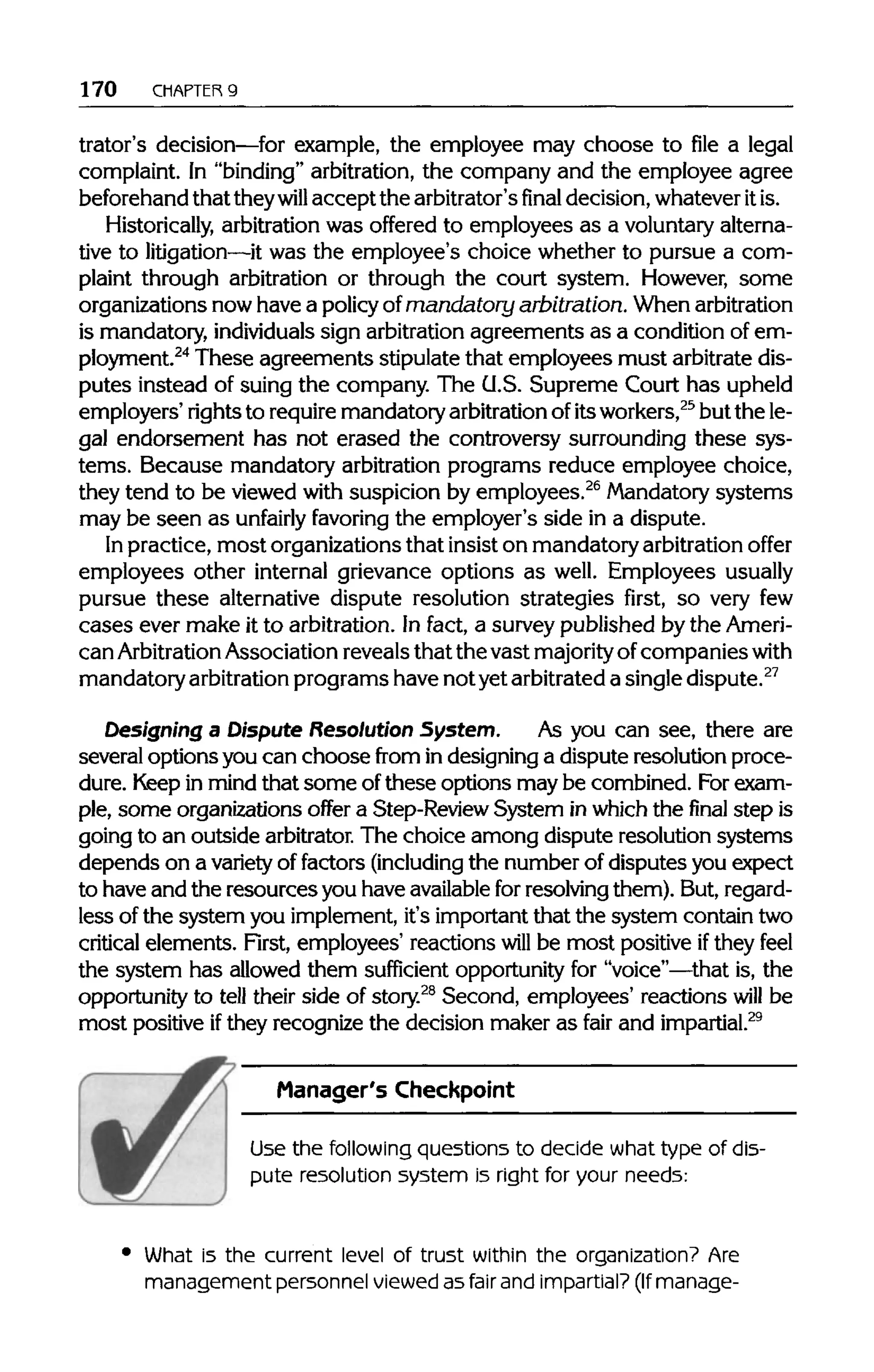 170 CHAPTER 9
trator's decision—for example, the employee may choose to file a legal
complaint. In "binding" arbitration, the company and the employee agree
beforehand that theywill accept the arbitrator'sfinaldecision, whatever itis.
Historically, arbitration was offered to employees as a voluntaryalterna-
tive to litigation—it was the employee's choice whether to pursue a com-
plaint through arbitration or through the court system. However, some
organizations now have a policyof mandatory arbitration.Whenarbitration
is mandatory, individuals sign arbitrationagreements as a condition of em-
ployment.24
These agreements stipulate that employees must arbitrate dis-
putes instead of suing the company. The U.S. Supreme Court has upheld
employers' rightsto requiremandatory arbitration ofitsworkers,25
but the le-
gal endorsement has not erased the controversy surrounding these sys-
tems. Because mandatory arbitration programs reduce employee choice,
they tend to be viewed with suspicion by employees.26
Mandatorysystems
may be seen as unfairly favoring the employer's side in a dispute.
In practice, most organizations that insist on mandatory arbitration offer
employees other internal grievance options as well. Employees usually
pursue these alternative dispute resolution strategies first, so very few
cases ever make it to arbitration. In fact, a survey published by the Ameri-
can Arbitration Association reveals that the vast majority ofcompanies with
mandatory arbitrationprograms have not yetarbitrated a singledispute.27
Designing a Dispute Resolution System. As you can see, there are
several options you can choose from in designing a dispute resolution proce-
dure. Keepin mind that some ofthese options may be combined. Forexam-
ple, some organizations offer a Step-Review System inwhich the final step is
going to an outside arbitrator.The choice among dispute resolution systems
depends on a varietyof factors (including the number of disputes you expect
to have and the resourcesyou have availablefor resolvingthem). But,regard-
less of the system you implement, it's important that the system contain two
critical elements. First, employees' reactions will be most positive ifthey feel
the system has allowed them sufficient opportunity for "voice"—that is, the
opportunity to tell their side of story.28
Second, employees' reactions will be
most positive ifthey recognize the decision maker as fair and impartial.29
Manager's Checkpoint
Use the followingquestions to decide what type of dis--
pute resolution system is right for your needs:
What is the current level of trust within the organization?Are
management personnelviewed as fair and impartial?(Ifmanage-
 