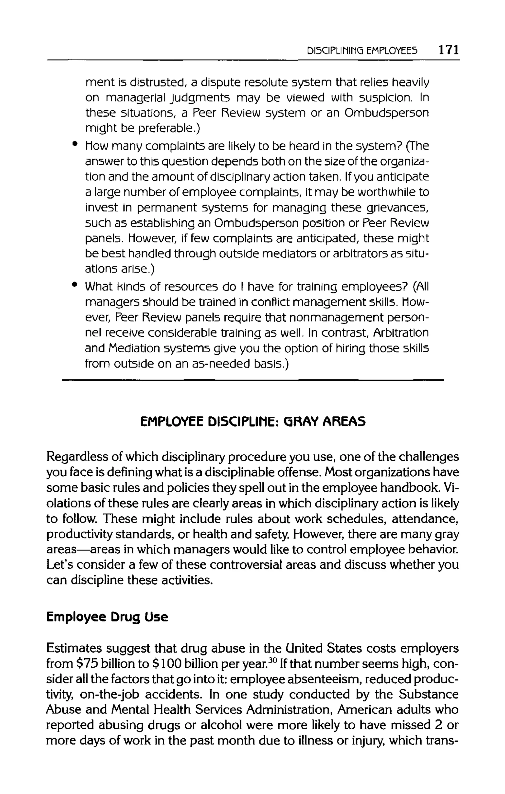 DISCIPLINING EMPLOYEES 171
ment is distrusted, a dispute resolute system that relies heavily
on managerialjudgments may be viewed with suspicion. In
these situations, a Peer Review system or an Ombudsperson
might bepreferable.)
Mow many complaints are likely to be heard in the system? (The
answer to this question depends both on the size of the organiza-
tion and the amount of disciplinary actiontaken. Ifyouanticipate
a large number of employee complaints, it may be worthwhile to
invest in permanent systems for managing these grievances,
such as establishing an Ombudsperson position or Peer Review
panels. However, if few complaints are anticipated, these might
be best handledthrough outside mediators or arbitratorsas situ-
ations arise.)
What kinds of resources do I have for training employees?(All
managers should be trained in conflict management skills. How-
ever, Peer Review panels require that nonmanagement person-
nel receive considerabletraining as well. In contrast,Arbitration
and Mediationsystems give you the option of hiring those skills
from outside on an as-neededbasis.)
EMPLOYEE DISCIPLINE: GRAY AREAS
Regardless of which disciplinary procedure you use, one of the challenges
you face is defining what is a disciplinable offense. Most organizationshave
some basic rulesand policies they spellout inthe employee handbook. Vi-
olations of these rules are clearly areas in which disciplinary action is likely
to follow. These might include rules about work schedules, attendance,
productivity standards, or health and safety. However,there are manygray
areas—areas in which managers wouldlike to control employee behavior.
Let's consider a fewof these controversial areas and discuss whether you
can discipline these activities.
Employee Drug Use
Estimates suggest that drug abuse in the United States costs employers
from $75 billion to $100 billion per year.30
Ifthat number seems high, con-
sider allthe factorsthat go intoit:employee absenteeism, reduced produc-
tivity, on-the-job accidents. In one study conducted by the Substance
Abuse and Mental Health Services Administration, American adults who
reported abusing drugs or alcohol were more likely to have missed 2 or
more days of work in the past month due to illness or injury, which trans-
 