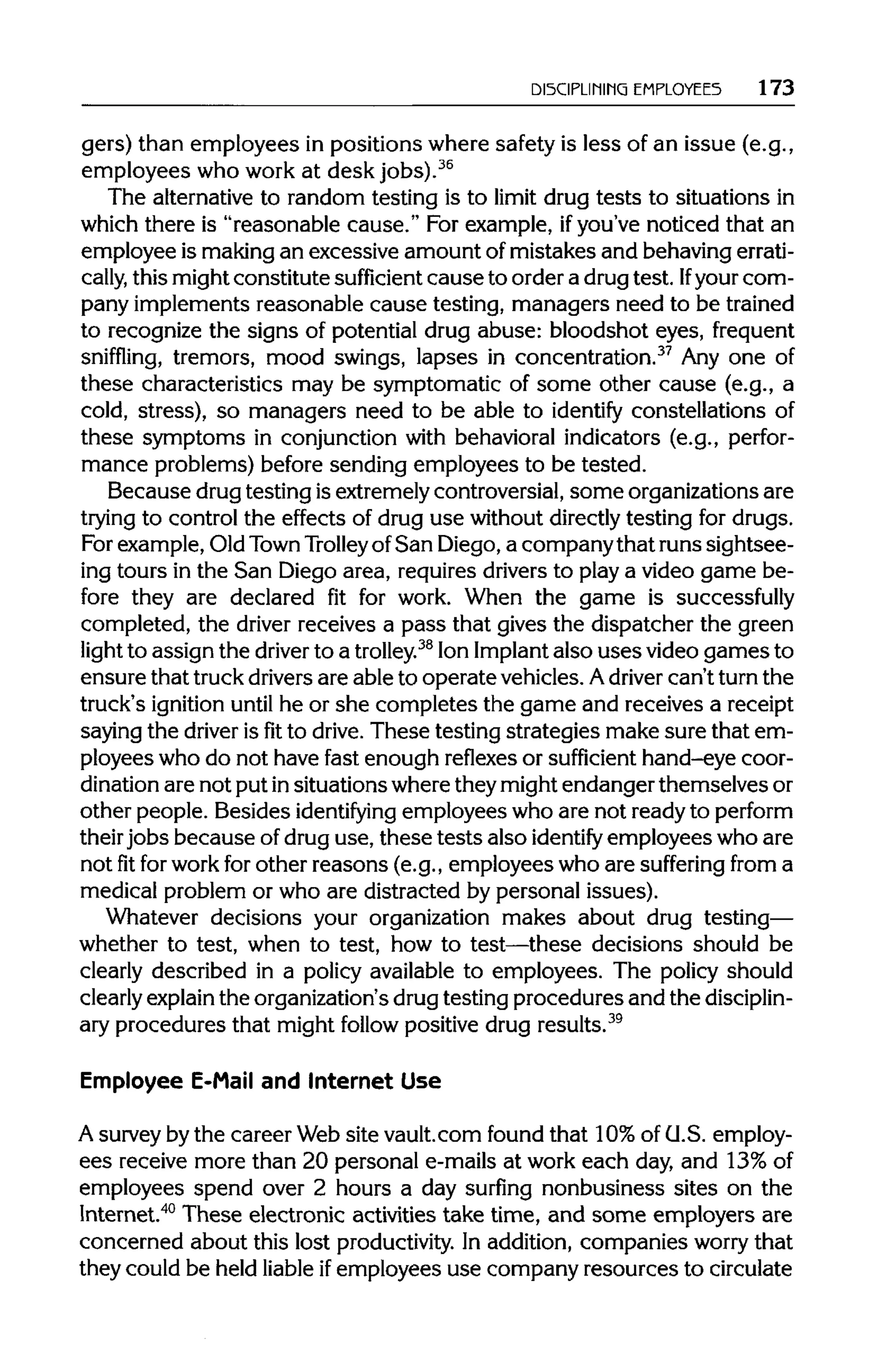 DISCIPLINING EMPLOYEES 173
gers) than employees in positions where safety is less of an issue (e.g.,
employees who work at desk jobs).36
The alternativeto random testing is to limit drug tests to situations in
which there is "reasonable cause." For example, ifyou've noticed that an
employee is makingan excessive amount of mistakes and behaving errati-
cally, this mightconstitute sufficient cause to order a drugtest. Ifyour com-
pany implements reasonable cause testing, managers need to be trained
to recognize the signs of potential drug abuse: bloodshot eyes, frequent
sniffling, tremors, mood swings, lapses in concentration.37
Any one of
these characteristics may be symptomatic of some other cause (e.g., a
cold, stress), so managers need to be able to identify constellations of
these symptoms in conjunction with behavioral indicators (e.g., perfor-
mance problems) before sending employees to be tested.
Because drugtesting is extremelycontroversial,some organizations are
trying to control the effects of drug use without directlytesting for drugs.
For example,Old Town Trolley ofSan Diego,a company that runs sightsee-
ing tours in the San Diego area, requires drivers to play a video game be-
fore they are declared fit for work. When the game is successfully
completed, the driver receives a pass that gives the dispatcher the green
light to assign the driver to a trolley.38
Ion Implant also uses video games to
ensure that truckdriversare able to operate vehicles. Adriver can't turn the
truck's ignition until he or she completes the game and receives a receipt
saying the driver isfitto drive. These testing strategies make sure that em-
ployees who do not have fast enough reflexes or sufficient hand-eye coor-
dination are not put insituations wherethey mightendanger themselves or
other people. Besides identifying employees who are not ready to perform
their jobs because of drug use, these tests also identify employees who are
not fit forwork for other reasons (e.g., employees who are suffering from a
medical problem or who are distracted by personal issues).
Whatever decisions your organization makes about drug testing—
whether to test, when to test, how to test—these decisions should be
clearly described in a policy available to employees. The policy should
clearly explain the organization'sdrugtesting procedures and the disciplin-
ary procedures that might follow positive drug results.39
Employee E-Mail and Internet Use
A surveyby the career Web site vault.com found that 10%of U.S. employ-
ees receive more than 20 personal e-mails at work each day, and 13% of
employees spend over 2 hours a day surfing nonbusiness sites on the
Internet.40
These electronic activities take time, and some employers are
concerned about this lost productivity. In addition, companies worry that
they could be held liable ifemployees use company resources to circulate
 