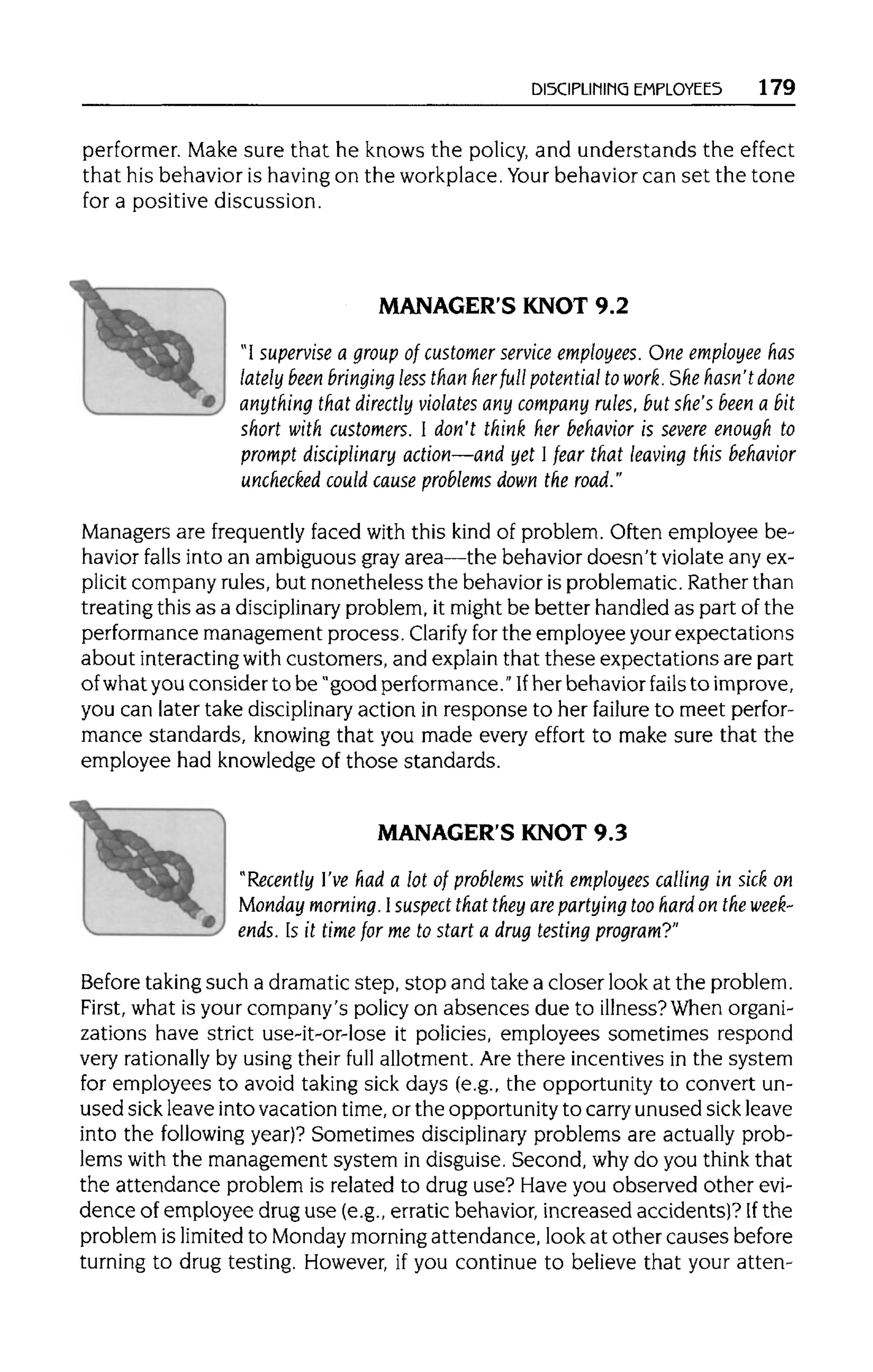 DISCIPLINING EMPLOYEES 179
performer. Make sure that he knows the policy, and understands the effect
that his behavior is havingon the workplace.Your behavior can set the tone
for a positive discussion.
MANAGER'S KNOT 9.2
"I supervise a group of customer service employees. One employee has
lately been bringing less than herfull potential to work. She hasn'tdone
anything that directly violates any company rules, but she's been a bit
short with customers. I don't think her behavior is severe enough to
prompt disciplinary action—and yet 1fear that leaving this behavior
unchecked could cause problems down the road."
Managers are frequently faced with this kind of problem. Often employee be-
havior falls into an ambiguous gray area—the behavior doesn't violate any ex-
plicit company rules, but nonetheless the behavior is problematic. Rather than
treating this as a disciplinary problem, it might be better handled as part of the
performance management process. Clarify forthe employee your expectations
about interactingwith customers, and explain that these expectations are part
of what you consider to be "good performance. "If her behavior fails to improve,
you can later take disciplinary action in response to her failure to meet perfor-
mance standards, knowing that you made every effort to make sure that the
employee had knowledge of those standards.
MANAGER'S KNOT 9.3
"Recently I'vehad a lot of problems with employees calling in sick on
Monday morning. Isuspect that they are partying too hard on the week-
ends. Is it time for me to start a drug testing program?"
Before takingsuch a dramatic step, stop and take a closer look at the problem.
First, what is your company's policy on absences due to illness?When organi-
zations have strict use-it-or-lose it policies, employees sometimes respond
very rationallyby using their full allotment. Are there incentives in the system
for employees to avoid taking sick days (e.g., the opportunity to convert un-
used sick leave into vacation time,or the opportunity to carryunused sick leave
into the following year)? Sometimes disciplinaryproblems are actually prob-
lems with the management system in disguise. Second, whydo you think that
the attendance problem is related to drug use? Have you observed other evi-
dence of employee drug use (e.g., erratic behavior, increased accidents)? If the
problem is limited to Monday morningattendance, look at other causes before
turning to drug testing. However, if you continue to believe that your atten-
 