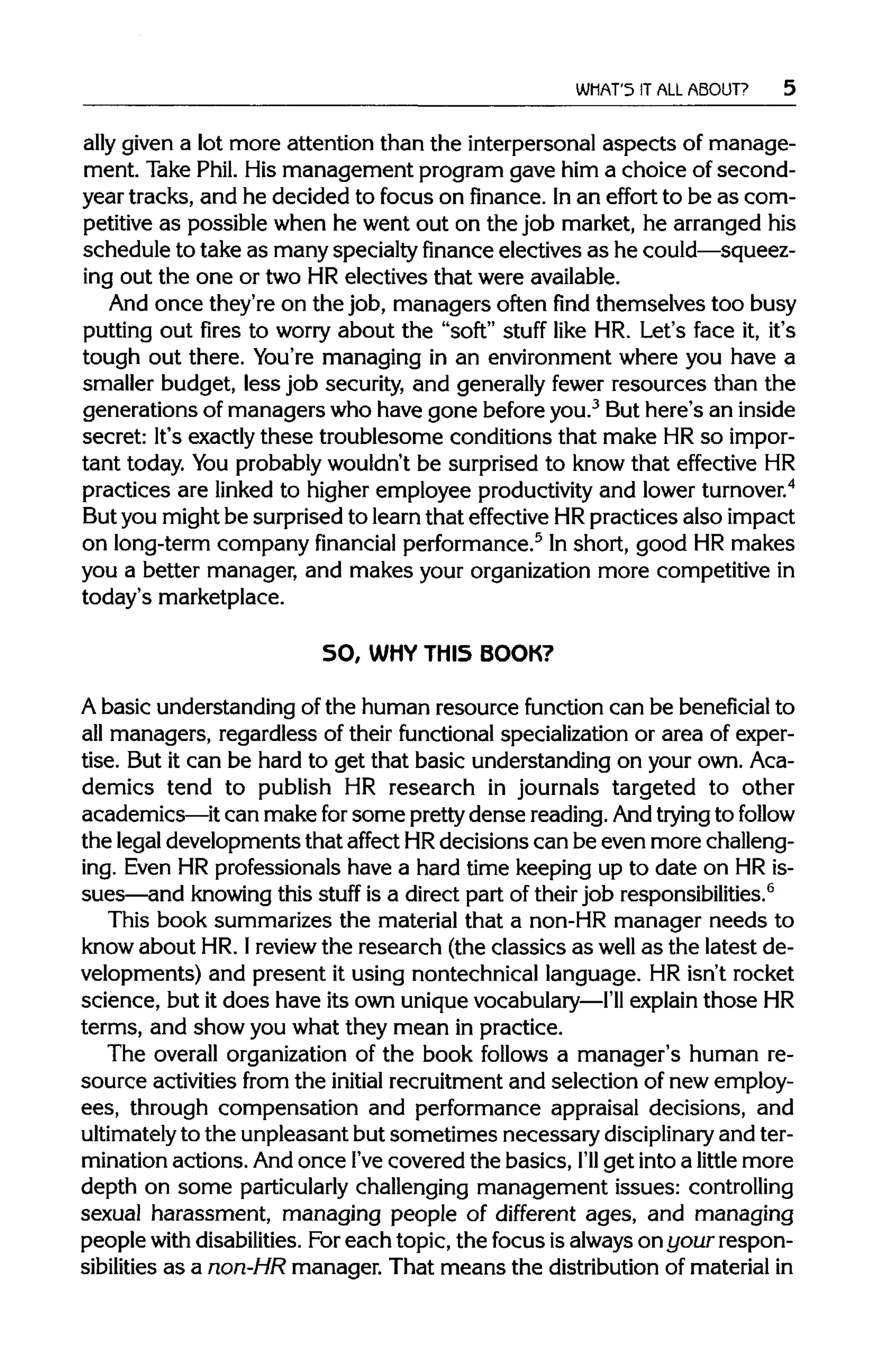 WHAT'S IT ALL ABOUT?
ally given a lot more attention than the interpersonal aspects of manage-
ment. Take Phil. His management program gave him a choice of second-
year tracks, and he decided to focus on finance. Inan effort to be as com-
petitive as possible when he went out on the job market, he arranged his
schedule to take as many specialty financeelectives as he could—squeez-
ing out the one or two HR electives that wereavailable.
And once they're on the job, managers often find themselves too busy
putting out fires to worry about the "soft" stuff like HR. Let's face it, it's
tough out there. You're managing in an environment where you have a
smaller budget, less job security, and generally fewer resources than the
generations of managers who have gone before you.3
But here's an inside
secret: It's exactly these troublesome conditions that make HRso impor-
tant today. Youprobably wouldn't be surprised to know that effective HR
practices are linked to higher employee productivityand lowerturnover.4
But you might be surprised to learn that effective HRpractices also impact
on long-term company financial performance.5
In short, good HR makes
you a better manager, and makes your organization more competitive in
today's marketplace.
SO, WHY THIS BOOK?
A basic understanding of the human resource function can be beneficial to
all managers, regardless of their functional specialization or area of exper-
tise. But it can be hard to get that basic understanding on your own. Aca-
demics tend to publish HR research in journals targeted to other
academics—it can make for some prettydense reading. Andtrying to follow
the legaldevelopments that affect HRdecisions can be even more challeng-
ing. Even HR professionals have a hard time keeping up to date on HRis-
sues—and knowingthis stuff is a direct part of theirjob responsibilities.6
This book summarizes the material that a non-HR manager needs to
know about HR. Ireviewthe research (the classics as well as the latest de-
velopments) and present it using nontechnical language. HR isn't rocket
science, but it does have its own unique vocabulary—I'll explainthoseHR
terms, and show you what they mean in practice.
The overall organization of the book follows a manager's human re-
source activities from the initial recruitment and selection of new employ-
ees, through compensation and performance appraisal decisions, and
ultimately to the unpleasant but sometimes necessary disciplinary and ter-
mination actions. And once I'vecovered the basics, I'll get intoa little more
depth on some particularlychallenging management issues: controlling
sexual harassment, managing people of different ages, and managing
people withdisabilities. Foreach topic, the focus isalwaysonyour respon-
sibilities as a non-HR manager. That means the distributionof materialin
 
