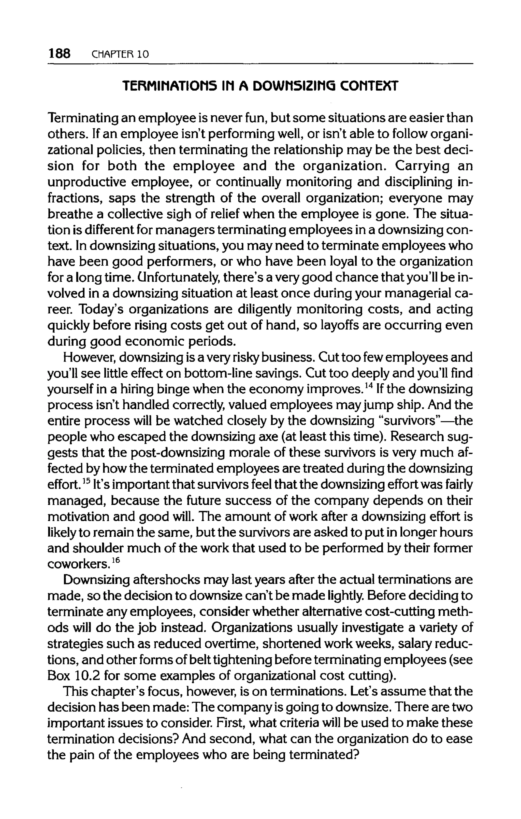 188 CHAPTER 10
TERMINATIONS IN A DOWNSIZING CONTEXT
Terminating an employee is never fun, but some situations are easier than
others. Ifan employee isn't performing well, or isn't able to follow organi-
zational policies, then terminating the relationship may be the best deci-
sion for both the employee and the organization. Carrying an
unproductive employee, or continually monitoring and discipliningin-
fractions, saps the strength of the overall organization; everyone may
breathe a collective sigh of relief when the employee is gone. The situa-
tion isdifferent formanagers terminatingemployees ina downsizingcon-
text. Indownsizingsituations, you may need to terminate employees who
have been good performers, or who have been loyal to the organization
for a long time. Unfortunately, there's a verygood chance that you'll be in-
volved in a downsizingsituation at least once duringyour managerial ca-
reer. Today's organizations are diligently monitoring costs, and acting
quickly before risingcosts get out of hand, so layoffs are occurring even
during good economic periods.
However, downsizing isa very risky business. Cut too fewemployees and
you'll see little effect on bottom-line savings. Cut too deeply and you'llfind
yourself in a hiring bingewhen the economy improves.14
Ifthe downsizing
process isn't handled correctly,valued employees mayjump ship. And the
entire process will be watched closely by the downsizing "survivors"—the
people who escaped the downsizingaxe (at least this time). Research sug-
gests that the post-downsizing morale of these survivorsis very much af-
fected byhowthe terminated employees are treated during thedownsizing
effort.l5
It'simportantthat survivorsfeel that the downsizing effort was fairly
managed, because the future success of the company depends on their
motivation and good will. The amount of work after a downsizingeffort is
likelyto remain the same, but the survivors are asked to put inlonger hours
and shoulder much of the workthat used to be performed by their former
coworkers.16
Downsizing aftershocks may last years after the actual terminations are
made, so the decision to downsize can't be made lightly. Beforedecidingto
terminate any employees, consider whether alternativecost-cutting meth-
ods will do the job instead. Organizations usually investigate a varietyof
strategies such as reduced overtime, shortened workweeks, salary reduc-
tions, and other formsofbelttighteningbeforeterminatingemployees (see
Box 10.2 for some examples of organizationalcost cutting).
This chapter's focus, however, is on terminations. Let's assume that the
decision has been made: The company isgoing to downsize.There aretwo
important issues to consider. First, what criteria will be used to make these
termination decisions? Andsecond, what can the organizationdo to ease
the pain of the employees who are being terminated?
 
