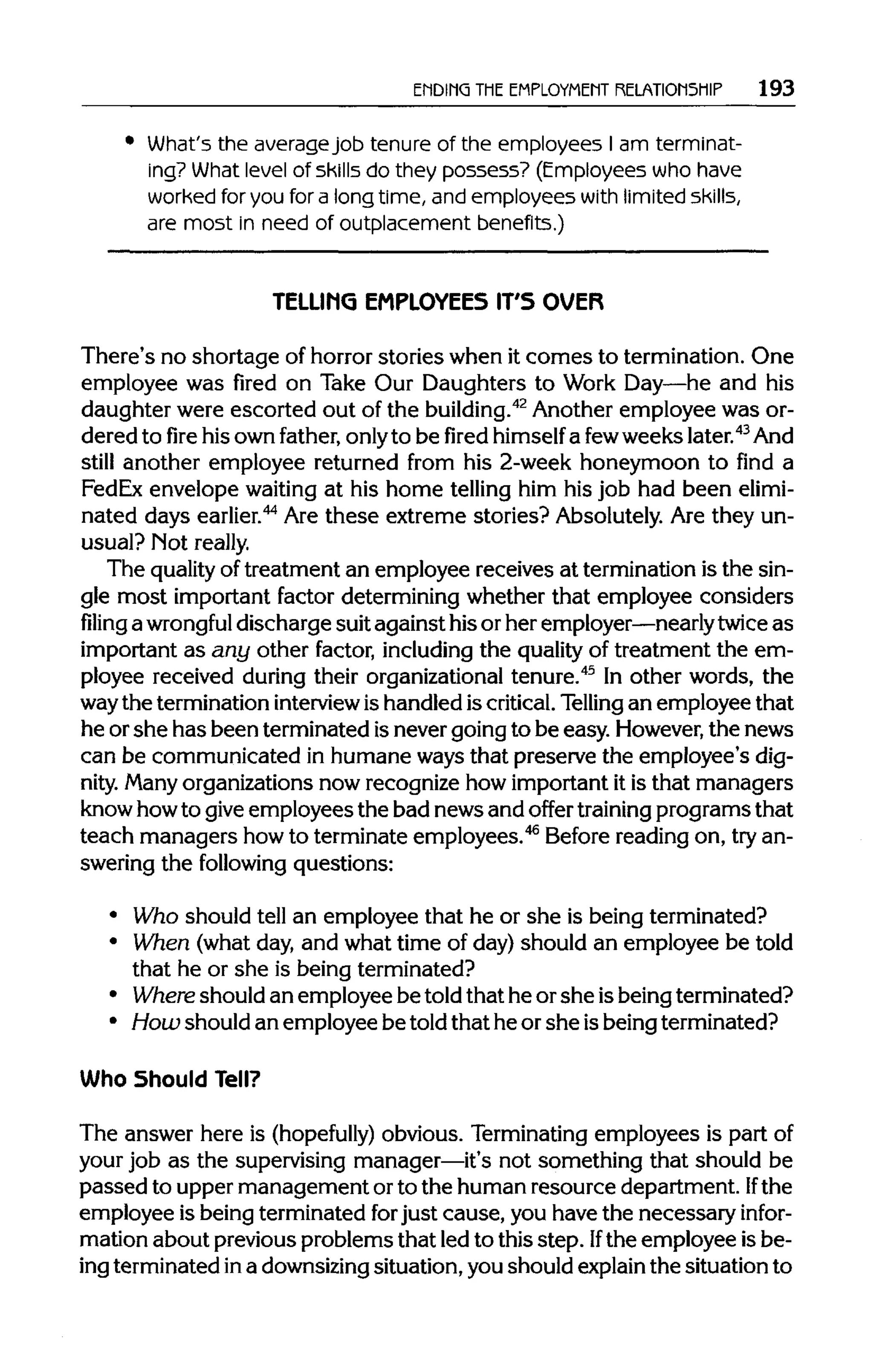 ENDING THEEMPLOYMENT RELATIONSHIP 193
What's the average job tenure of the employees I am terminat-
ing? What level of skills do they possess? (Employees who have
worked for you for a long time, and employees with limited skills,
are most in need of outplacement benefits.)
TELLIMG EMPLOYEES IT'S OVER
There's no shortage of horror stories when it comes to termination. One
employee was fired on Take Our Daughters to Work Day—he and his
daughter were escorted out of the building.42
Another employee was or-
dered to fire his own father, onlyto be fired himself a fewweeks later.43
And
still another employee returned from his 2-week honeymoon to find a
FedEx envelope waiting at his home telling him his job had been elimi-
nated days earlier.44
Are these extreme stories? Absolutely. Are they un-
usual? Motreally.
The quality of treatment an employee receives at termination is the sin-
gle most important factor determining whether that employee considers
filing a wrongful discharge suit against his or her employer—nearlytwice as
important as any other factor, including the qualityof treatment the em-
ployee received during their organizational tenure.45
In other words, the
waythe termination interview ishandled iscritical.Telling an employee that
he or she has been terminated isnever going to be easy. However,the news
can be communicated in humane ways that preserve the employee's dig-
nity. Many organizations now recognize how important it is that managers
know howto giveemployees the bad news and offer training programs that
teach managers howto terminate employees.46
Before reading on, tryan-
swering the following questions:
• Who should tell an employee that he or she is being terminated?
• When (what day, and what time of day) should an employee be told
that he or she is being terminated?
• Where should an employee be told that he or she isbeing terminated?
• How should an employee be told that he orshe isbeing terminated?
Who Should Tell?
The answer here is (hopefully) obvious. Terminatingemployees is part of
your job as the supervising manager—it's not something that should be
passed to upper management orto the human resource department. If the
employee is beingterminated forjust cause, you have the necessary infor-
mation about previous problems that led to this step. Ifthe employee is be-
ing terminated ina downsizingsituation,you should explainthe situation to
 