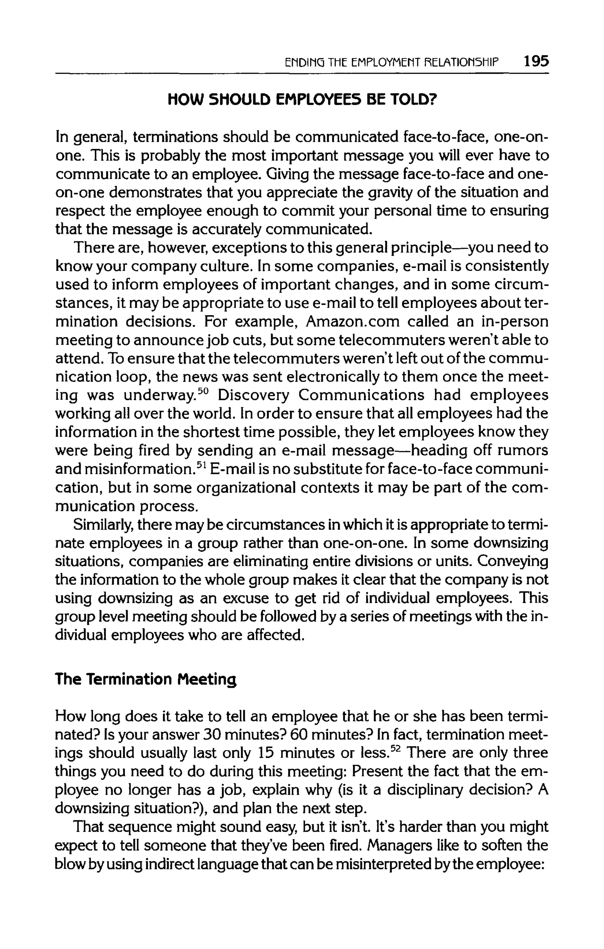 ENDING THEEMPLOYMENT RELATIONSHIP 195
HOW SHOULD EMPLOYEES BE TOLD?
In general, terminations should be communicated face-to-face, one-on-
one. This is probablythe most important message you will ever have to
communicate to an employee. Giving the message face-to-face and one-
on-one demonstrates that you appreciate the gravity of the situation and
respect the employee enough to commit your personal time to ensuring
that the message is accurately communicated.
There are, however,exceptions to this general principle—you need to
know your company culture. Insome companies, e-mail is consistently
used to inform employees of important changes, and in some circum-
stances, it may be appropriateto use e-mailto tell employees about ter-
mination decisions. For example, Amazon.com called an in-person
meeting to announce job cuts, but some telecommuters weren't able to
attend. Toensure that the telecommuters weren't left out ofthe commu-
nication loop, the news was sent electronicallyto them once the meet-
ing was underway.50
Discovery Communications had employees
working allover the world.Inorder to ensure that allemployees had the
information in the shortest time possible, they let employees knowthey
were being fired by sending an e-mail message—heading off rumors
and misinformation.51
E-mail is no substitute forface-to-face communi-
cation, but in some organizationalcontexts it may be part of the com-
munication process.
Similarly, there may be circumstances inwhichitis appropriatetotermi-
nate employees in a group rather than one-on-one. In somedownsizing
situations, companies are eliminating entire divisions or units.Conveying
the information to the whole group makes itclear that the company is not
using downsizing as an excuse to get rid of individual employees. This
group level meeting should be followedbya series of meetings withthe in-
dividual employees who are affected.
The Termination Meeting
How long does it take to tell an employee that he or she has been termi-
nated? Isyour answer 30 minutes? 60 minutes? Infact, termination meet-
ings should usually last only 15 minutes or less.52
There are only three
things you need to do during this meeting: Present the fact that the em-
ployee no longer has a job, explain why (is it a disciplinary decision? A
downsizing situation?), and plan the next step.
That sequence might sound easy, but it isn't. It's harder than you might
expect to tell someone that they've been fired. Managers like to soften the
blowbyusingindirect languagethat can be misinterpretedbythe employee:
 