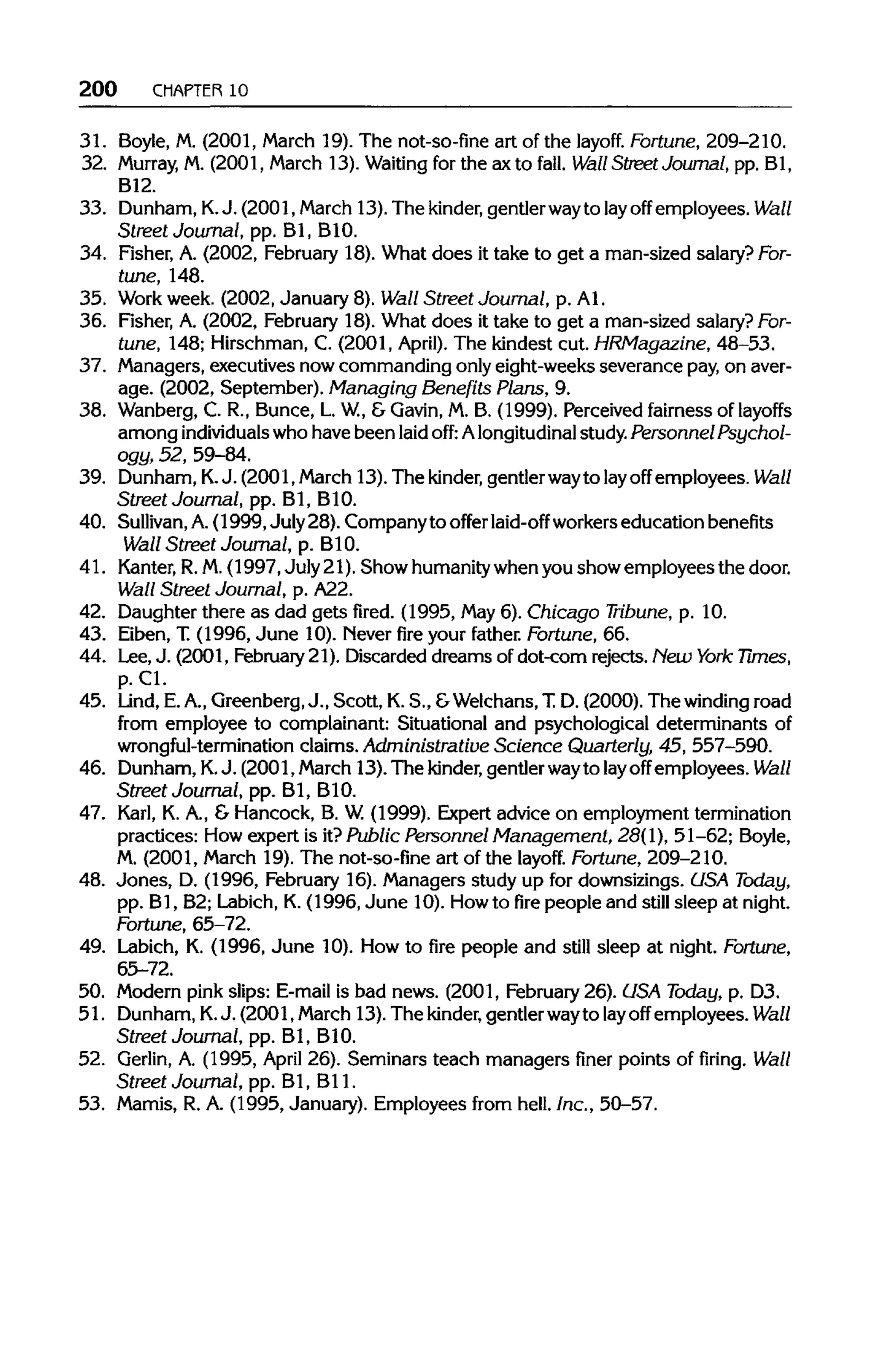 200 CHAPTER 10
31. Boyle, M. (2001, March 19). The not-so-fine art of the layoff. Fortune,209-210.
32. Murray, M. (2001, March 13). Waiting for the ax to fall. Wall StreetJournal, pp. Bl,
B12.
33. Dunham,K. J. (2001, March 13). The kinder, gentlerwayto layoff employees. Wall
Street Journal, pp. Bl, B1O.
34. Fisher, A. (2002, February 18). What does it take to get a man-sized salary? For-
tune, 148.
35. Work week. (2002, January 8). Wall Street Journal, p. Al.
36. Fisher, A. (2002, February 18).What does it take to get a man-sized salary? For-
tune, 148;Hirschman, C. (2001, April). The kindest cut. HRMagazine, 48-53.
37. Managers, executives now commanding onlyeight-weeks severance pay,on aver-
age. (2002, September). Managing Benefits Plans, 9.
38. Wanberg, C. R., Bunce, L.W.,& Gavin, M. B. (1999). Perceived fairness of layoffs
among individualswho have been laid off: Alongitudinal study.Personnel Psychol-
ogy, 52, 59-84.
39. Dunham, K. J. (2001, March 13). The kinder, gentlerwayto layoff employees. Wall
Street Journal, pp. Bl, B1O.
40. Sullivan, A.(1999,July28). Company to offer laid-off workerseducation benefits
Wall Street Journal, p.B1O.
41. Kanter, R.M.(1997, July 21). Show humanitywhen you show employees the door.
Wall Street Journal, p. A22.
42. Daughter there as dad gets fired. (1995, May6). Chicago Tribune, p. 10.
43. Eiben, T. (1996, June 10).Never fire your father. Fortune, 66.
44. Lee, J. (2001, February 21). Discarded dreams of dot-corn rejects. New York Times,
p.Cl.
45. Lind, E.A.,Greenberg,J., Scott, K.S., &Welchans,T.D. (2000). The winding road
from employee to complainant: Situational and psychological determinants of
wrongful-termination claims. Administrative Science Quarterly, 45, 557-590.
46. Dunham,K.J. (2001, March 13). The kinder, gentlerwayto layoff employees. Wall
Street Journal, pp. Bl, B1O.
47. Karl, K. A., & Hancock, B. W.(1999). Expert advice on employment termination
practices: How expert is it?Public Personnel Management, 28(1), 51-62; Boyle,
M. (2001, March 19). The not-so-fine art of the layoff. Fortune,209-210.
48. Jones, D. (1996, February 16). Managers study up for downsizings. USA Today,
pp. Bl, B2; Labich,K.(1996, June 10). Howto fire people and still sleep at night.
Fortune, 65-72.
49. Labich, K. (1996, June 10).How to fire people and still sleep at night. Fortune,
65-72.
50. Modern pink slips: E-mail is bad news. (2001, February26). USA Today, p. D3.
51. Dunham, K. J. (2001, March 13). The kinder, gentler wayto layoff employees. Wall
Street Journal, pp. Bl, B1O.
52. Gerlin, A. (1995, April 26).Seminars teach managers finer points of firing. Wall
Street Journal, pp. Bl, Bl1.
53. Mamis, R. A. (1995, January). Employees from hell. Inc., 50-57.
 