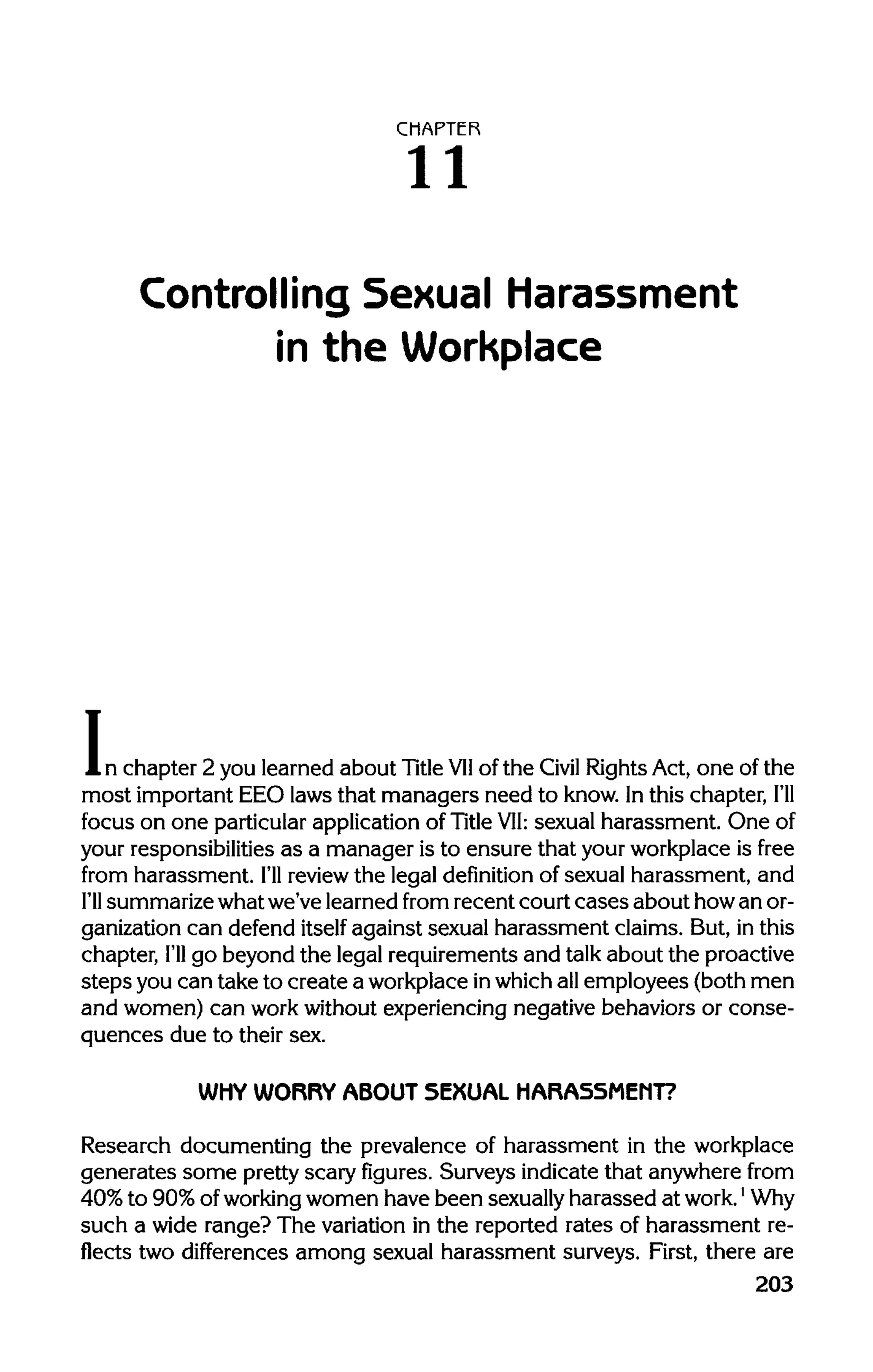 CHAPTER
11
Controlling Sexual Harassment
in the Workplace
In chapter 2 you learned about Title VIIof the Civil RightsAct, one of the
most important EEO laws that managers need to know. Inthis chapter, I'll
focus on one particularapplication of Title VII: sexual harassment. One of
your responsibilitiesas a manager is to ensure that your workplaceis free
from harassment. I'll reviewthe legal definition of sexual harassment, and
I'll summarizewhatwe've learnedfrom recent court cases about howan or-
ganization can defend itself against sexual harassment claims. But, inthis
chapter, I'll go beyond the legal requirements and talkabout the proactive
steps you can take to create a workplaceinwhichallemployees (both men
and women) can workwithout experiencing negative behaviors or conse-
quences due to their sex.
WHY WORRY ABOUT SEXUAL HARASSMENT?
Research documenting the prevalence of harassment in the workplace
generates some prettyscary figures. Surveys indicatethat anywhere from
40% to 90% ofworking women have been sexuallyharassed at work.1
Why
such a wide range? The variation in the reported rates of harassment re-
flects two differences among sexual harassment surveys. First, there are
203
 