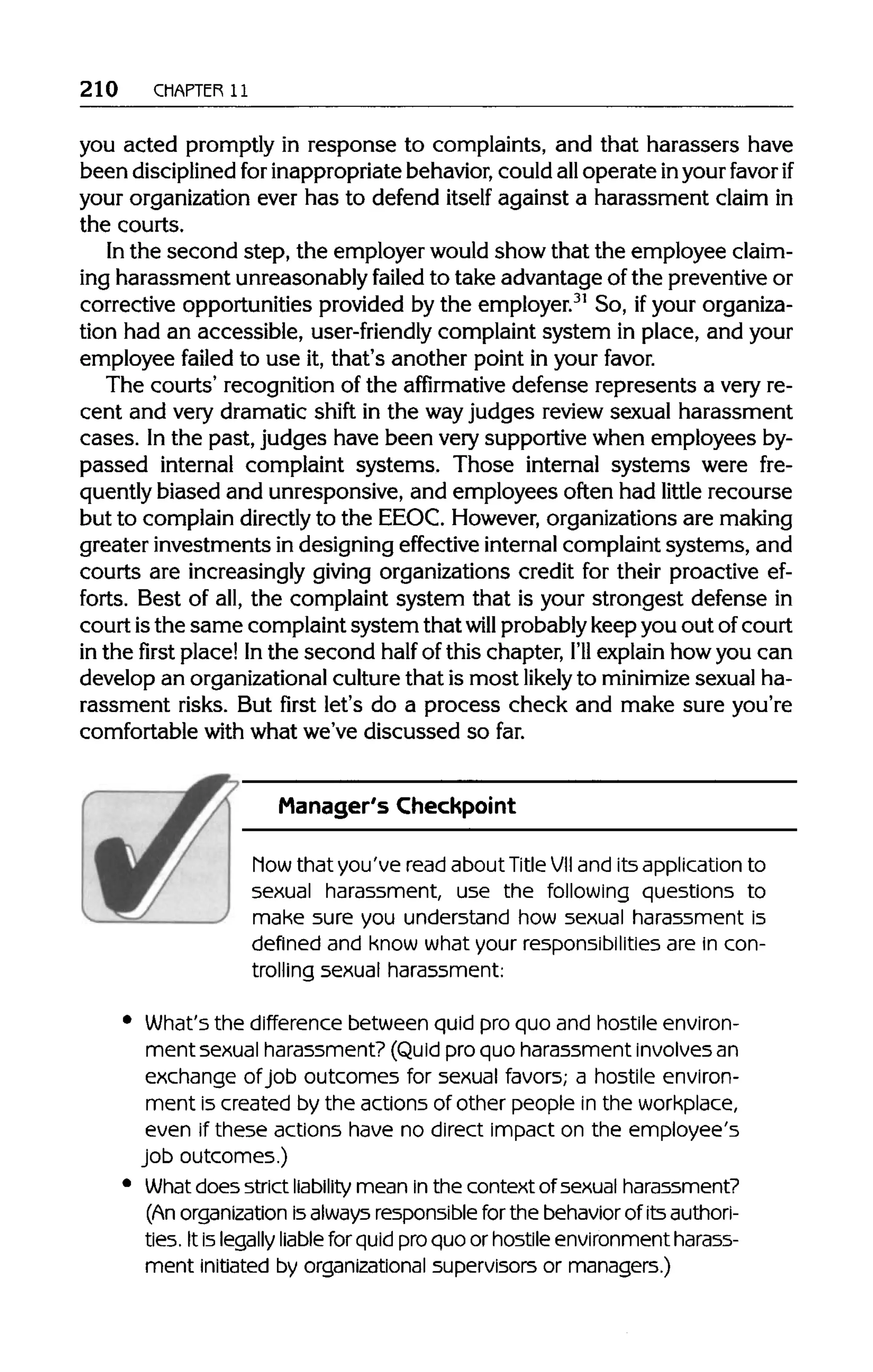 210 CHAPTER 11
you acted promptly in response to complaints, and that harassers have
been disciplinedfor inappropriatebehavior,could alloperate inyourfavorif
your organization ever has to defend itself against a harassment claim in
the courts.
In the second step, the employer wouldshow that the employee claim-
ing harassment unreasonably failed to take advantage of the preventiveor
corrective opportunities provided by the employer.31
So, ifyour organiza-
tion had an accessible, user-friendly complaint system in place, and your
employee failed to use it, that's another point in your favor.
The courts' recognition of the affirmative defense represents a very re-
cent and very dramatic shift in the wayjudges review sexual harassment
cases. Inthe past, judges have been very supportive when employees by-
passed internal complaint systems. Those internal systems were fre-
quently biased and unresponsive, and employees often had little recourse
but to complain directlyto the EEOC. However,organizations are making
greater investments in designing effective internal complaint systems, and
courts are increasinglygiving organizations credit for their proactive ef-
forts. Best of all,the complaint system that is your strongest defense in
court isthe same complaint system that will probablykeep you out ofcourt
in the first place! Inthe second half of this chapter, I'll explain how you can
develop an organizational culturethat is most likely to minimize sexual ha-
rassment risks. But first let's do a process check and make sure you're
comfortable with what we've discussed so far.
Manager's Checkpoint
how that you've read about TitleVIIand its application to
sexual harassment, use the following questions to
make sure you understand how sexual harassment is
defined and know what your responsibilities are in con-
trolling sexual harassment:
What's the difference between quid pro quo and hostile environ-
ment sexual harassment? (Quid pro quo harassment involvesan
exchange ofjob outcomes for sexual favors; a hostile environ-
ment is created by the actions of other people in the workplace,
even if these actions have no direct impact on the employee's
job outcomes.)
What does strict liability mean inthe context of sexual harassment?
(An organization isalways responsible for the behavior of its authori-
ties. It is legally liablefor quid pro quo or hostile environment harass-
ment initiated by organizational supervisors or managers.)
 