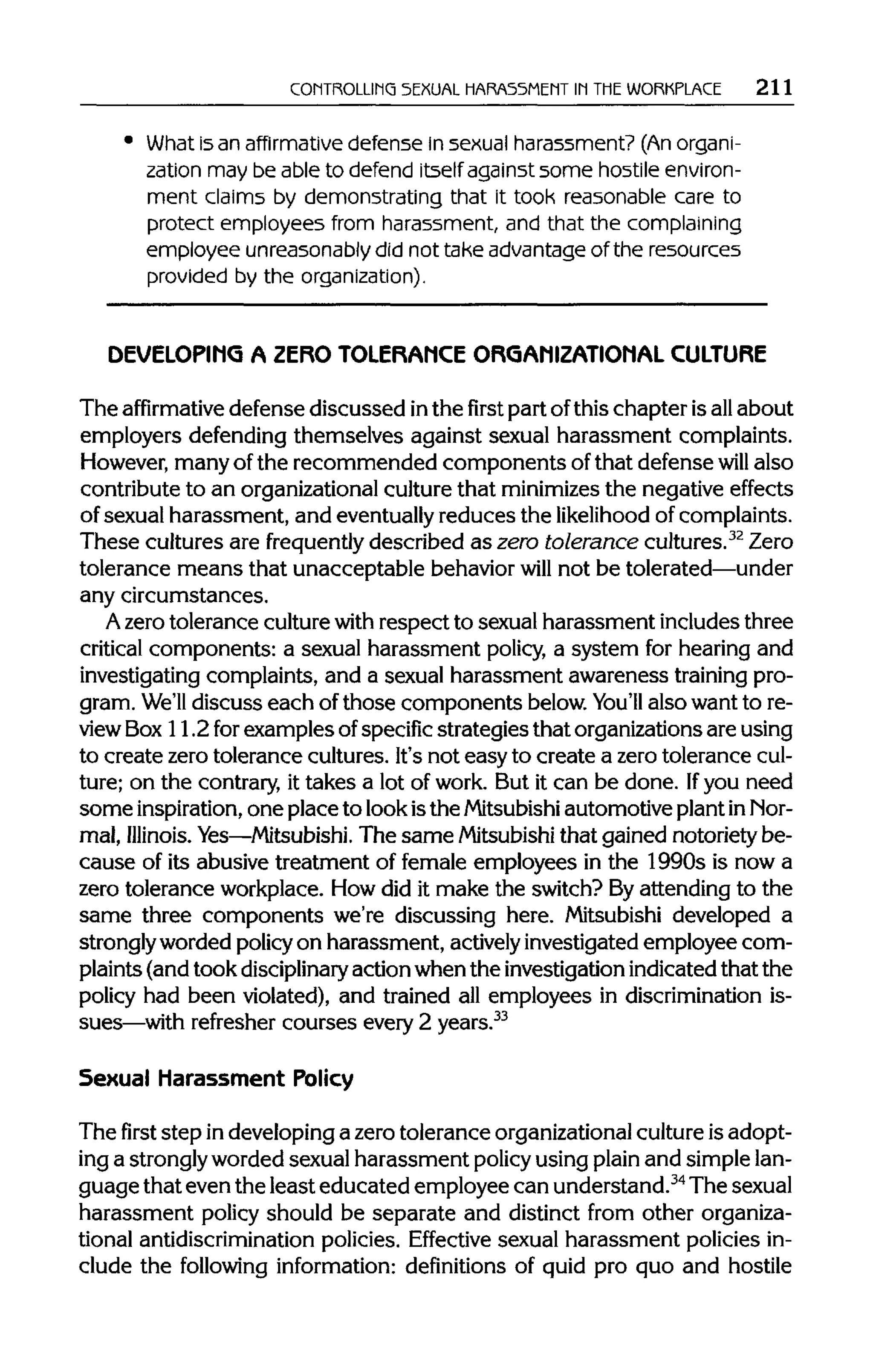CONTROLLING SEXUAL HARASSMENT IN THEWORKPLACE 211
What is an affirmative defense in sexual harassment? (An organi-
zation may be able to defend itself against some hostile environ-
ment claims by demonstrating that it took reasonable care to
protect employees from harassment, and that the complaining
employee unreasonably did not take advantage of the resources
provided by the organization).
DEVELOPING A ZERO TOLERANCE ORGANIZATIONAL CULTURE
The affirmative defense discussed inthe first part ofthis chapter isall about
employers defending themselves against sexual harassment complaints.
However, manyof the recommended components of that defense will also
contribute to an organizationalculture that minimizesthe negative effects
of sexual harassment, and eventually reduces the likelihood ofcomplaints.
These cultures are frequently described as zero tolerance cultures.32
Zero
tolerance means that unacceptable behavior will not be tolerated—under
any circumstances.
A zerotolerance culturewith respect to sexual harassment includes three
critical components: a sexual harassment policy, a system for hearing and
investigating complaints, and a sexual harassment awareness training pro-
gram. We'll discuss each of those components below.You'll also want to re-
view Box 11.2 for examples ofspecific strategies that organizationsare using
to create zero tolerance cultures. It'snot easy to create a zerotolerance cul-
ture; on the contrary, it takes a lot of work. But it can be done. Ifyou need
some inspiration, one place to lookisthe Mitsubishi automotive plantin Nor-
mal, Illinois. Yes—Mitsubishi. The same Mitsubishithat gained notoriety be-
cause of its abusive treatment of female employees in the 1990s is now a
zero tolerance workplace. How did it make the switch? Byattending to the
same three components we're discussing here. Mitsubishi developed a
stronglyworded policy on harassment, actively investigated employee com-
plaints (andtook disciplinary action whenthe investigationindicatedthat the
policy had been violated), and trained all employees in discriminationis-
sues—with refresher courses every 2 years.33
Sexual Harassment Policy
Thefirststep indeveloping a zero tolerance organizational culture is adopt-
ing a stronglyworded sexual harassment policy using plain and simplelan-
guage that even the least educated employee can understand.34
Thesexual
harassment policy should be separate and distinct from other organiza-
tional antidiscrimination policies. Effective sexual harassment policies in-
clude the following information: definitions of quid pro quo and hostile
 