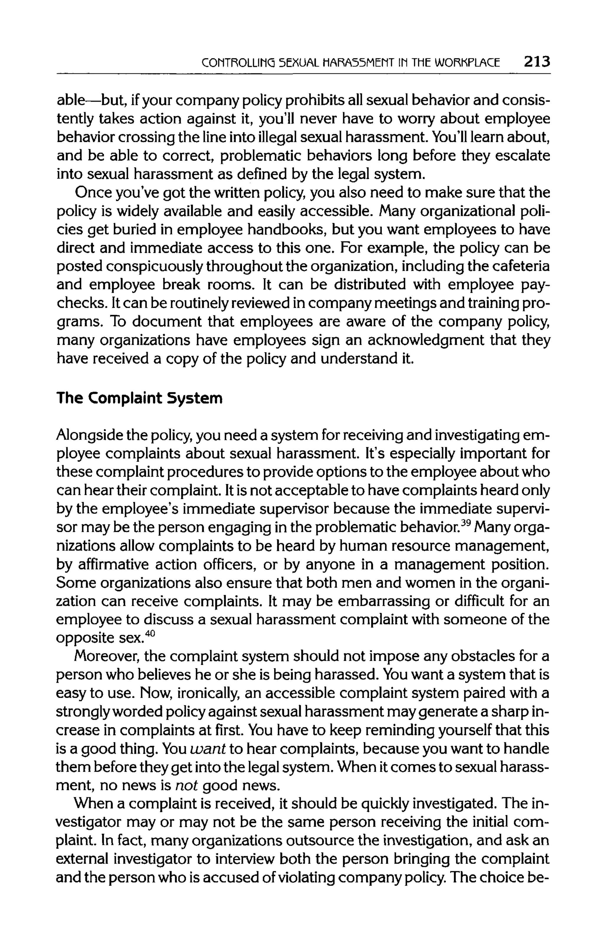 CONTROLLING SEXUAL HARASSMENT IN THEWORKPLACE 213
able—but, ifyourcompany policyprohibitsallsexual behavior and consis-
tently takes action against it, you'll never have to worry about employee
behavior crossing the line into illegal sexual harassment. You'll learn about,
and be able to correct, problematic behaviors long before they escalate
into sexual harassment as defined by the legal system.
Once you've got the writtenpolicy,you also need to make sure that the
policy is widely available and easily accessible. Many organizationalpoli-
cies get buried in employee handbooks, but you want employees to have
direct and immediate access to this one. For example, the policy can be
posted conspicuously throughoutthe organization,including the cafeteria
and employee break rooms. It can be distributed with employee pay-
checks. Itcan be routinely reviewed incompany meetings and training pro-
grams. To document that employees are aware of the company policy,
many organizations have employees sign an acknowledgment that they
have received a copy of the policy and understand it.
The Complaint System
Alongside the policy, you need a system forreceivingand investigating em-
ployee complaints about sexual harassment. It's especially important for
these complaint procedures to provideoptions to the employee about who
can hear theircomplaint. Itisnot acceptable to have complaints heardonly
by the employee's immediate supervisor because the immediate supervi-
sor may be the person engaging inthe problematic behavior.39
Manyorga-
nizations allow complaints to be heard by human resource management,
by affirmative action officers, or by anyone in a management position.
Some organizations also ensure that both men and women inthe organi-
zation can receive complaints. It may be embarrassing or difficult for an
employee to discuss a sexual harassment complaintwith someone of the
opposite sex.40
Moreover, the complaint system should not impose any obstacles for a
person who believes he or she is being harassed. You want a system that is
easy to use. Now,ironically, an accessible complaint system paired with a
stronglyworded policyagainst sexual harassment may generate a sharpin-
crease in complaints at first. Youhave to keep reminding yourself that this
is a good thing.You want to hear complaints, because youwant to handle
them beforetheyget intothe legalsystem. When itcomes to sexual harass-
ment, no news is not good news.
When a complaint is received, it should be quickly investigated. The in-
vestigator may or may not be the same person receiving the initial com-
plaint. Infact, many organizations outsource the investigation, and ask an
external investigator to interview both the person bringingthe complaint
and the person who isaccused ofviolating company policy.The choice be-
 