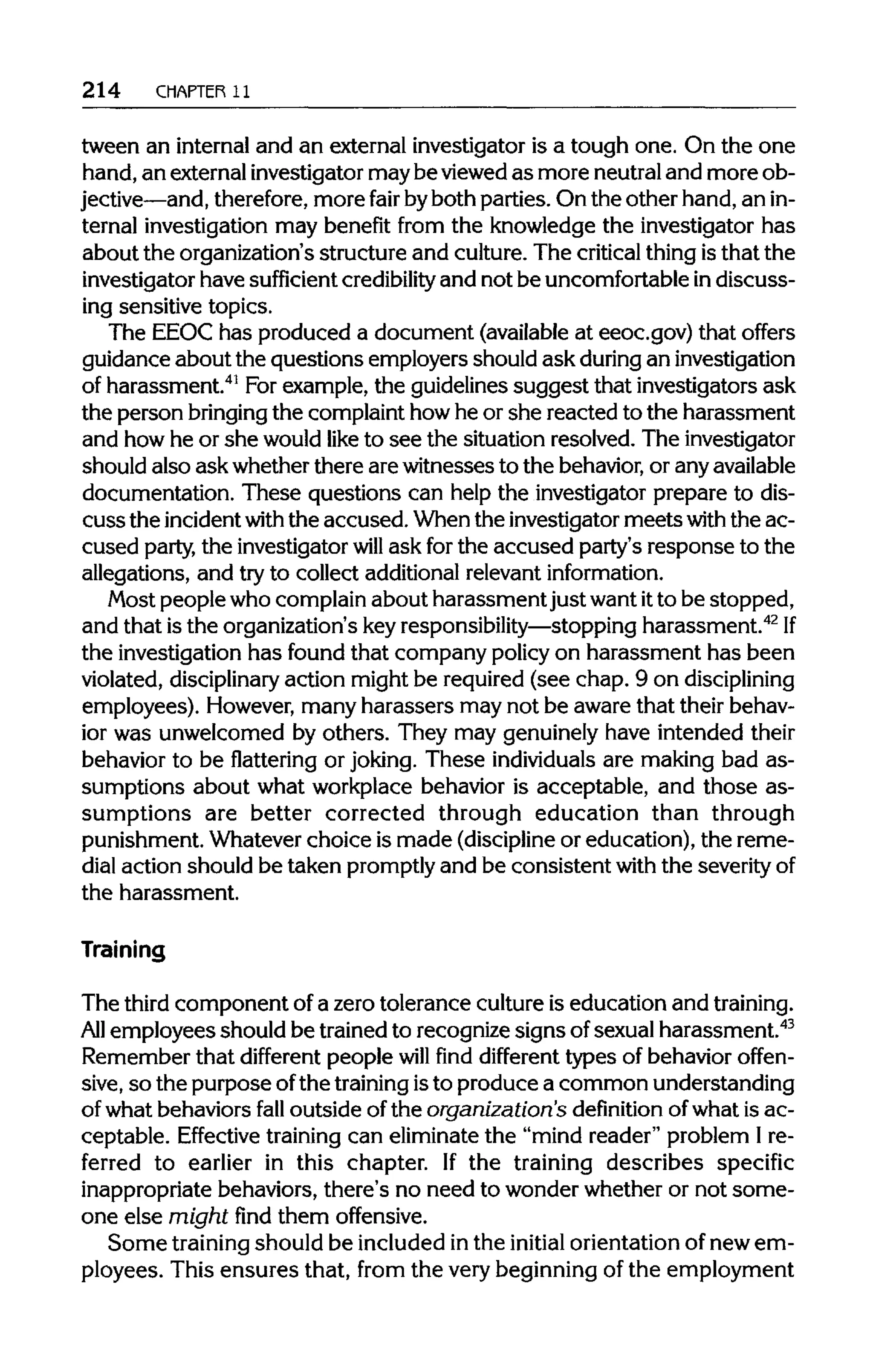 214 CHAPTER 11
tween an internal and an external investigator is a tough one. On the one
hand, an externalinvestigator maybe viewed as more neutraland more ob-
jective—and, therefore, more fair byboth parties. On the other hand, an in-
ternal investigation may benefit from the knowledge the investigator has
about the organization's structure and culture. The criticalthing isthat the
investigator have sufficient credibility and not be uncomfortableindiscuss-
ing sensitive topics.
The EEOC has produced a document (available at eeoc.gov) that offers
guidance about the questions employers should ask during an investigation
of harassment.41
For example, the guidelines suggest that investigators ask
the person bringing the complaint howhe or she reacted to the harassment
and how he or she would like to see the situation resolved. The investigator
should also ask whether there are witnesses to the behavior,or any available
documentation. These questions can help the investigator prepare to dis-
cussthe incident withthe accused.When the investigator meetswiththe ac-
cused party, the investigator will ask forthe accused party's response to the
allegations, and try to collect additional relevant information.
Most people who complain about harassment just want itto be stopped,
and that is the organization's key responsibility—stoppingharassment.42
If
the investigation has found that company policy on harassment has been
violated, disciplinaryaction might be required (see chap. 9 ondisciplining
employees). However, many harassers may not be aware that their behav-
ior was unwelcomed by others. They may genuinely have intended their
behavior to be flattering or joking. These individualsare making bad as-
sumptions about what workplace behavior is acceptable, and those as-
sumptions are better corrected through education than through
punishment. Whatever choice is made (discipline or education), the reme-
dial action should be taken promptlyand be consistent with the severity of
the harassment.
Training
The third component of a zero tolerance culture is education and training.
All employees should be trainedto recognize signs ofsexual harassment.43
Remember that different people will find different types of behavior offen-
sive, so the purpose ofthe trainingisto produce a common understanding
of what behaviors fall outside of the organization's definition of what is ac-
ceptable. Effective trainingcan eliminatethe "mind reader" problem I re-
ferred to earlier in this chapter. If the training describes specific
inappropriate behaviors, there's no need to wonder whether or not some-
one else might find them offensive.
Some trainingshould be included inthe initial orientation of new em-
ployees. This ensures that, from the very beginning of the employment
 