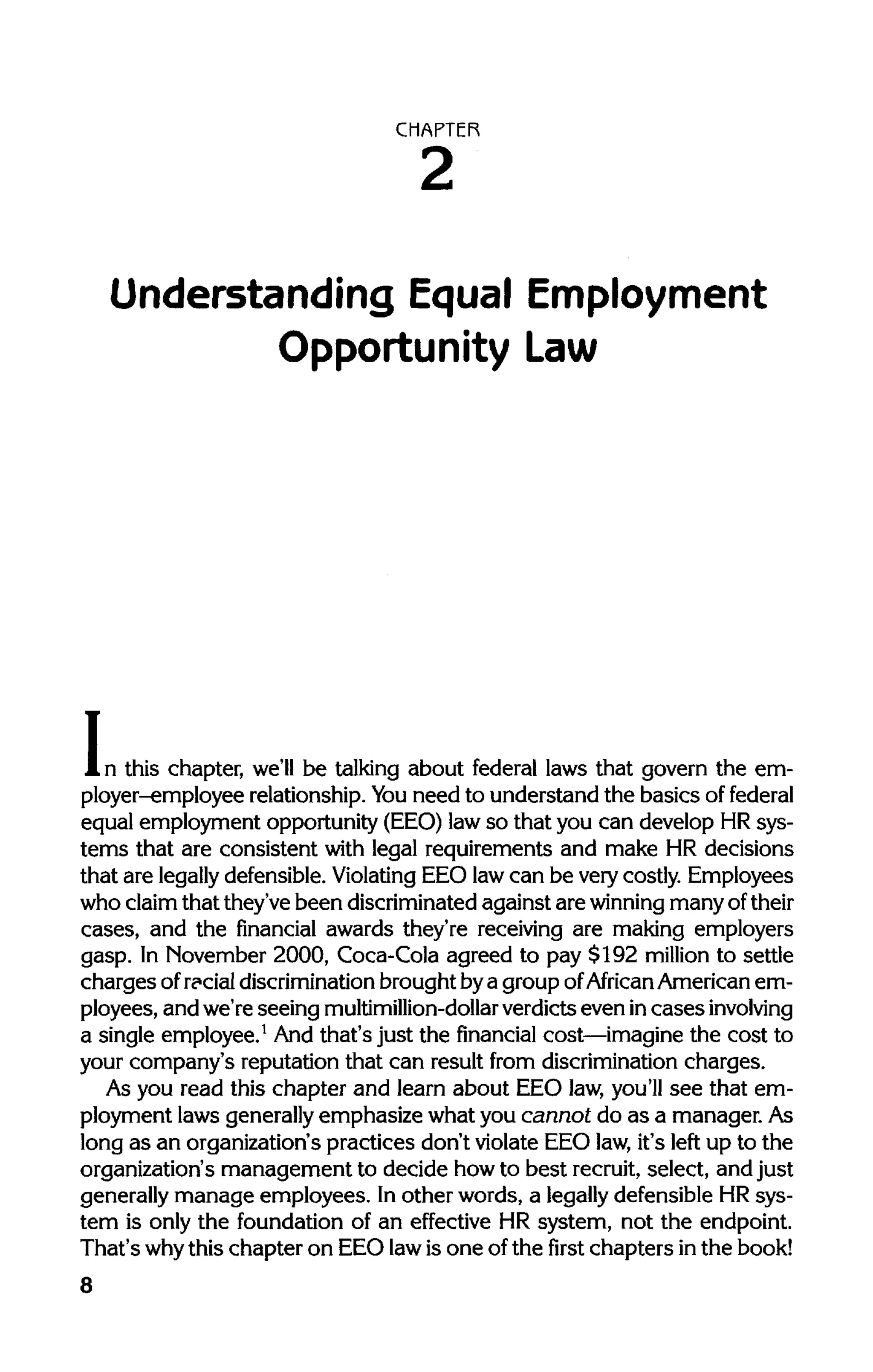 CHAPTER
Understanding Equal Employment
Opportunity Law
In this chapter, we'll be talking about federal laws that govern the em-
ployer-employee relationship. Youneed to understand the basics of federal
equal employment opportunity (EEO)lawso that you can develop HR sys-
tems that are consistent with legal requirements and make HR decisions
that are legally defensible. Violating EEO lawcan be very costly. Employees
who claimthat they've been discriminated against are winning many oftheir
cases, and the financial awards they're receiving are making employers
gasp. In November 2000, Coca-Cola agreed to pay $192 million to settle
chargesof racialdiscrimination brought bya group ofAfrican American em-
ployees, and we're seeing multimillion-dollarverdicts even incasesinvolving
a single employee.1
And that's just the financial cost—imagine the cost to
your company's reputation that can result from discrimination charges.
As you read this chapter and learn about EEO law,you'll see that em-
ployment laws generallyemphasize what you cannot do as a manager.As
long as an organization's practices don't violate EEO law,it's left up to the
organization's management to decide howto best recruit, select, and just
generally manage employees. Inother words, a legally defensible HR sys-
tem is only the foundation of an effective HR system, not the endpoint.
That's whythis chapter on EEO lawis one ofthe first chapters inthe book!
8
 