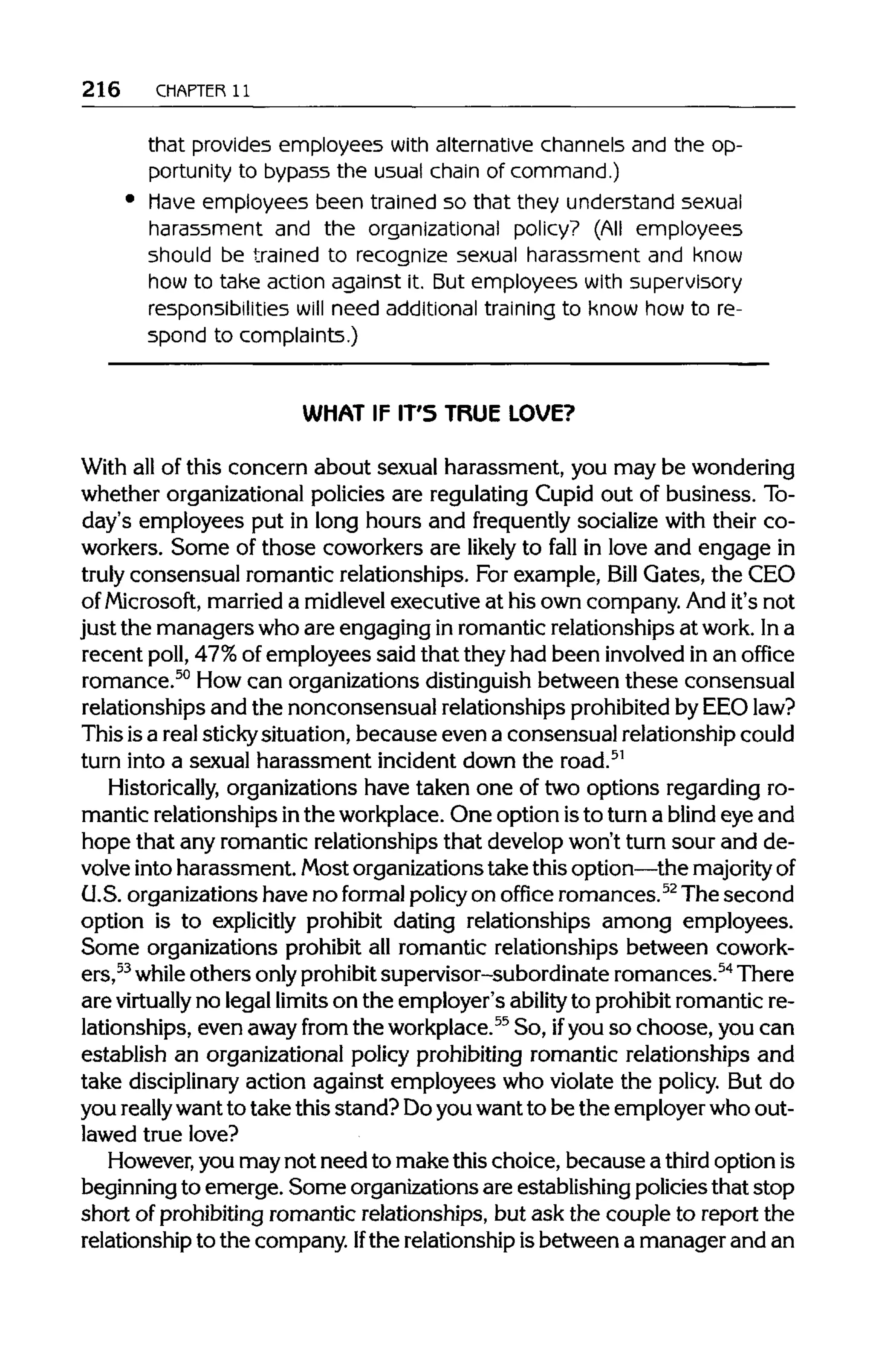 216 CHAPTER 11
that provides employees with alternative channels and the op-
portunity to bypass the usual chain of command.)
have employees been trained so that they understand sexual
harassment and the organizational policy? (All employees
should be trained to recognize sexual harassment and know
how to take action against it. But employees with supervisory
responsibilities will need additional training to know how to re-
spond to complaints.)
WHAT IF IT'S TRUE LOVE?
With all of this concern about sexual harassment, you may be wondering
whether organizationalpolicies are regulatingCupid out of business. To-
day's employees put in long hours and frequently socializewith their co-
workers. Some of those coworkers are likely to fall in love and engage in
truly consensual romantic relationships. For example, Bill Gates, the CEO
of Microsoft, marrieda midlevel executiveat his own company. And it's not
just the managers who are engaging inromantic relationships at work.Ina
recent poll, 47% of employees said that they had been involved in an office
romance.50
Howcan organizations distinguishbetween these consensual
relationships and the nonconsensual relationships prohibitedby EEO law?
This isa real stickysituation, because even a consensual relationship could
turn into a sexual harassment incident down the road.51
Historically, organizations have taken one of two options regarding ro-
mantic relationshipsinthe workplace.One option isto turn a blind eye and
hope that any romantic relationships that develop won't turn sour and de-
volve intoharassment. Most organizationstake thisoption—themajorityof
U.S.organizations have no formal policyon office romances.52
The second
option is to explicitly prohibit dating relationships among employees.
Some organizations prohibit all romantic relationships between cowork-
ers,53
while others onlyprohibitsupervisor-subordinate romances.54
There
are virtually no legallimitson the employer's ability to prohibit romantic re-
lationships, even awayfrom the workplace.55
So, ifyou so choose, you can
establish an organizational policy prohibiting romantic relationships and
take disciplinary action against employees who violate the policy. But do
you reallywantto take this stand? Doyouwantto be the employerwho out-
lawed true love?
However, you may not need to make this choice, because a third optionis
beginning to emerge. Some organizationsare establishingpolicies that stop
short of prohibiting romantic relationships, but ask the couple to report the
relationship to the company. Ifthe relationshipisbetween a manager and an
 