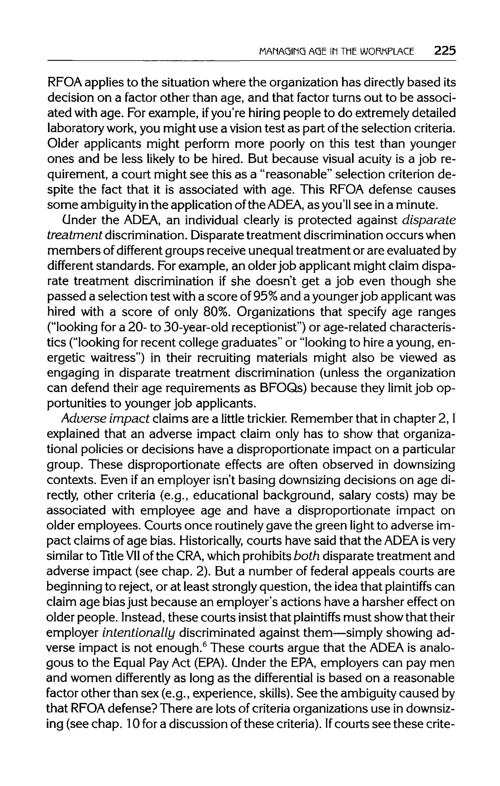 MANAGING AGE IN THE WORKPLACE 225
RFOA applies to the situation where the organizationhas directlybased its
decision on a factor other than age, and that factor turns out to be associ-
ated with age. For example, ifyou're hiring people to do extremelydetailed
laboratory work,you might use a vision test as part ofthe selection criteria.
Older applicants might perform more poorly on this test than younger
ones and be less likely to be hired. But because visual acuity is a job re-
quirement, a court might see this as a "reasonable" selection criterion de-
spite the fact that it is associated with age. This RFOA defense causes
some ambiguityinthe applicationofthe ADEA, as you'll see ina minute.
Under the ADEA, an individual clearly is protected against disparate
treatment discrimination.Disparate treatment discrimination occurs when
members ofdifferent groups receive unequaltreatment or are evaluated by
different standards. Forexample, an olderjob applicant might claim dispa-
rate treatment discrimination if she doesn't get a job even though she
passed a selection test with a score of95%and a younger job applicantwas
hired with a score of only 80%. Organizations that specify age ranges
("looking for a 20- to 30-year-old receptionist") or age-related characteris-
tics ("looking for recent college graduates" or "looking to hire a young, en-
ergetic waitress") in their recruiting materials might also be viewed as
engaging in disparate treatment discrimination (unless the organization
can defend their age requirements as BFOQs) because they limit job op-
portunities to younger job applicants.
Adverse impact claims are a little trickier. Remember that in chapter 2,I
explained that an adverse impact claim only has to show that organiza-
tional policies or decisions have a disproportionate impact on aparticular
group. These disproportionate effects are often observed indownsizing
contexts. Even ifan employer isn't basing downsizing decisions on age di-
rectly, other criteria (e.g., educational background, salary costs) may be
associated with employee age and have a disproportionate impact on
older employees. Courts once routinely gave the green light to adverse im-
pact claims of age bias. Historically, courts have said that the ADEA is very
similar to TitleVIIof the CRA, whichprohibits both disparate treatment and
adverse impact (see chap. 2). But a number of federal appeals courts are
beginning to reject, or at least strongly question, the idea that plaintiffs can
claim age bias just because an employer's actions have a harsher effect on
older people. Instead, these courts insist that plaintiffs must show thattheir
employer intentionally discriminated against them—simply showing ad-
verse impact is not enough.6
These courts argue that the ADEA is analo-
gous to the Equal PayAct (EPA). Under the EPA,employers can pay men
and women differently as long as the differential is based on a reasonable
factor other than sex (e.g., experience, skills). See the ambiguity caused by
that RFOAdefense? There are lots of criteriaorganizations use indownsiz-
ing (see chap. 10 for a discussion of these criteria).Ifcourts see thesecrite-
 