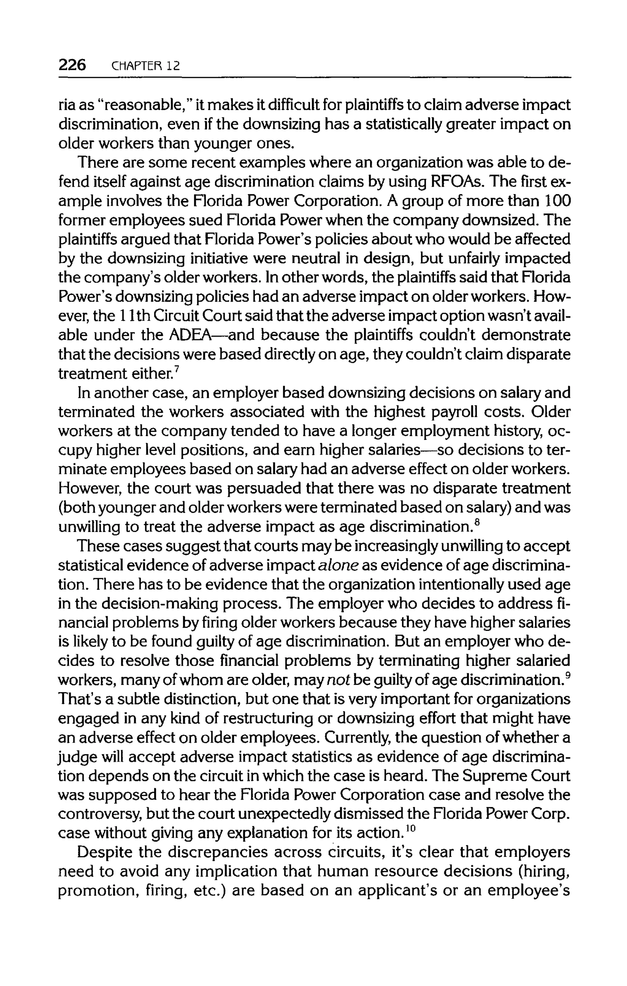 226 CHAPTER 12
ria as "reasonable," itmakes itdifficult for plaintiffs to claim adverse impact
discrimination, even ifthe downsizing has a statistically greater impact on
older workers than younger ones.
There are some recent examples where an organization was able to de-
fend itself against age discrimination claims by using RFOAs. The first ex-
ample involves the Florida Power Corporation. A group of more than 100
former employees sued Florida Power when the company downsized. The
plaintiffs argued that Florida Power's policies about who would be affected
by the downsizing initiative were neutral in design, but unfairly impacted
the company's older workers. Inother words, the plaintiffs said that Florida
Power's downsizingpolicies had an adverse impact on older workers. How-
ever, the 11th Circuit Court said that the adverse impact option wasn't avail-
able under the ADEA—and because the plaintiffs couldn't demonstrate
that the decisions were based directlyon age, they couldn't claim disparate
treatment either.7
In another case, an employer based downsizing decisions on salary and
terminated the workers associated with the highest payroll costs. Older
workers at the company tended to have a longer employment history, oc-
cupy higher level positions, and earn higher salaries—so decisions to ter-
minate employees based on salary had an adverse effect on older workers.
However, the court was persuaded that there was no disparate treatment
(both younger and older workerswere terminated based on salary)and was
unwilling to treat the adverse impact as age discrimination.8
These cases suggest that courts maybe increasinglyunwilling to accept
statistical evidence of adverse impact alone as evidence of age discrimina-
tion. There has to be evidence that the organization intentionallyused age
in the decision-making process. The employer who decides to addressfi-
nancial problems by firing older workers because they have higher salaries
is likely to be found guilty of age discrimination. But an employer who de-
cides to resolve those financial problems by terminating higher salaried
workers, many ofwhom are older, may not be guilty of age discrimination.9
That's a subtle distinction, but one that isvery important for organizations
engaged in any kind of restructuring or downsizing effort that might have
an adverse effect on older employees. Currently, the question ofwhether a
judge will accept adverse impact statistics as evidence of age discrimina-
tion depends on the circuitinwhich the case is heard. The Supreme Court
was supposed to hear the Florida Power Corporation case and resolve the
controversy, but the court unexpectedly dismissed the FloridaPower Corp.
case without giving any explanation for its action.10
Despite the discrepancies across circuits, it's clear that employers
need to avoid any implication that human resource decisions (hiring,
promotion, firing, etc.) are based on an applicant's or an employee's
 