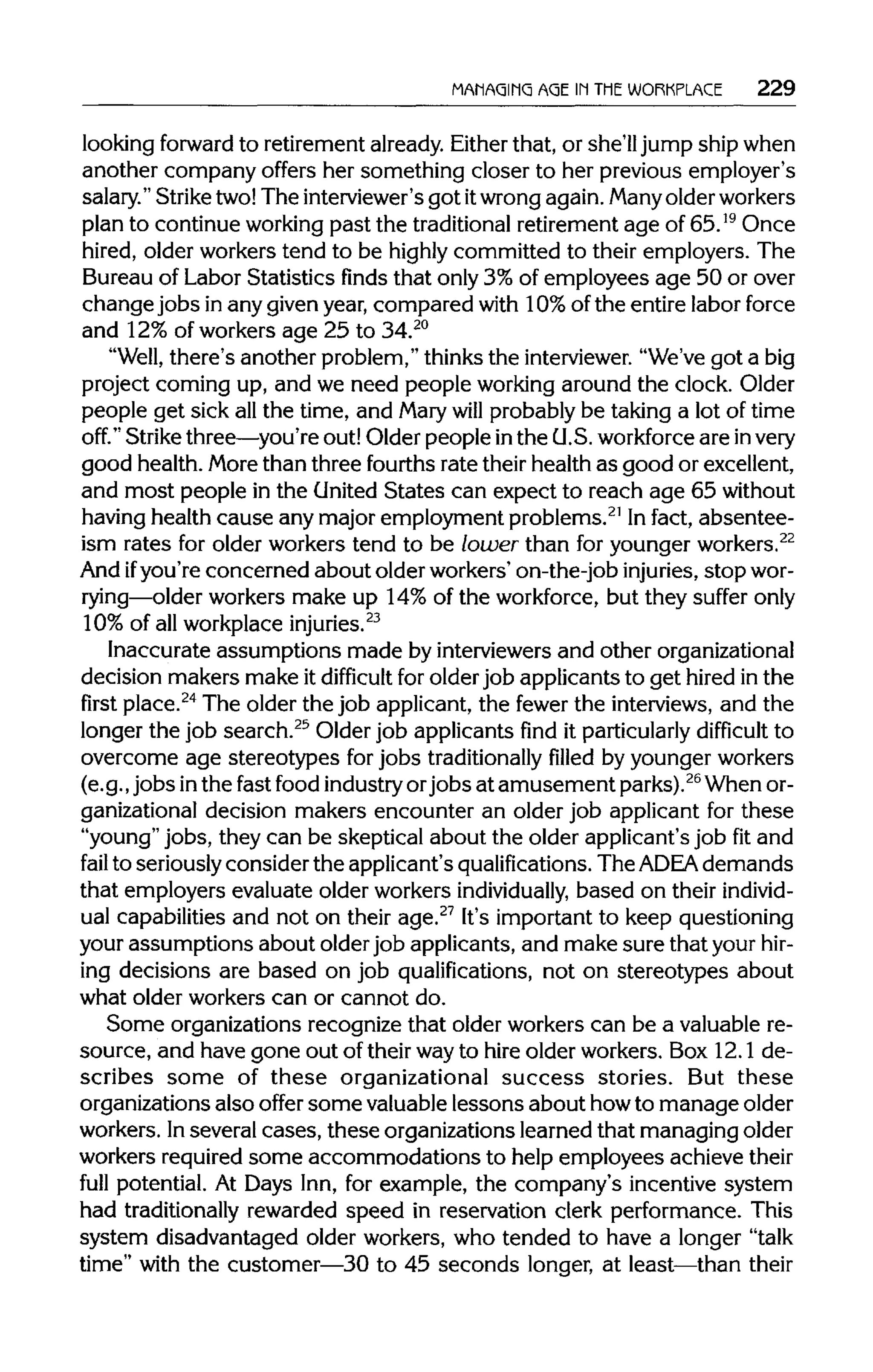 MANAGING AGE IN THE WORKPLACE 229
looking forward to retirement already. Eitherthat, or she'll jump ship when
another company offers her something closer to her previous employer's
salary." Strike two! The interviewer's got itwrong again. Manyolder workers
plan to continue working past the traditionalretirement age of 65.19
Once
hired, older workers tend to be highly committed to their employers. The
Bureau of Labor Statistics finds that only 3% of employees age 50 or over
changejobs in any given year, compared with 10%of the entire labor force
and 12%of workers age 25 to 34.20
"Well, there's another problem," thinks the interviewer."We've got a big
project coming up, and we need people working around the clock. Older
people get sick all the time, and Marywill probably be taking a lot of time
off." Strike three—you're out! Older people inthe U.S. workforceare invery
good health. More than three fourths rate their health as good or excellent,
and most people in the United States can expect to reach age 65 without
having health cause any major employment problems.21
In fact, absentee-
ism rates for older workers tend to be lower than for younger workers.22
And ifyou're concerned about older workers' on-the-job injuries, stopwor-
rying—older workers make up 14% of the workforce, but they suffer only
10% of all workplace injuries.23
Inaccurate assumptions made by interviewers and other organizational
decision makers make it difficult for older job applicants to get hired in the
firstplace.24
The older the job applicant, the fewer the interviews, and the
longer the job search.25
Older job applicants find it particularlydifficult to
overcome age stereotypes for jobs traditionallyfilledby younger workers
(e.g., jobs inthe fast food industryorjobs at amusement parks).26
When or-
ganizational decision makers encounter an older job applicant for these
"young" jobs, they can be skeptical about the older applicant's job fit and
fail to seriously consider the applicant's qualifications. The ADEA demands
that employers evaluate older workers individually, based on their individ-
ual capabilities and not on their age.27
It's important to keep questioning
your assumptions about older job applicants, and make sure that yourhir-
ing decisions are based on job qualifications, not on stereotypes about
what older workers can or cannot do.
Some organizations recognize that older workers can be a valuable re-
source, and have gone out of their wayto hire older workers. Box 12.1 de-
scribes some of these organizational success stories. But these
organizations also offer some valuable lessons about howto manage older
workers. Inseveral cases, these organizations learned that managing older
workers required some accommodations to help employees achieve their
full potential. At Days Inn, for example, the company's incentive system
had traditionally rewarded speed in reservation clerk performance. This
system disadvantaged older workers, who tended to have a longer "talk
time" with the customer—30 to 45 seconds longer, at least—than their
 