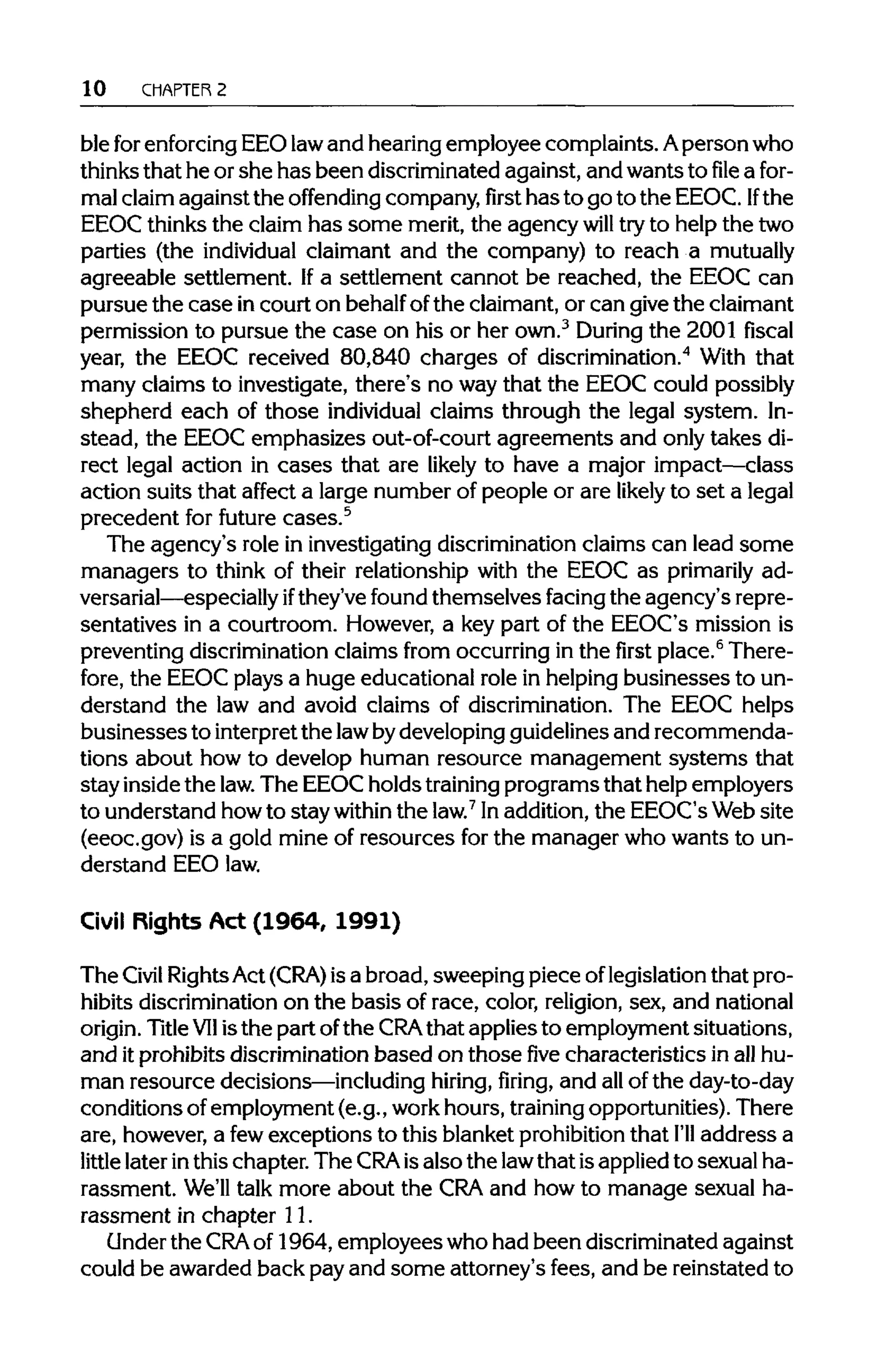 10 CHAPTER 2
ble forenforcingEEO lawand hearingemployee complaints. Aperson who
thinks that he orshe has been discriminated against, and wants tofilea for-
mal claim against the offending company,firsthas to go to the EEOC. If the
EEOC thinksthe claim has some merit,the agency will tryto help the two
parties (the individual claimant and the company) to reach a mutually
agreeable settlement. Ifa settlement cannot be reached, the EEOC can
pursue the case incourt on behalfofthe claimant, or can givethe claimant
permission to pursue the case on his or her own.3
During the 2001 fiscal
year, the EEOC received 80,840 charges of discrimination.4
With that
many claims to investigate, there's no waythat the EEOC could possibly
shepherd each of those individual claims through the legal system. In-
stead, the EEOC emphasizes out-of-court agreements and only takes di-
rect legal action in cases that are likely to have a major impact—class
action suits that affect a large number of people or are likely to set a legal
precedent for future cases.5
The agency's role in investigating discrimination claims can lead some
managers to think of their relationship with the EEOC as primarily ad-
versarial—especially ifthey've found themselves facing the agency's repre-
sentatives in a courtroom. However, a key part of the EEOC's mission is
preventing discriminationclaims from occurring in the first place.6
There-
fore, the EEOC plays a huge educational role in helpingbusinesses to un-
derstand the law and avoid claims of discrimination. The EEOC helps
businesses to interpretthe law bydeveloping guidelines and recommenda-
tions about how to develop human resource management systems that
stay inside the law. The EEOC holds trainingprograms that help employers
to understand howto stay within the law.7
Inaddition,the EEOC's Web site
(eeoc.gov) is a gold mine of resources for the manager who wants to un-
derstand EEOlaw.
Civil Rights Act (1964, 1991)
The Civil RightsAct (CRA) is a broad, sweeping piece oflegislation that pro-
hibits discrimination on the basis of race, color, religion,sex, and national
origin. TitleVIIisthe part ofthe CRAthat applies to employment situations,
and itprohibits discrimination based on thosefivecharacteristics in all hu-
man resource decisions—including hiring, firing, and allof the day-to-day
conditions ofemployment (e.g., workhours, trainingopportunities). There
are, however, a fewexceptions to this blanket prohibitionthat I'll address a
little later inthis chapter. The CRA isalso the lawthat isappliedto sexual ha-
rassment. We'll talk more about the CRA and how to manage sexual ha-
rassment in chapter 11.
Under the CRA of 1964, employees who had been discriminated against
could be awarded back payand some attorney's fees, and be reinstated to
 