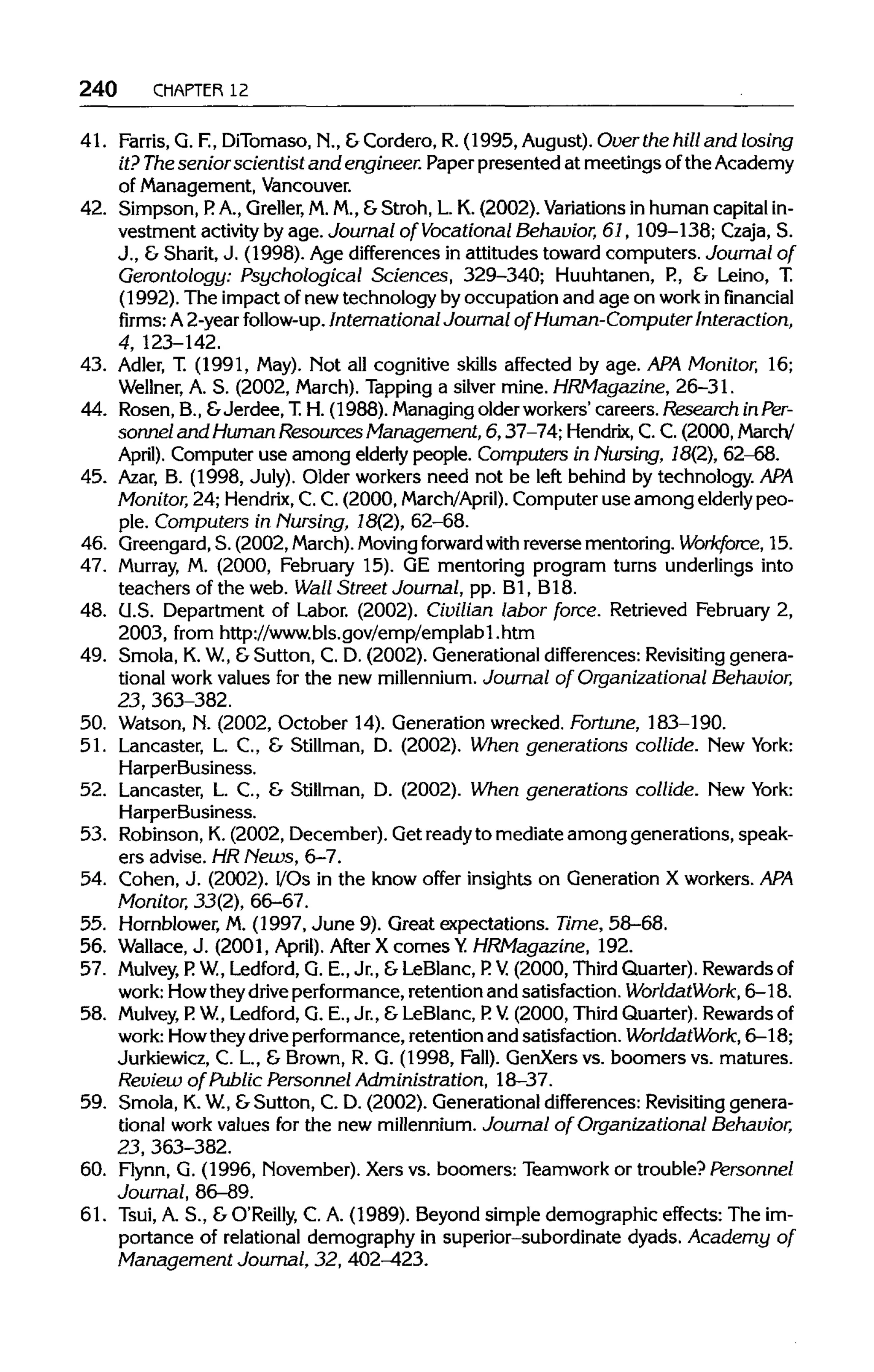 240 CHAPTER 12
41. Farris,G. F.,DiTomaso, N., &Cordero, R. (1995, August). Over the hill and losing
it? Thesenior scientist and engineer. Paper presented at meetings ofthe Academy
of Management,Vancouver.
42. Simpson, P. A., Greller, M.M., &Stroh, L. K. (2002). Variations in human capital in-
vestment activityby age. Journal of Vocational Behavior, 61, 109-138; Czaja, S.
J., &Sharit, J. (1998). Age differences in attitudes toward computers. Journal of
Gerontology: Psychological Sciences, 329-340; Huuhtanen, P., & Leino, T.
(1992). The impact of new technology by occupation and age on workin financial
firms: A 2-year follow-up. International Journal of Human-Computer Interaction,
4, 123-142.
43. Adler, T. (1991, May). Not all cognitive skills affected by age.APA Monitor, 16;
Wellner, A. S. (2002, March).Tapping a silver mine. HRMagazine, 26-31.
44. Rosen, B., &Jerdee, T.H. (1988). Managingolder workers' careers. Research inPer-
sonnel and Human ResourcesManagement, 6, 37-74;Hendrix, C.C.(2000, March/
April). Computer use among elderlypeople. Computers in Nursing, 18(2), 62-68.
45. Azar, B. (1998, July). Older workers need not be left behind by technology. APA
Monitor, 24; Hendrix,C.C. (2000, March/April). Computer use among elderly peo-
ple. Computers in Nursing, 18(2), 62-68.
46. Greengard, S. (2002, March). Moving forward with reverse mentoring. Workforce, 15.
47. Murray, M. (2000, February 15).GE mentoring program turns underlings into
teachers of the web. Wall Street Journal, pp. Bl, B18.
48. U.S.Department of Labor. (2002). Civilian labor force. Retrieved February 2,
2003, from http://www.bls.gov/emp/emplabl.htm
49. Smola, K.W.,&Sutton, C. D. (2002). Generational differences: Revisitinggenera-
tional work values for the new millennium. Journal of Organizational Behavior,
23, 363-382.
50. Watson, N. (2002, October 14). Generation wrecked. Fortune, 183-190.
51. Lancaster, L. C., & Stillman, D. (2002). When generations collide. New York:
HarperBusiness.
52. Lancaster, L. C., & Stillman, D. (2002). When generations collide. New York:
HarperBusiness.
53. Robinson, K.(2002, December). Get readyto mediate among generations, speak-
ers advise. HRNews, 6-7.
54. Cohen, J. (2002). I/Os in the know offer insights on Generation X workers.APA
Monitor, 33(2), 66-67.
55. Hornblower, M.(1997, June 9). Great expectations. Time, 58-68.
56. Wallace,J. (2001, April). After X comes Y. HRMagazine, 192.
57. Mulvey, P. W., Ledford, G. E., Jr., & LeBlanc, P. V. (2000, Third Quarter). Rewardsof
work: Howtheydriveperformance, retention and satisfaction. WorldatWork, 6-18.
58. Mulvey, P. W., Ledford, G. E., Jr., &LeBlanc, P. V. (2000, ThirdQuarter). Rewardsof
work: Howtheydriveperformance, retention and satisfaction. WorldatWork, 6—18;
Jurkiewicz, C. L., & Brown, R. G. (1998, Fall). GenXers vs. boomers vs. matures.
Review of Public Personnel Administration, 18-37.
59. Smola, K.W.,&Sutton, C. D. (2002). Generational differences:Revisitinggenera-
tional work values for the new millennium. Journal of Organizational Behavior,
23, 363-382.
60. Flynn, G. (1996, November). Xers vs. boomers: Teamwork or trouble? Personnel
Journal, 86-89.
61. Tsui, A. S., & O'Reilly, C. A. (1989). Beyond simple demographic effects: The im-
portance of relational demography in superior-subordinate dyads. Academy of
Management Journal, 32, 402-423.
 