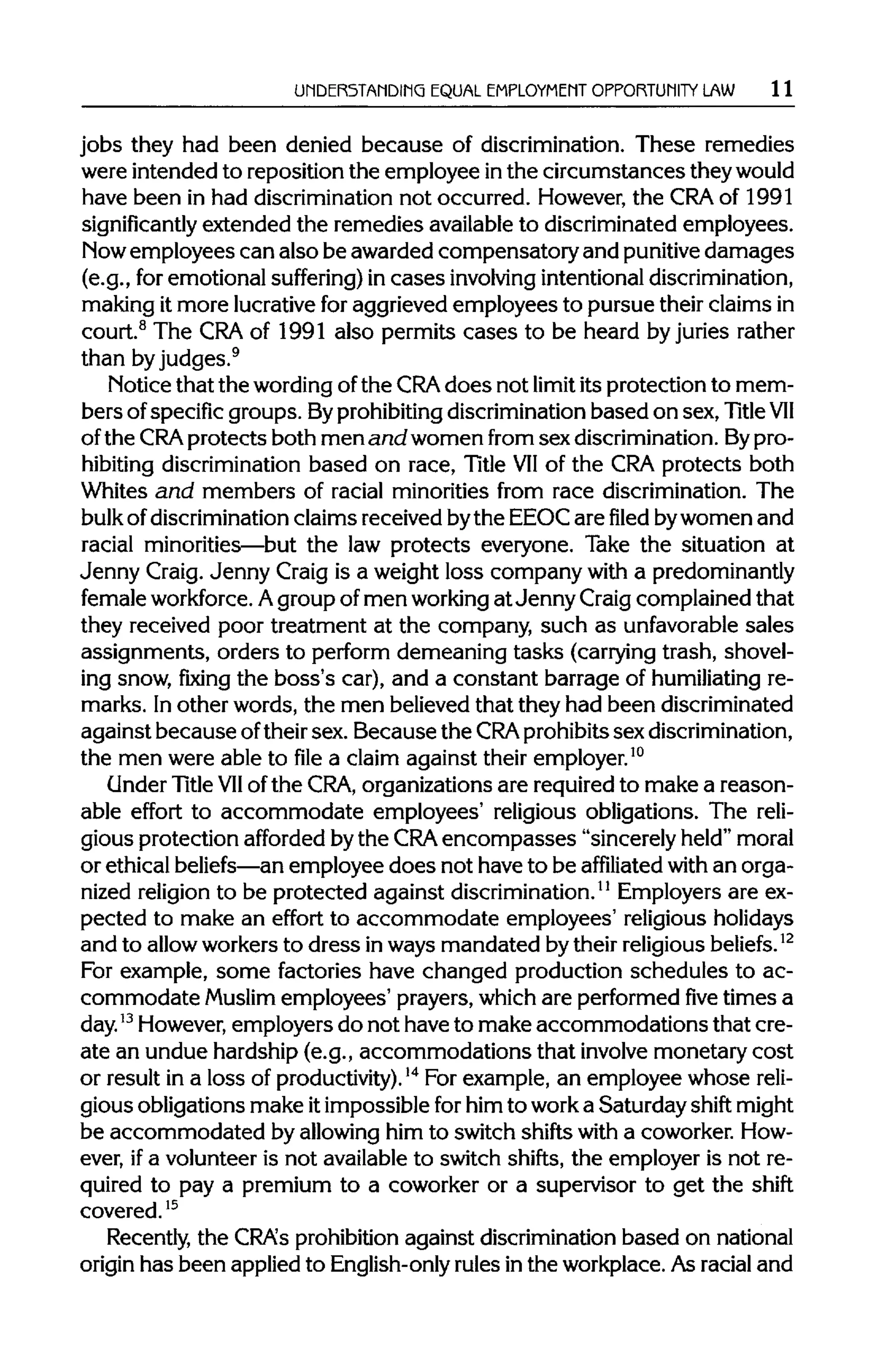 UNDERSTANDING EQUAL EMPLOYMENT OPPORTUNITY LAW 11
jobs they had been denied because of discrimination. These remedies
were intended to reposition the employee inthe circumstances theywould
have been in had discrimination not occurred. However, the CRA of 1991
significantly extended the remedies availableto discriminated employees.
Now employees can also be awarded compensatory and punitive damages
(e.g., for emotional suffering) in cases involving intentional discrimination,
making it more lucrativefor aggrieved employees to pursue their claims in
court.8
The CRA of 1991 also permits cases to be heard by juries rather
than by judges.9
Notice that the wordingofthe CRA does not limit its protection to mem-
bers ofspecific groups. Byprohibiting discrimination based on sex, Title VII
of the CRA protects both men and women from sex discrimination.Bypro-
hibiting discrimination based on race, Title VIIof the CRAprotects both
Whites and members of racial minorities from race discrimination. The
bulk of discrimination claims received bythe EEOCare filed bywomen and
racial minorities—but the law protects everyone. Take the situation at
Jenny Craig. Jenny Craig is a weight loss company with a predominantly
female workforce. Agroup of men workingat Jenny Craigcomplained that
they received poor treatment at the company, such as unfavorablesales
assignments, orders to perform demeaning tasks (carrying trash, shovel-
ing snow, fixing the boss's car), and a constant barrage of humiliating re-
marks. Inother words, the men believed that they had been discriminated
against because oftheir sex. Because the CRA prohibits sex discrimination,
the men were able to file a claim against their employer.10
Under Title VIIof the CRA, organizations are requiredto make a reason-
able effort to accommodate employees' religious obligations. The reli-
gious protection afforded bythe CRA encompasses "sincerely held" moral
or ethical beliefs—anemployee does not have to be affiliated with an orga-
nized religionto be protected against discrimination.11
Employers are ex-
pected to make an effort to accommodate employees' religious holidays
and to allowworkers to dress inways mandated bytheir religious beliefs.12
For example, some factories have changed production schedules to ac-
commodate Muslim employees' prayers, which are performedfivetimes a
day.13
However,employers do not have to make accommodations that cre-
ate an undue hardship (e.g., accommodations that involve monetary cost
or result in a loss of productivity).14
For example, an employee whose reli-
gious obligations make itimpossible for him to worka Saturday shift might
be accommodated by allowinghim to switch shifts with a coworker. How-
ever, ifa volunteer is not availableto switch shifts, the employer is not re-
quired to pay a premium to a coworker or a supervisor to get the shift
covered.15
Recently, the CRA's prohibitionagainst discriminationbased on national
origin has been appliedto English-only rules inthe workplace. As racial and
 
